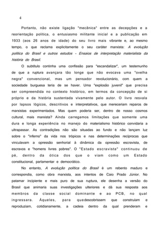 4
Portanto, não existe ligação "mecânica" entre as decepções e a
reorientação política, o entusiasmo militante inicial e a publicação em
1933 (aos 26 anos de idade) do seu livro mais vibrante e, ao mesmo
tempo, o que reclama explicitamente o seu caráter marxista: A evolução
política do Brasil e outros estudos - Ensaios de interpretação materialista da
história do Brasil.
O subtítulo continha uma confissão para "escandalizar", um testemunho
de que a ruptura avançara tão longe que não evocava uma "ovelha
negra" convencional, mas um pensador revolucionário, com quem a
sociedade burguesa teria de se haver. Uma "explosão juvenil" que precisa
ser compreendida no contexto histórico, em termos da concepção de si
próprio e da história sustentada vivamente pelo autor. O livro resvala
por lapsos lógicos, descritivos e interpretativos, que mereceriam reparos de
marxistas experimentados. Mas quem poderia ser, dentro de nosso cosmos
cultural, mais marxista? Ainda carregamos limitações que somente uma
dura e longa experiência no manejo do materialismo histórico convidaria a
ultrapassar. As contradições não são situadas ao fundo e não lançam luz
sobre o "inferno" da vida nos trópicos e nas determinações recíprocas que
vinculavam a opressão senhorial à dinâmica da opressão escravista, de
escravos e "homens livres pobres". O "Estado escravista" continuou de
pé, dentro da ótica dos que o viam como um Estado
constitucional, parlamentar e democrático.
No entanto, A evolução política do Brasil é um rebento maduro e
correspondia, como obra marxista, aos intentos de Caio Prado Júnior. No
patamar incipiente e mais puro de sua ruptura, ele desenha a versão do
Brasil que animaria suas investigações ulteriores e dá sua resposta aos
membros da classe social dominante e ao PCB, no qual
ingressara. Àqueles, para quedescobrissem que construíam e
reproduziam, cotidianamente, a cadeia dentro da qual prenderam e
 