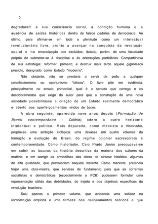 5
degradaram a sua consciência social, a condição humana e a
ausência de saídas históricas dentro de falsos padrões de democracia. Ao
último, para afirmar-se em toda a plenitude como um intelectual
revolucionário livre, pronto a avançar na conquista da revolução
social e na emancipação dos excluídos, dotado, porém, de uma faculdade
própria de submeter-se à disciplina e às orientações partidárias. Compartilhava
de sua estratégia: reformar, primeiro; e destruir mais tarde aquele gigantesco
presídio, designado como Estado "moderno".
Não obstante, não se prestaria a servir de peão a qualquer
conciliacionismo ou oportunismo "táticos". O livro põe em evidência,
principalmente no ensaio primordial, qual é o sentido que carrega e os
desdobramentos que exige do autor para que a construção de uma nova
sociedade possibilitasse a criação de um Estado realmente democrático
e aberto aos aperfeiçoamentos vindos de baixo.
A obra seguinte, aparecida nove anos depois ( Formação do
Brasil contemporâneo - Colônia), adere a outro horizonte
intelectual e político. Mais depurado, como marxista e historiador,
propõe-se uma ambição ciclópica: uma devassa em quatro volumes da
formação e evolução do Brasil, do regime colonial escravocrata à
contemporaneidade. Como historiador, Caio Prado Júnior preocupava-se
em cobrir as lacunas da história descritiva da maioria dos cultores da
matéria, e em corrigir as armadilhas das obras de síntese histórica, algumas
de alta qualidade, que prevaleciam naquele instante. Como marxista, pretendia
forjar uma obra-mestra, que servisse de fundamento para que as correntes
socialistas e democráticas (especialmente o PCB) pudessem formular uma
representação sólida das debilidades, do trajeto e dos objetivos específicos da
revolução brasileira.
Saiu apenas o primeiro volume, que evidencia uma solidez na
reconstrução empírica e uma firmeza nos delineamentos teóricos a que
 