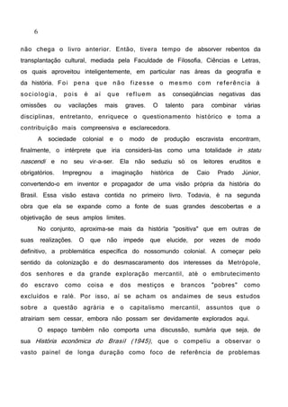 6
não chega o livro anterior. Então, tivera tempo de absorver rebentos da
transplantação cultural, mediada pela Faculdade de Filosofia, Ciências e Letras,
os quais aproveitou inteligentemente, em particular nas áreas da geografia e
da história. Foi pena que não fizesse o mesmo com referência à
sociologia, pois é aí que refluem as conseqüências negativas das
omissões ou vacilações mais graves. O talento para combinar várias
disciplinas, entretanto, enriquece o questionamento histórico e toma a
contribuição mais compreensiva e esclarecedora.
A sociedade colonial e o modo de produção escravista encontram,
finalmente, o intérprete que iria considerá-las como uma totalidade in statu
nascendi e no seu vir-a-ser. Ela não seduziu só os leitores eruditos e
obrigatórios. Impregnou a imaginação histórica de Caio Prado Júnior,
convertendo-o em inventor e propagador de uma visão própria da história do
Brasil. Essa visão estava contida no primeiro livro. Todavia, é na segunda
obra que ela se expande como a fonte de suas grandes descobertas e a
objetivação de seus amplos limites.
No conjunto, aproxima-se mais da história "positiva" que em outras de
suas realizações. O que não impede que elucide, por vezes de modo
definitivo, a problemática específica do nossomundo colonial. A começar pelo
sentido da colonização e do desmascaramento dos interesses da Metrópole,
dos senhores e da grande exploração mercantil, até o embrutecimento
do escravo como coisa e dos mestiços e brancos "pobres" como
excluídos e ralé. Por isso, aí se acham os andaimes de seus estudos
sobre a questão agrária e o capitalismo mercantil, assuntos que o
atrairiam sem cessar, embora não possam ser devidamente explorados aqui.
O espaço também não comporta uma discussão, sumária que seja, de
sua História econômica do Brasil (1945), que o compeliu a observar o
vasto painel de longa duração como foco de referência de problemas
 