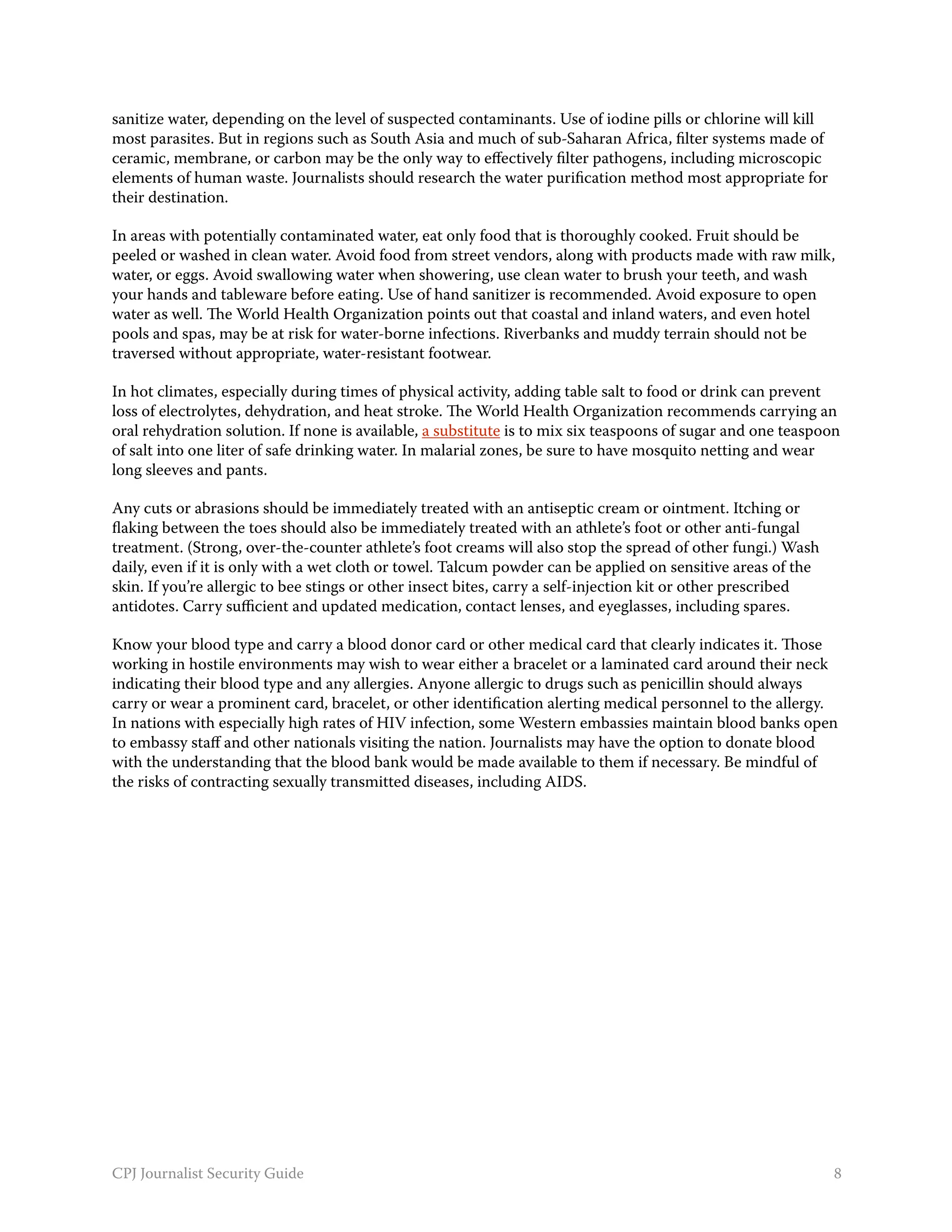 sanitize water, depending on the level of suspected contaminants. Use of iodine pills or chlorine will kill
most parasites. But in regions such as South Asia and much of sub-Saharan Africa, filter systems made of
ceramic, membrane, or carbon may be the only way to effectively filter pathogens, including microscopic
elements of human waste. Journalists should research the water purification method most appropriate for
their destination.

In areas with potentially contaminated water, eat only food that is thoroughly cooked. Fruit should be
peeled or washed in clean water. Avoid food from street vendors, along with products made with raw milk,
water, or eggs. Avoid swallowing water when showering, use clean water to brush your teeth, and wash
your hands and tableware before eating. Use of hand sanitizer is recommended. Avoid exposure to open
water as well. The World Health Organization points out that coastal and inland waters, and even hotel
pools and spas, may be at risk for water-borne infections. Riverbanks and muddy terrain should not be
traversed without appropriate, water-resistant footwear.

In hot climates, especially during times of physical activity, adding table salt to food or drink can prevent
loss of electrolytes, dehydration, and heat stroke. The World Health Organization recommends carrying an
oral rehydration solution. If none is available, a substitute is to mix six teaspoons of sugar and one teaspoon
of salt into one liter of safe drinking water. In malarial zones, be sure to have mosquito netting and wear
long sleeves and pants.

Any cuts or abrasions should be immediately treated with an antiseptic cream or ointment. Itching or
flaking between the toes should also be immediately treated with an athlete’s foot or other anti-fungal
treatment. (Strong, over-the-counter athlete’s foot creams will also stop the spread of other fungi.) Wash
daily, even if it is only with a wet cloth or towel. Talcum powder can be applied on sensitive areas of the
skin. If you’re allergic to bee stings or other insect bites, carry a self-injection kit or other prescribed
antidotes. Carry sufficient and updated medication, contact lenses, and eyeglasses, including spares.

Know your blood type and carry a blood donor card or other medical card that clearly indicates it. Those
working in hostile environments may wish to wear either a bracelet or a laminated card around their neck
indicating their blood type and any allergies. Anyone allergic to drugs such as penicillin should always
carry or wear a prominent card, bracelet, or other identification alerting medical personnel to the allergy.
In nations with especially high rates of HIV infection, some Western embassies maintain blood banks open
to embassy staff and other nationals visiting the nation. Journalists may have the option to donate blood
with the understanding that the blood bank would be made available to them if necessary. Be mindful of
the risks of contracting sexually transmitted diseases, including AIDS.




CPJ Journalist Security Guide                                                                                  8
 