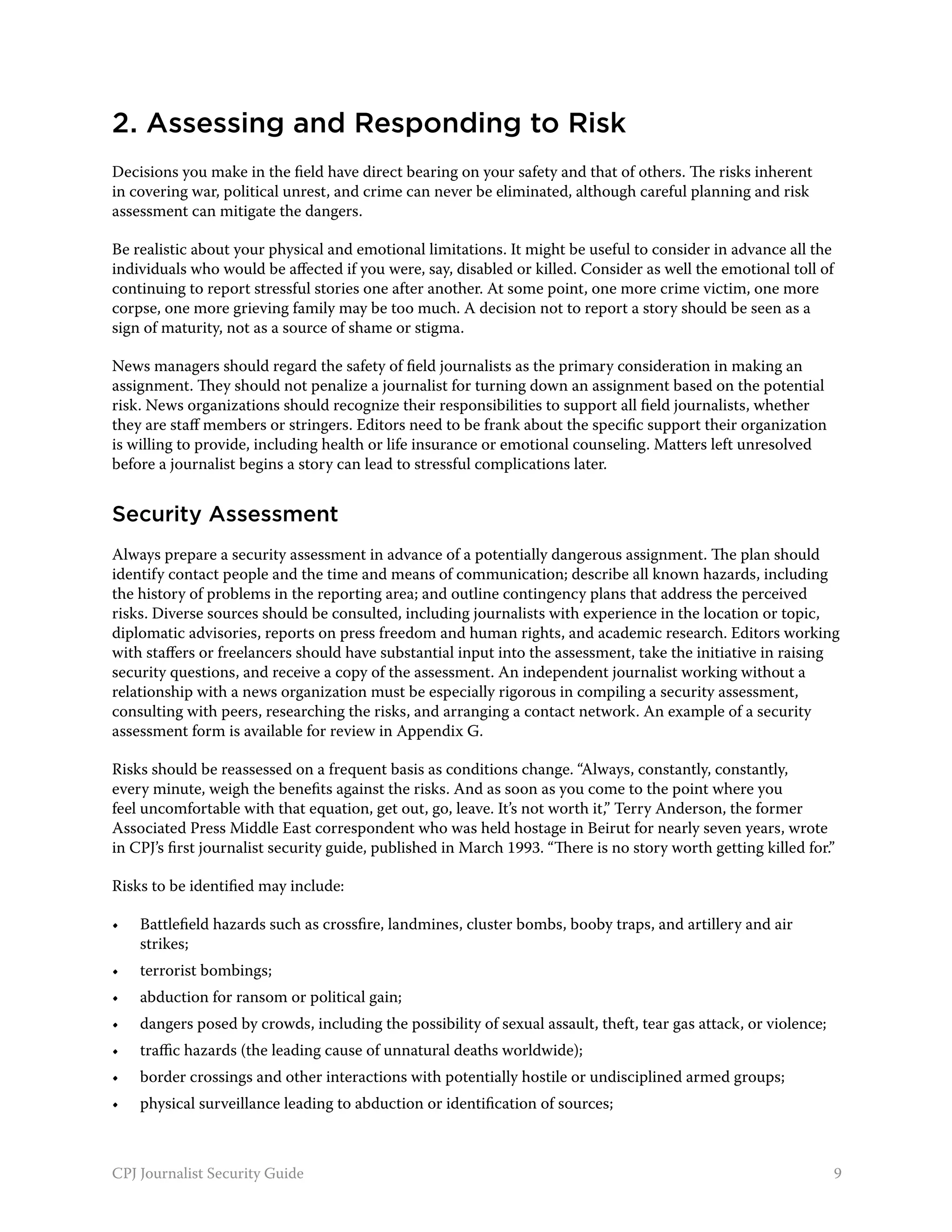 2. Assessing and Responding to Risk
Decisions you make in the field have direct bearing on your safety and that of others. The risks inherent
in covering war, political unrest, and crime can never be eliminated, although careful planning and risk
assessment can mitigate the dangers.

Be realistic about your physical and emotional limitations. It might be useful to consider in advance all the
individuals who would be affected if you were, say, disabled or killed. Consider as well the emotional toll of
continuing to report stressful stories one after another. At some point, one more crime victim, one more
corpse, one more grieving family may be too much. A decision not to report a story should be seen as a
sign of maturity, not as a source of shame or stigma.

News managers should regard the safety of field journalists as the primary consideration in making an
assignment. They should not penalize a journalist for turning down an assignment based on the potential
risk. News organizations should recognize their responsibilities to support all field journalists, whether
they are staff members or stringers. Editors need to be frank about the specific support their organization
is willing to provide, including health or life insurance or emotional counseling. Matters left unresolved
before a journalist begins a story can lead to stressful complications later.


Security Assessment
Always prepare a security assessment in advance of a potentially dangerous assignment. The plan should
identify contact people and the time and means of communication; describe all known hazards, including
the history of problems in the reporting area; and outline contingency plans that address the perceived
risks. Diverse sources should be consulted, including journalists with experience in the location or topic,
diplomatic advisories, reports on press freedom and human rights, and academic research. Editors working
with staffers or freelancers should have substantial input into the assessment, take the initiative in raising
security questions, and receive a copy of the assessment. An independent journalist working without a
relationship with a news organization must be especially rigorous in compiling a security assessment,
consulting with peers, researching the risks, and arranging a contact network. An example of a security
assessment form is available for review in Appendix G.

Risks should be reassessed on a frequent basis as conditions change. “Always, constantly, constantly,
every minute, weigh the benefits against the risks. And as soon as you come to the point where you
feel uncomfortable with that equation, get out, go, leave. It’s not worth it,” Terry Anderson, the former
Associated Press Middle East correspondent who was held hostage in Beirut for nearly seven years, wrote
in CPJ’s first journalist security guide, published in March 1993. “There is no story worth getting killed for.”

Risks to be identified may include:

•	   Battlefield hazards such as crossfire, landmines, cluster bombs, booby traps, and artillery and air
     strikes;
•	   terrorist bombings;
•	   abduction for ransom or political gain;
•	   dangers posed by crowds, including the possibility of sexual assault, theft, tear gas attack, or violence;
•	   traffic hazards (the leading cause of unnatural deaths worldwide);
•	   border crossings and other interactions with potentially hostile or undisciplined armed groups;
•	   physical surveillance leading to abduction or identification of sources;



CPJ Journalist Security Guide                                                                                     9
 