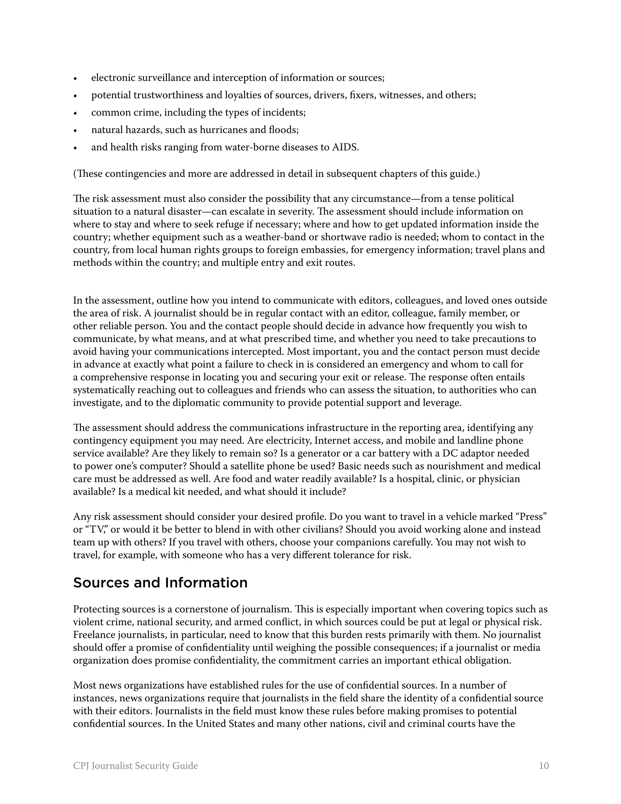 •	   electronic surveillance and interception of information or sources;
•	   potential trustworthiness and loyalties of sources, drivers, fixers, witnesses, and others;
•	   common crime, including the types of incidents;
•	   natural hazards, such as hurricanes and floods;
•	   and health risks ranging from water-borne diseases to AIDS.

(These contingencies and more are addressed in detail in subsequent chapters of this guide.)

The risk assessment must also consider the possibility that any circumstance—from a tense political
situation to a natural disaster—can escalate in severity. The assessment should include information on
where to stay and where to seek refuge if necessary; where and how to get updated information inside the
country; whether equipment such as a weather-band or shortwave radio is needed; whom to contact in the
country, from local human rights groups to foreign embassies, for emergency information; travel plans and
methods within the country; and multiple entry and exit routes.


In the assessment, outline how you intend to communicate with editors, colleagues, and loved ones outside
the area of risk. A journalist should be in regular contact with an editor, colleague, family member, or
other reliable person. You and the contact people should decide in advance how frequently you wish to
communicate, by what means, and at what prescribed time, and whether you need to take precautions to
avoid having your communications intercepted. Most important, you and the contact person must decide
in advance at exactly what point a failure to check in is considered an emergency and whom to call for
a comprehensive response in locating you and securing your exit or release. The response often entails
systematically reaching out to colleagues and friends who can assess the situation, to authorities who can
investigate, and to the diplomatic community to provide potential support and leverage.

The assessment should address the communications infrastructure in the reporting area, identifying any
contingency equipment you may need. Are electricity, Internet access, and mobile and landline phone
service available? Are they likely to remain so? Is a generator or a car battery with a DC adaptor needed
to power one’s computer? Should a satellite phone be used? Basic needs such as nourishment and medical
care must be addressed as well. Are food and water readily available? Is a hospital, clinic, or physician
available? Is a medical kit needed, and what should it include?

Any risk assessment should consider your desired profile. Do you want to travel in a vehicle marked “Press”
or “TV,” or would it be better to blend in with other civilians? Should you avoid working alone and instead
team up with others? If you travel with others, choose your companions carefully. You may not wish to
travel, for example, with someone who has a very different tolerance for risk.

Sources and Information
Protecting sources is a cornerstone of journalism. This is especially important when covering topics such as
violent crime, national security, and armed conflict, in which sources could be put at legal or physical risk.
Freelance journalists, in particular, need to know that this burden rests primarily with them. No journalist
should offer a promise of confidentiality until weighing the possible consequences; if a journalist or media
organization does promise confidentiality, the commitment carries an important ethical obligation.

Most news organizations have established rules for the use of confidential sources. In a number of
instances, news organizations require that journalists in the field share the identity of a confidential source
with their editors. Journalists in the field must know these rules before making promises to potential
confidential sources. In the United States and many other nations, civil and criminal courts have the


CPJ Journalist Security Guide                                                                                10
 
