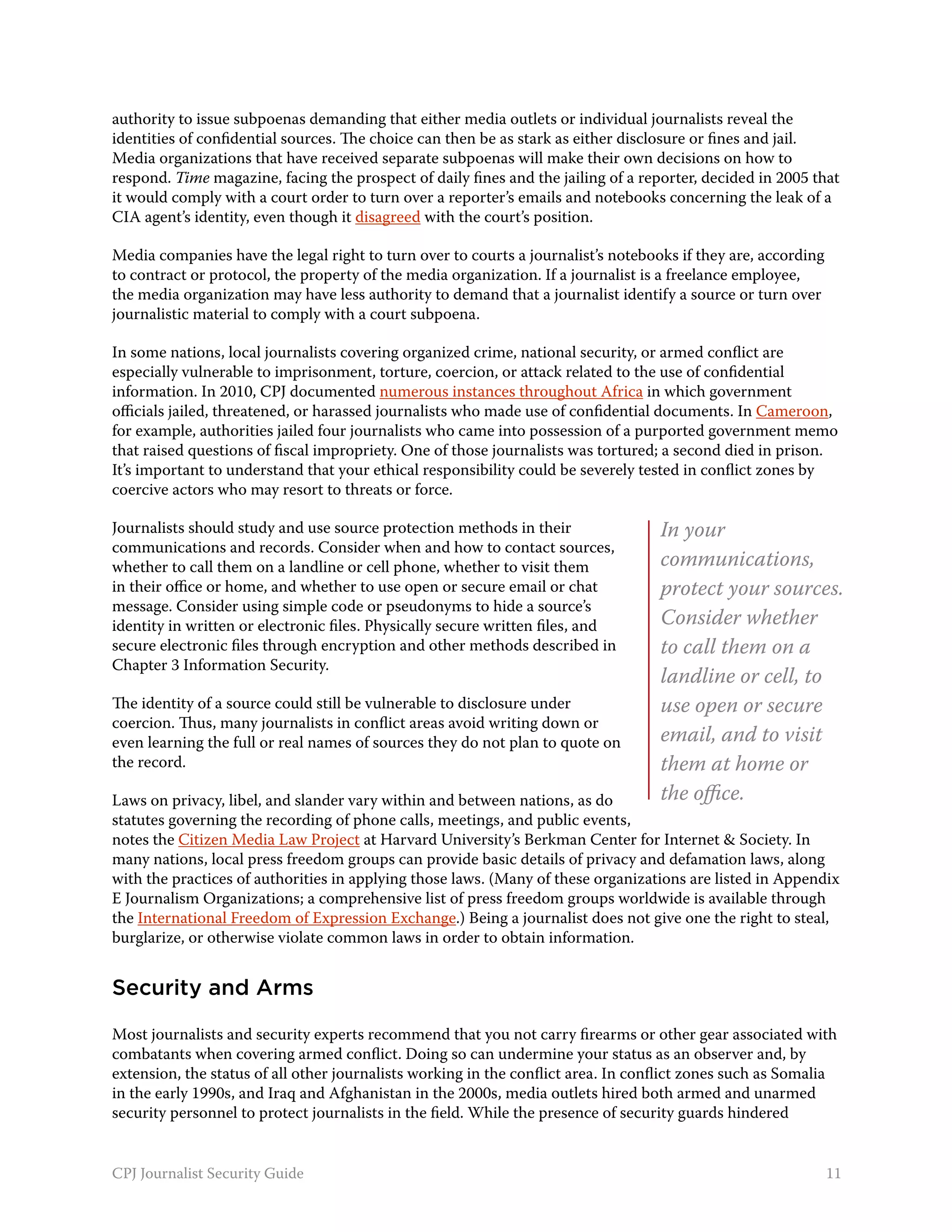 authority to issue subpoenas demanding that either media outlets or individual journalists reveal the
identities of confidential sources. The choice can then be as stark as either disclosure or fines and jail.
Media organizations that have received separate subpoenas will make their own decisions on how to
respond. Time magazine, facing the prospect of daily fines and the jailing of a reporter, decided in 2005 that
it would comply with a court order to turn over a reporter’s emails and notebooks concerning the leak of a
CIA agent’s identity, even though it disagreed with the court’s position.

Media companies have the legal right to turn over to courts a journalist’s notebooks if they are, according
to contract or protocol, the property of the media organization. If a journalist is a freelance employee,
the media organization may have less authority to demand that a journalist identify a source or turn over
journalistic material to comply with a court subpoena.

In some nations, local journalists covering organized crime, national security, or armed conflict are
especially vulnerable to imprisonment, torture, coercion, or attack related to the use of confidential
information. In 2010, CPJ documented numerous instances throughout Africa in which government
officials jailed, threatened, or harassed journalists who made use of confidential documents. In Cameroon,
for example, authorities jailed four journalists who came into possession of a purported government memo
that raised questions of fiscal impropriety. One of those journalists was tortured; a second died in prison.
It’s important to understand that your ethical responsibility could be severely tested in conflict zones by
coercive actors who may resort to threats or force.

Journalists should study and use source protection methods in their                In your
communications and records. Consider when and how to contact sources,
whether to call them on a landline or cell phone, whether to visit them            communications,
in their office or home, and whether to use open or secure email or chat           protect your sources.
message. Consider using simple code or pseudonyms to hide a source’s
identity in written or electronic files. Physically secure written files, and      Consider whether
secure electronic files through encryption and other methods described in          to call them on a
Chapter 3 Information Security.
                                                                                   landline or cell, to
The identity of a source could still be vulnerable to disclosure under             use open or secure
coercion. Thus, many journalists in conflict areas avoid writing down or
even learning the full or real names of sources they do not plan to quote on       email, and to visit
the record.                                                                        them at home or
Laws on privacy, libel, and slander vary within and between nations, as do         the office.
statutes governing the recording of phone calls, meetings, and public events,
notes the Citizen Media Law Project at Harvard University’s Berkman Center for Internet & Society. In
many nations, local press freedom groups can provide basic details of privacy and defamation laws, along
with the practices of authorities in applying those laws. (Many of these organizations are listed in Appendix
E Journalism Organizations; a comprehensive list of press freedom groups worldwide is available through
the International Freedom of Expression Exchange.) Being a journalist does not give one the right to steal,
burglarize, or otherwise violate common laws in order to obtain information.


Security and Arms

Most journalists and security experts recommend that you not carry firearms or other gear associated with
combatants when covering armed conflict. Doing so can undermine your status as an observer and, by
extension, the status of all other journalists working in the conflict area. In conflict zones such as Somalia
in the early 1990s, and Iraq and Afghanistan in the 2000s, media outlets hired both armed and unarmed
security personnel to protect journalists in the field. While the presence of security guards hindered


CPJ Journalist Security Guide                                                                                 11
 