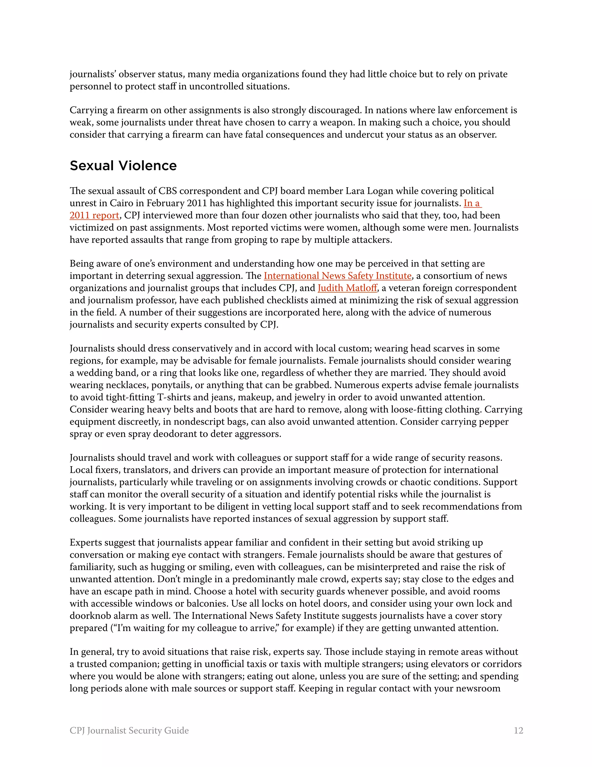 journalists’ observer status, many media organizations found they had little choice but to rely on private
personnel to protect staff in uncontrolled situations.

Carrying a firearm on other assignments is also strongly discouraged. In nations where law enforcement is
weak, some journalists under threat have chosen to carry a weapon. In making such a choice, you should
consider that carrying a firearm can have fatal consequences and undercut your status as an observer.


Sexual Violence
The sexual assault of CBS correspondent and CPJ board member Lara Logan while covering political
unrest in Cairo in February 2011 has highlighted this important security issue for journalists. In a
2011 report, CPJ interviewed more than four dozen other journalists who said that they, too, had been
victimized on past assignments. Most reported victims were women, although some were men. Journalists
have reported assaults that range from groping to rape by multiple attackers.

Being aware of one’s environment and understanding how one may be perceived in that setting are
important in deterring sexual aggression. The International News Safety Institute, a consortium of news
organizations and journalist groups that includes CPJ, and Judith Matloff, a veteran foreign correspondent
and journalism professor, have each published checklists aimed at minimizing the risk of sexual aggression
in the field. A number of their suggestions are incorporated here, along with the advice of numerous
journalists and security experts consulted by CPJ.

Journalists should dress conservatively and in accord with local custom; wearing head scarves in some
regions, for example, may be advisable for female journalists. Female journalists should consider wearing
a wedding band, or a ring that looks like one, regardless of whether they are married. They should avoid
wearing necklaces, ponytails, or anything that can be grabbed. Numerous experts advise female journalists
to avoid tight-fitting T-shirts and jeans, makeup, and jewelry in order to avoid unwanted attention.
Consider wearing heavy belts and boots that are hard to remove, along with loose-fitting clothing. Carrying
equipment discreetly, in nondescript bags, can also avoid unwanted attention. Consider carrying pepper
spray or even spray deodorant to deter aggressors.

Journalists should travel and work with colleagues or support staff for a wide range of security reasons.
Local fixers, translators, and drivers can provide an important measure of protection for international
journalists, particularly while traveling or on assignments involving crowds or chaotic conditions. Support
staff can monitor the overall security of a situation and identify potential risks while the journalist is
working. It is very important to be diligent in vetting local support staff and to seek recommendations from
colleagues. Some journalists have reported instances of sexual aggression by support staff.

Experts suggest that journalists appear familiar and confident in their setting but avoid striking up
conversation or making eye contact with strangers. Female journalists should be aware that gestures of
familiarity, such as hugging or smiling, even with colleagues, can be misinterpreted and raise the risk of
unwanted attention. Don’t mingle in a predominantly male crowd, experts say; stay close to the edges and
have an escape path in mind. Choose a hotel with security guards whenever possible, and avoid rooms
with accessible windows or balconies. Use all locks on hotel doors, and consider using your own lock and
doorknob alarm as well. The International News Safety Institute suggests journalists have a cover story
prepared (“I’m waiting for my colleague to arrive,” for example) if they are getting unwanted attention.

In general, try to avoid situations that raise risk, experts say. Those include staying in remote areas without
a trusted companion; getting in unofficial taxis or taxis with multiple strangers; using elevators or corridors
where you would be alone with strangers; eating out alone, unless you are sure of the setting; and spending
long periods alone with male sources or support staff. Keeping in regular contact with your newsroom



CPJ Journalist Security Guide                                                                                12
 
