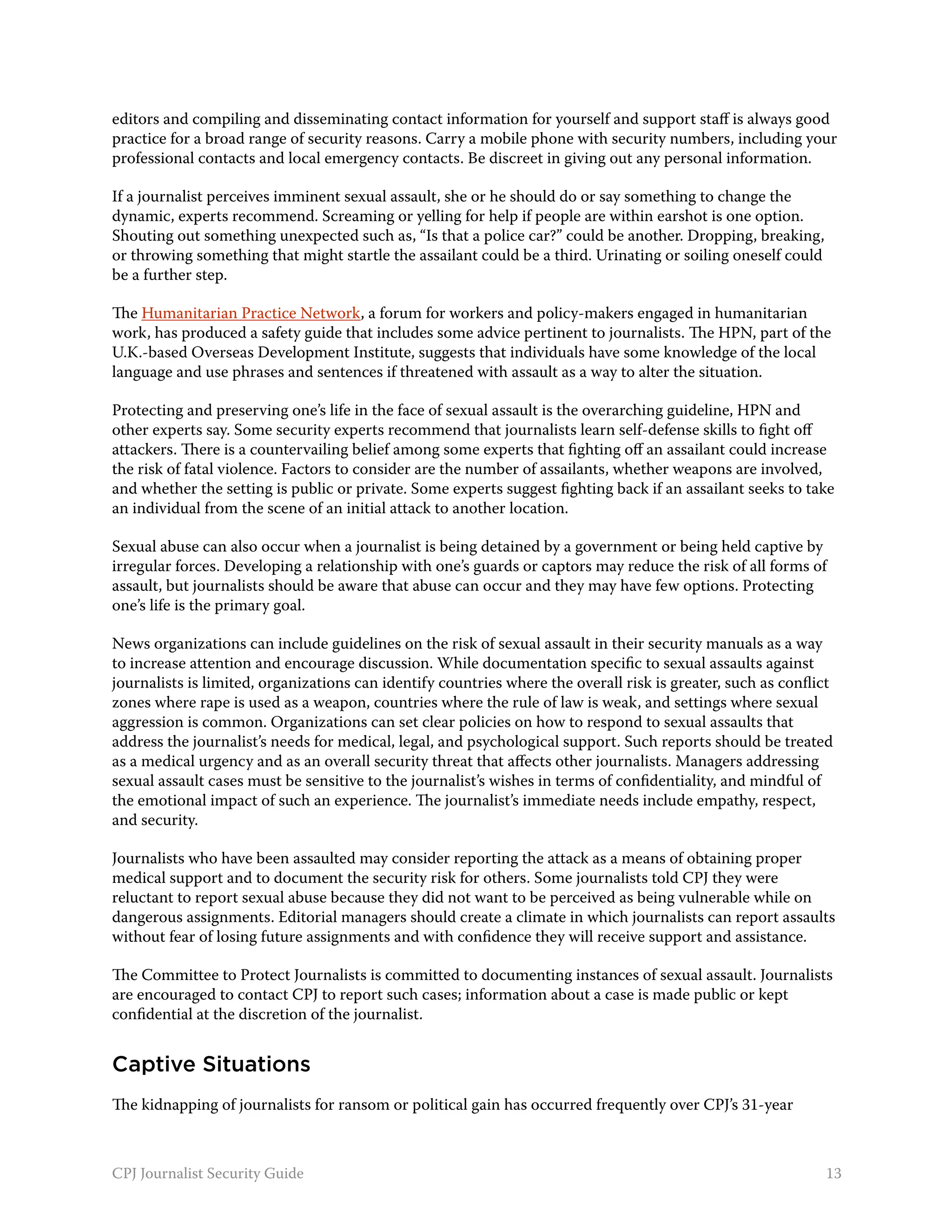 editors and compiling and disseminating contact information for yourself and support staff is always good
practice for a broad range of security reasons. Carry a mobile phone with security numbers, including your
professional contacts and local emergency contacts. Be discreet in giving out any personal information.

If a journalist perceives imminent sexual assault, she or he should do or say something to change the
dynamic, experts recommend. Screaming or yelling for help if people are within earshot is one option.
Shouting out something unexpected such as, “Is that a police car?” could be another. Dropping, breaking,
or throwing something that might startle the assailant could be a third. Urinating or soiling oneself could
be a further step.

The Humanitarian Practice Network, a forum for workers and policy-makers engaged in humanitarian
work, has produced a safety guide that includes some advice pertinent to journalists. The HPN, part of the
U.K.-based Overseas Development Institute, suggests that individuals have some knowledge of the local
language and use phrases and sentences if threatened with assault as a way to alter the situation.

Protecting and preserving one’s life in the face of sexual assault is the overarching guideline, HPN and
other experts say. Some security experts recommend that journalists learn self-defense skills to fight off
attackers. There is a countervailing belief among some experts that fighting off an assailant could increase
the risk of fatal violence. Factors to consider are the number of assailants, whether weapons are involved,
and whether the setting is public or private. Some experts suggest fighting back if an assailant seeks to take
an individual from the scene of an initial attack to another location.

Sexual abuse can also occur when a journalist is being detained by a government or being held captive by
irregular forces. Developing a relationship with one’s guards or captors may reduce the risk of all forms of
assault, but journalists should be aware that abuse can occur and they may have few options. Protecting
one’s life is the primary goal.

News organizations can include guidelines on the risk of sexual assault in their security manuals as a way
to increase attention and encourage discussion. While documentation specific to sexual assaults against
journalists is limited, organizations can identify countries where the overall risk is greater, such as conflict
zones where rape is used as a weapon, countries where the rule of law is weak, and settings where sexual
aggression is common. Organizations can set clear policies on how to respond to sexual assaults that
address the journalist’s needs for medical, legal, and psychological support. Such reports should be treated
as a medical urgency and as an overall security threat that affects other journalists. Managers addressing
sexual assault cases must be sensitive to the journalist’s wishes in terms of confidentiality, and mindful of
the emotional impact of such an experience. The journalist’s immediate needs include empathy, respect,
and security.

Journalists who have been assaulted may consider reporting the attack as a means of obtaining proper
medical support and to document the security risk for others. Some journalists told CPJ they were
reluctant to report sexual abuse because they did not want to be perceived as being vulnerable while on
dangerous assignments. Editorial managers should create a climate in which journalists can report assaults
without fear of losing future assignments and with confidence they will receive support and assistance.

The Committee to Protect Journalists is committed to documenting instances of sexual assault. Journalists
are encouraged to contact CPJ to report such cases; information about a case is made public or kept
confidential at the discretion of the journalist.


Captive Situations
The kidnapping of journalists for ransom or political gain has occurred frequently over CPJ’s 31-year



CPJ Journalist Security Guide                                                                                 13
 