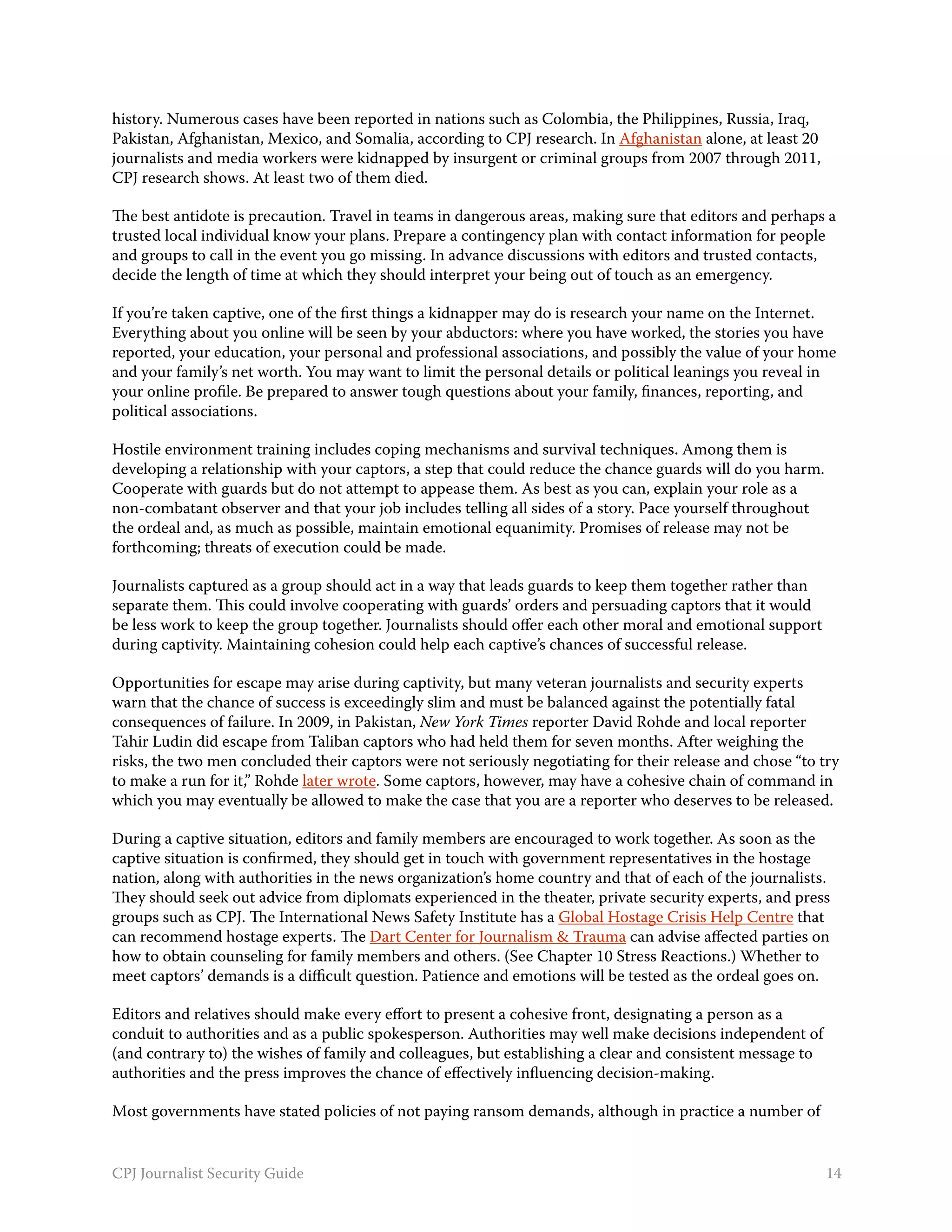 history. Numerous cases have been reported in nations such as Colombia, the Philippines, Russia, Iraq,
Pakistan, Afghanistan, Mexico, and Somalia, according to CPJ research. In Afghanistan alone, at least 20
journalists and media workers were kidnapped by insurgent or criminal groups from 2007 through 2011,
CPJ research shows. At least two of them died.

The best antidote is precaution. Travel in teams in dangerous areas, making sure that editors and perhaps a
trusted local individual know your plans. Prepare a contingency plan with contact information for people
and groups to call in the event you go missing. In advance discussions with editors and trusted contacts,
decide the length of time at which they should interpret your being out of touch as an emergency.

If you’re taken captive, one of the first things a kidnapper may do is research your name on the Internet.
Everything about you online will be seen by your abductors: where you have worked, the stories you have
reported, your education, your personal and professional associations, and possibly the value of your home
and your family’s net worth. You may want to limit the personal details or political leanings you reveal in
your online profile. Be prepared to answer tough questions about your family, finances, reporting, and
political associations.

Hostile environment training includes coping mechanisms and survival techniques. Among them is
developing a relationship with your captors, a step that could reduce the chance guards will do you harm.
Cooperate with guards but do not attempt to appease them. As best as you can, explain your role as a
non-combatant observer and that your job includes telling all sides of a story. Pace yourself throughout
the ordeal and, as much as possible, maintain emotional equanimity. Promises of release may not be
forthcoming; threats of execution could be made.

Journalists captured as a group should act in a way that leads guards to keep them together rather than
separate them. This could involve cooperating with guards’ orders and persuading captors that it would
be less work to keep the group together. Journalists should offer each other moral and emotional support
during captivity. Maintaining cohesion could help each captive’s chances of successful release.

Opportunities for escape may arise during captivity, but many veteran journalists and security experts
warn that the chance of success is exceedingly slim and must be balanced against the potentially fatal
consequences of failure. In 2009, in Pakistan, New York Times reporter David Rohde and local reporter
Tahir Ludin did escape from Taliban captors who had held them for seven months. After weighing the
risks, the two men concluded their captors were not seriously negotiating for their release and chose “to try
to make a run for it,” Rohde later wrote. Some captors, however, may have a cohesive chain of command in
which you may eventually be allowed to make the case that you are a reporter who deserves to be released.

During a captive situation, editors and family members are encouraged to work together. As soon as the
captive situation is confirmed, they should get in touch with government representatives in the hostage
nation, along with authorities in the news organization’s home country and that of each of the journalists.
They should seek out advice from diplomats experienced in the theater, private security experts, and press
groups such as CPJ. The International News Safety Institute has a Global Hostage Crisis Help Centre that
can recommend hostage experts. The Dart Center for Journalism & Trauma can advise affected parties on
how to obtain counseling for family members and others. (See Chapter 10 Stress Reactions.) Whether to
meet captors’ demands is a difficult question. Patience and emotions will be tested as the ordeal goes on.

Editors and relatives should make every effort to present a cohesive front, designating a person as a
conduit to authorities and as a public spokesperson. Authorities may well make decisions independent of
(and contrary to) the wishes of family and colleagues, but establishing a clear and consistent message to
authorities and the press improves the chance of effectively influencing decision-making.

Most governments have stated policies of not paying ransom demands, although in practice a number of


CPJ Journalist Security Guide                                                                               14
 
