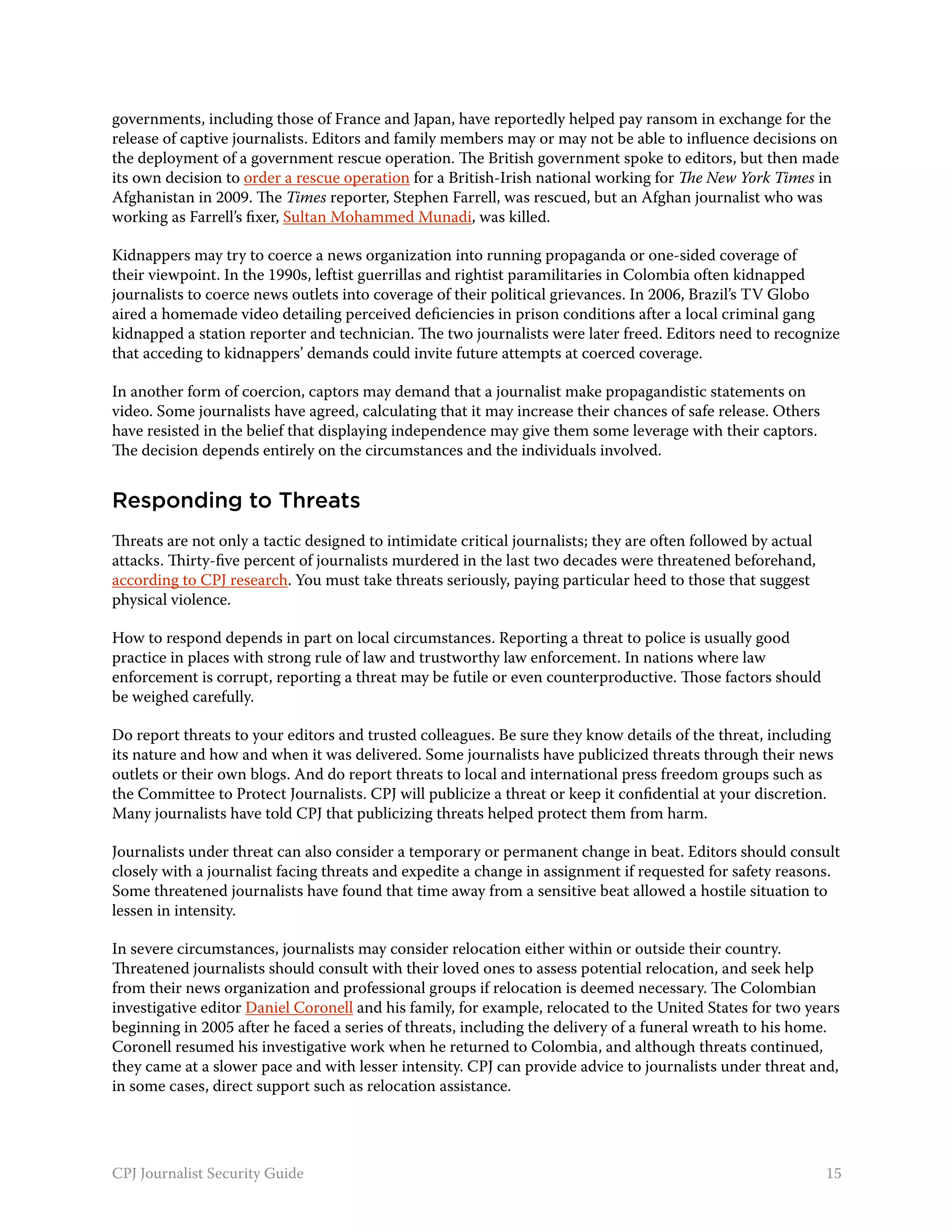 governments, including those of France and Japan, have reportedly helped pay ransom in exchange for the
release of captive journalists. Editors and family members may or may not be able to influence decisions on
the deployment of a government rescue operation. The British government spoke to editors, but then made
its own decision to order a rescue operation for a British-Irish national working for The New York Times in
Afghanistan in 2009. The Times reporter, Stephen Farrell, was rescued, but an Afghan journalist who was
working as Farrell’s fixer, Sultan Mohammed Munadi, was killed.

Kidnappers may try to coerce a news organization into running propaganda or one-sided coverage of
their viewpoint. In the 1990s, leftist guerrillas and rightist paramilitaries in Colombia often kidnapped
journalists to coerce news outlets into coverage of their political grievances. In 2006, Brazil’s TV Globo
aired a homemade video detailing perceived deficiencies in prison conditions after a local criminal gang
kidnapped a station reporter and technician. The two journalists were later freed. Editors need to recognize
that acceding to kidnappers’ demands could invite future attempts at coerced coverage.

In another form of coercion, captors may demand that a journalist make propagandistic statements on
video. Some journalists have agreed, calculating that it may increase their chances of safe release. Others
have resisted in the belief that displaying independence may give them some leverage with their captors.
The decision depends entirely on the circumstances and the individuals involved.


Responding to Threats
Threats are not only a tactic designed to intimidate critical journalists; they are often followed by actual
attacks. Thirty-five percent of journalists murdered in the last two decades were threatened beforehand,
according to CPJ research. You must take threats seriously, paying particular heed to those that suggest
physical violence.

How to respond depends in part on local circumstances. Reporting a threat to police is usually good
practice in places with strong rule of law and trustworthy law enforcement. In nations where law
enforcement is corrupt, reporting a threat may be futile or even counterproductive. Those factors should
be weighed carefully.

Do report threats to your editors and trusted colleagues. Be sure they know details of the threat, including
its nature and how and when it was delivered. Some journalists have publicized threats through their news
outlets or their own blogs. And do report threats to local and international press freedom groups such as
the Committee to Protect Journalists. CPJ will publicize a threat or keep it confidential at your discretion.
Many journalists have told CPJ that publicizing threats helped protect them from harm.

Journalists under threat can also consider a temporary or permanent change in beat. Editors should consult
closely with a journalist facing threats and expedite a change in assignment if requested for safety reasons.
Some threatened journalists have found that time away from a sensitive beat allowed a hostile situation to
lessen in intensity.

In severe circumstances, journalists may consider relocation either within or outside their country.
Threatened journalists should consult with their loved ones to assess potential relocation, and seek help
from their news organization and professional groups if relocation is deemed necessary. The Colombian
investigative editor Daniel Coronell and his family, for example, relocated to the United States for two years
beginning in 2005 after he faced a series of threats, including the delivery of a funeral wreath to his home.
Coronell resumed his investigative work when he returned to Colombia, and although threats continued,
they came at a slower pace and with lesser intensity. CPJ can provide advice to journalists under threat and,
in some cases, direct support such as relocation assistance.




CPJ Journalist Security Guide                                                                                  15
 