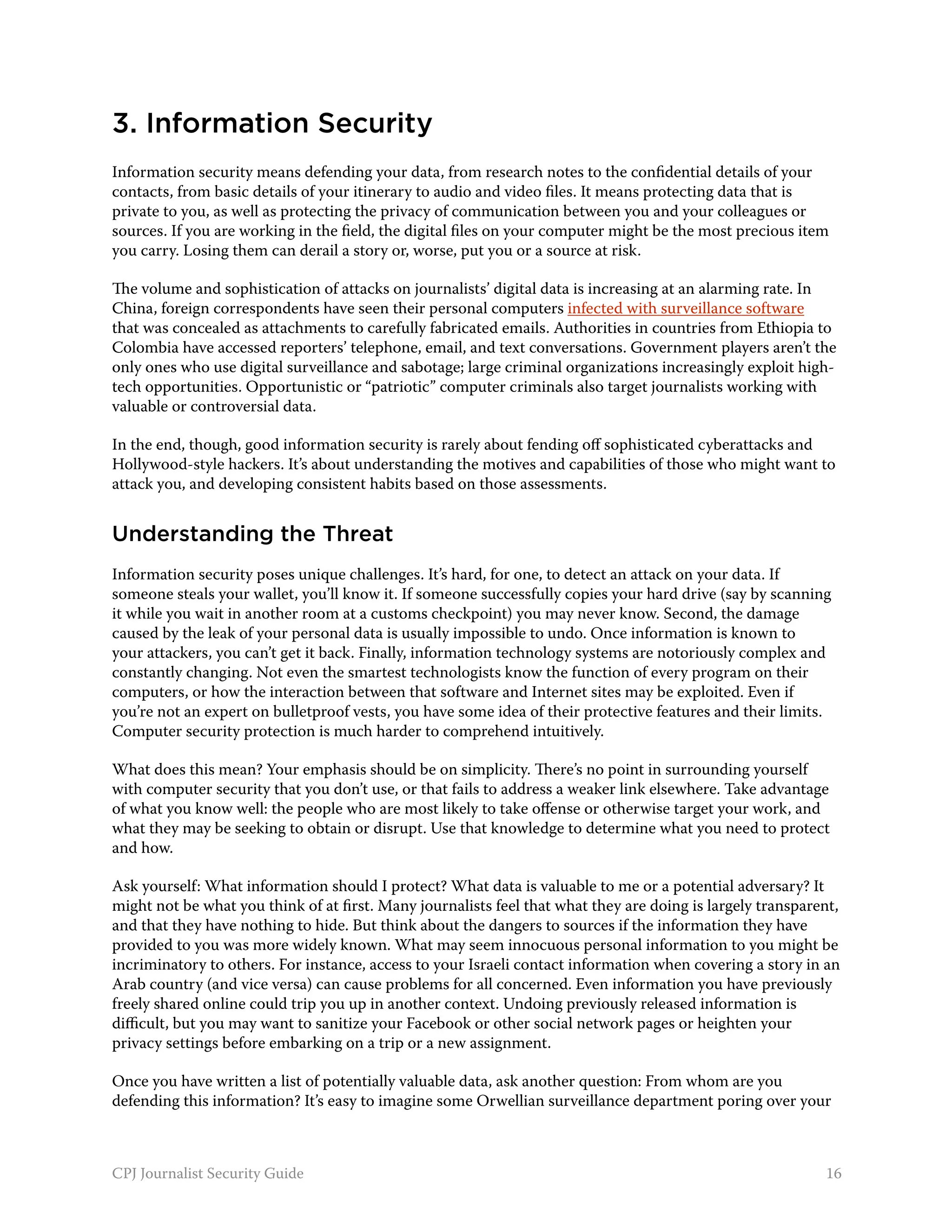 3. Information Security
Information security means defending your data, from research notes to the confidential details of your
contacts, from basic details of your itinerary to audio and video files. It means protecting data that is
private to you, as well as protecting the privacy of communication between you and your colleagues or
sources. If you are working in the field, the digital files on your computer might be the most precious item
you carry. Losing them can derail a story or, worse, put you or a source at risk.

The volume and sophistication of attacks on journalists’ digital data is increasing at an alarming rate. In
China, foreign correspondents have seen their personal computers infected with surveillance software
that was concealed as attachments to carefully fabricated emails. Authorities in countries from Ethiopia to
Colombia have accessed reporters’ telephone, email, and text conversations. Government players aren’t the
only ones who use digital surveillance and sabotage; large criminal organizations increasingly exploit high-
tech opportunities. Opportunistic or “patriotic” computer criminals also target journalists working with
valuable or controversial data.

In the end, though, good information security is rarely about fending off sophisticated cyberattacks and
Hollywood-style hackers. It’s about understanding the motives and capabilities of those who might want to
attack you, and developing consistent habits based on those assessments.


Understanding the Threat
Information security poses unique challenges. It’s hard, for one, to detect an attack on your data. If
someone steals your wallet, you’ll know it. If someone successfully copies your hard drive (say by scanning
it while you wait in another room at a customs checkpoint) you may never know. Second, the damage
caused by the leak of your personal data is usually impossible to undo. Once information is known to
your attackers, you can’t get it back. Finally, information technology systems are notoriously complex and
constantly changing. Not even the smartest technologists know the function of every program on their
computers, or how the interaction between that software and Internet sites may be exploited. Even if
you’re not an expert on bulletproof vests, you have some idea of their protective features and their limits.
Computer security protection is much harder to comprehend intuitively.

What does this mean? Your emphasis should be on simplicity. There’s no point in surrounding yourself
with computer security that you don’t use, or that fails to address a weaker link elsewhere. Take advantage
of what you know well: the people who are most likely to take offense or otherwise target your work, and
what they may be seeking to obtain or disrupt. Use that knowledge to determine what you need to protect
and how.

Ask yourself: What information should I protect? What data is valuable to me or a potential adversary? It
might not be what you think of at first. Many journalists feel that what they are doing is largely transparent,
and that they have nothing to hide. But think about the dangers to sources if the information they have
provided to you was more widely known. What may seem innocuous personal information to you might be
incriminatory to others. For instance, access to your Israeli contact information when covering a story in an
Arab country (and vice versa) can cause problems for all concerned. Even information you have previously
freely shared online could trip you up in another context. Undoing previously released information is
difficult, but you may want to sanitize your Facebook or other social network pages or heighten your
privacy settings before embarking on a trip or a new assignment.

Once you have written a list of potentially valuable data, ask another question: From whom are you
defending this information? It’s easy to imagine some Orwellian surveillance department poring over your



CPJ Journalist Security Guide                                                                               16
 