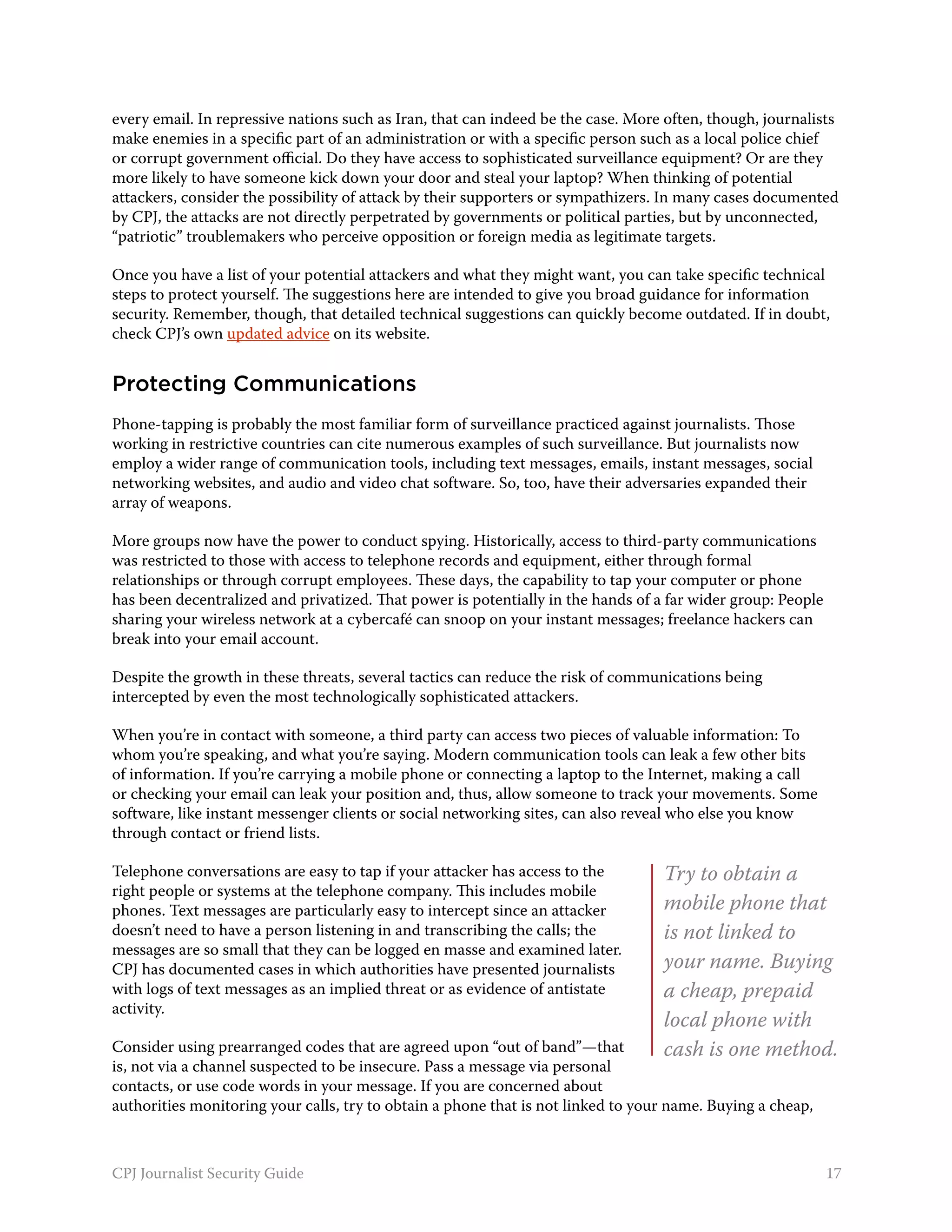 every email. In repressive nations such as Iran, that can indeed be the case. More often, though, journalists
make enemies in a specific part of an administration or with a specific person such as a local police chief
or corrupt government official. Do they have access to sophisticated surveillance equipment? Or are they
more likely to have someone kick down your door and steal your laptop? When thinking of potential
attackers, consider the possibility of attack by their supporters or sympathizers. In many cases documented
by CPJ, the attacks are not directly perpetrated by governments or political parties, but by unconnected,
“patriotic” troublemakers who perceive opposition or foreign media as legitimate targets.

Once you have a list of your potential attackers and what they might want, you can take specific technical
steps to protect yourself. The suggestions here are intended to give you broad guidance for information
security. Remember, though, that detailed technical suggestions can quickly become outdated. If in doubt,
check CPJ’s own updated advice on its website.


Protecting Communications
Phone-tapping is probably the most familiar form of surveillance practiced against journalists. Those
working in restrictive countries can cite numerous examples of such surveillance. But journalists now
employ a wider range of communication tools, including text messages, emails, instant messages, social
networking websites, and audio and video chat software. So, too, have their adversaries expanded their
array of weapons.

More groups now have the power to conduct spying. Historically, access to third-party communications
was restricted to those with access to telephone records and equipment, either through formal
relationships or through corrupt employees. These days, the capability to tap your computer or phone
has been decentralized and privatized. That power is potentially in the hands of a far wider group: People
sharing your wireless network at a cybercafé can snoop on your instant messages; freelance hackers can
break into your email account.

Despite the growth in these threats, several tactics can reduce the risk of communications being
intercepted by even the most technologically sophisticated attackers.

When you’re in contact with someone, a third party can access two pieces of valuable information: To
whom you’re speaking, and what you’re saying. Modern communication tools can leak a few other bits
of information. If you’re carrying a mobile phone or connecting a laptop to the Internet, making a call
or checking your email can leak your position and, thus, allow someone to track your movements. Some
software, like instant messenger clients or social networking sites, can also reveal who else you know
through contact or friend lists.

Telephone conversations are easy to tap if your attacker has access to the        Try to obtain a
right people or systems at the telephone company. This includes mobile
phones. Text messages are particularly easy to intercept since an attacker        mobile phone that
doesn’t need to have a person listening in and transcribing the calls; the        is not linked to
messages are so small that they can be logged en masse and examined later.
CPJ has documented cases in which authorities have presented journalists          your name. Buying
with logs of text messages as an implied threat or as evidence of antistate       a cheap, prepaid
activity.
                                                                                  local phone with
Consider using prearranged codes that are agreed upon “out of band”—that          cash is one method.
is, not via a channel suspected to be insecure. Pass a message via personal
contacts, or use code words in your message. If you are concerned about
authorities monitoring your calls, try to obtain a phone that is not linked to your name. Buying a cheap,



CPJ Journalist Security Guide                                                                                17
 