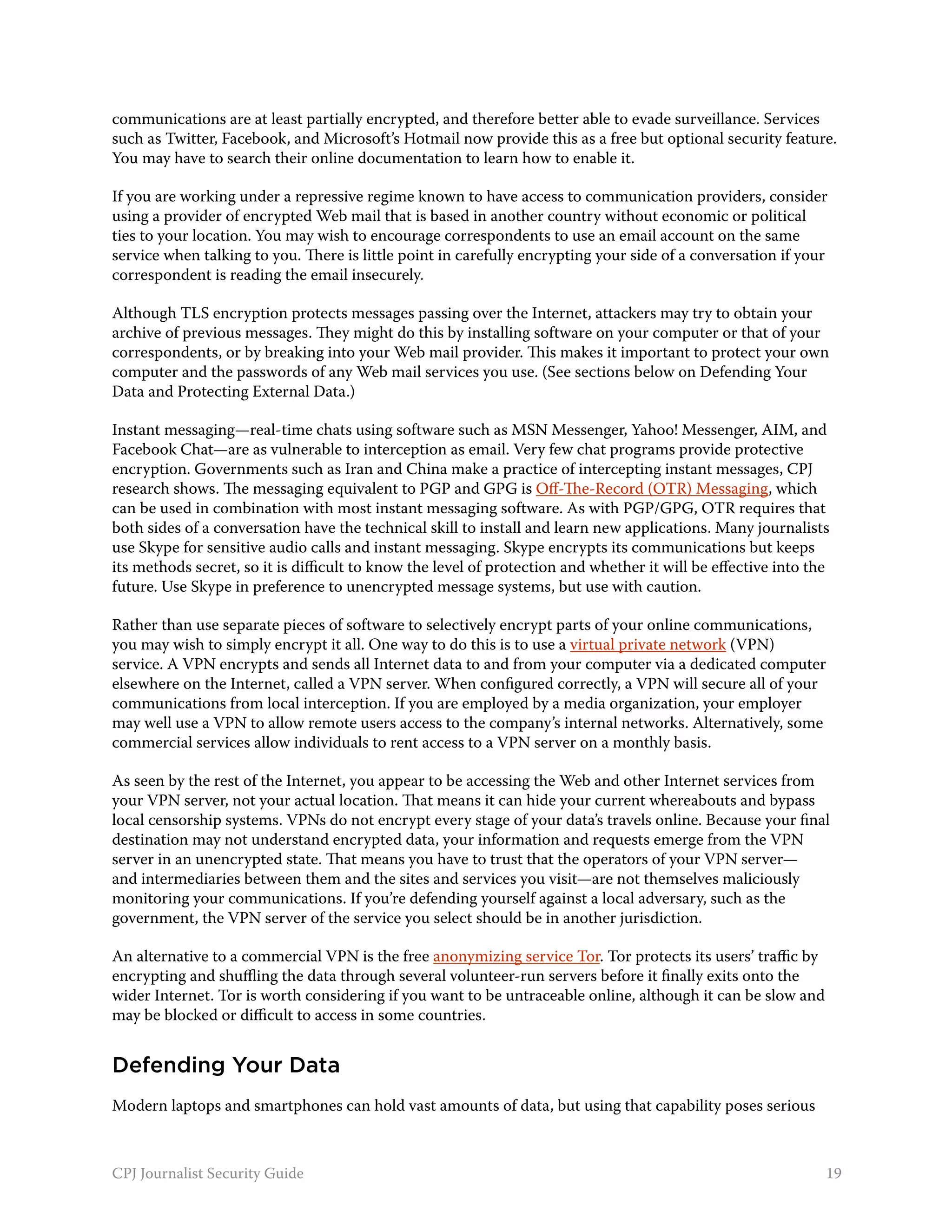 communications are at least partially encrypted, and therefore better able to evade surveillance. Services
such as Twitter, Facebook, and Microsoft’s Hotmail now provide this as a free but optional security feature.
You may have to search their online documentation to learn how to enable it.

If you are working under a repressive regime known to have access to communication providers, consider
using a provider of encrypted Web mail that is based in another country without economic or political
ties to your location. You may wish to encourage correspondents to use an email account on the same
service when talking to you. There is little point in carefully encrypting your side of a conversation if your
correspondent is reading the email insecurely.

Although TLS encryption protects messages passing over the Internet, attackers may try to obtain your
archive of previous messages. They might do this by installing software on your computer or that of your
correspondents, or by breaking into your Web mail provider. This makes it important to protect your own
computer and the passwords of any Web mail services you use. (See sections below on Defending Your
Data and Protecting External Data.)

Instant messaging—real-time chats using software such as MSN Messenger, Yahoo! Messenger, AIM, and
Facebook Chat—are as vulnerable to interception as email. Very few chat programs provide protective
encryption. Governments such as Iran and China make a practice of intercepting instant messages, CPJ
research shows. The messaging equivalent to PGP and GPG is Off-The-Record (OTR) Messaging, which
can be used in combination with most instant messaging software. As with PGP/GPG, OTR requires that
both sides of a conversation have the technical skill to install and learn new applications. Many journalists
use Skype for sensitive audio calls and instant messaging. Skype encrypts its communications but keeps
its methods secret, so it is difficult to know the level of protection and whether it will be effective into the
future. Use Skype in preference to unencrypted message systems, but use with caution.

Rather than use separate pieces of software to selectively encrypt parts of your online communications,
you may wish to simply encrypt it all. One way to do this is to use a virtual private network (VPN)
service. A VPN encrypts and sends all Internet data to and from your computer via a dedicated computer
elsewhere on the Internet, called a VPN server. When configured correctly, a VPN will secure all of your
communications from local interception. If you are employed by a media organization, your employer
may well use a VPN to allow remote users access to the company’s internal networks. Alternatively, some
commercial services allow individuals to rent access to a VPN server on a monthly basis.

As seen by the rest of the Internet, you appear to be accessing the Web and other Internet services from
your VPN server, not your actual location. That means it can hide your current whereabouts and bypass
local censorship systems. VPNs do not encrypt every stage of your data’s travels online. Because your final
destination may not understand encrypted data, your information and requests emerge from the VPN
server in an unencrypted state. That means you have to trust that the operators of your VPN server—
and intermediaries between them and the sites and services you visit—are not themselves maliciously
monitoring your communications. If you’re defending yourself against a local adversary, such as the
government, the VPN server of the service you select should be in another jurisdiction.

An alternative to a commercial VPN is the free anonymizing service Tor. Tor protects its users’ traffic by
encrypting and shuffling the data through several volunteer-run servers before it finally exits onto the
wider Internet. Tor is worth considering if you want to be untraceable online, although it can be slow and
may be blocked or difficult to access in some countries.


Defending Your Data
Modern laptops and smartphones can hold vast amounts of data, but using that capability poses serious



CPJ Journalist Security Guide                                                                                  19
 