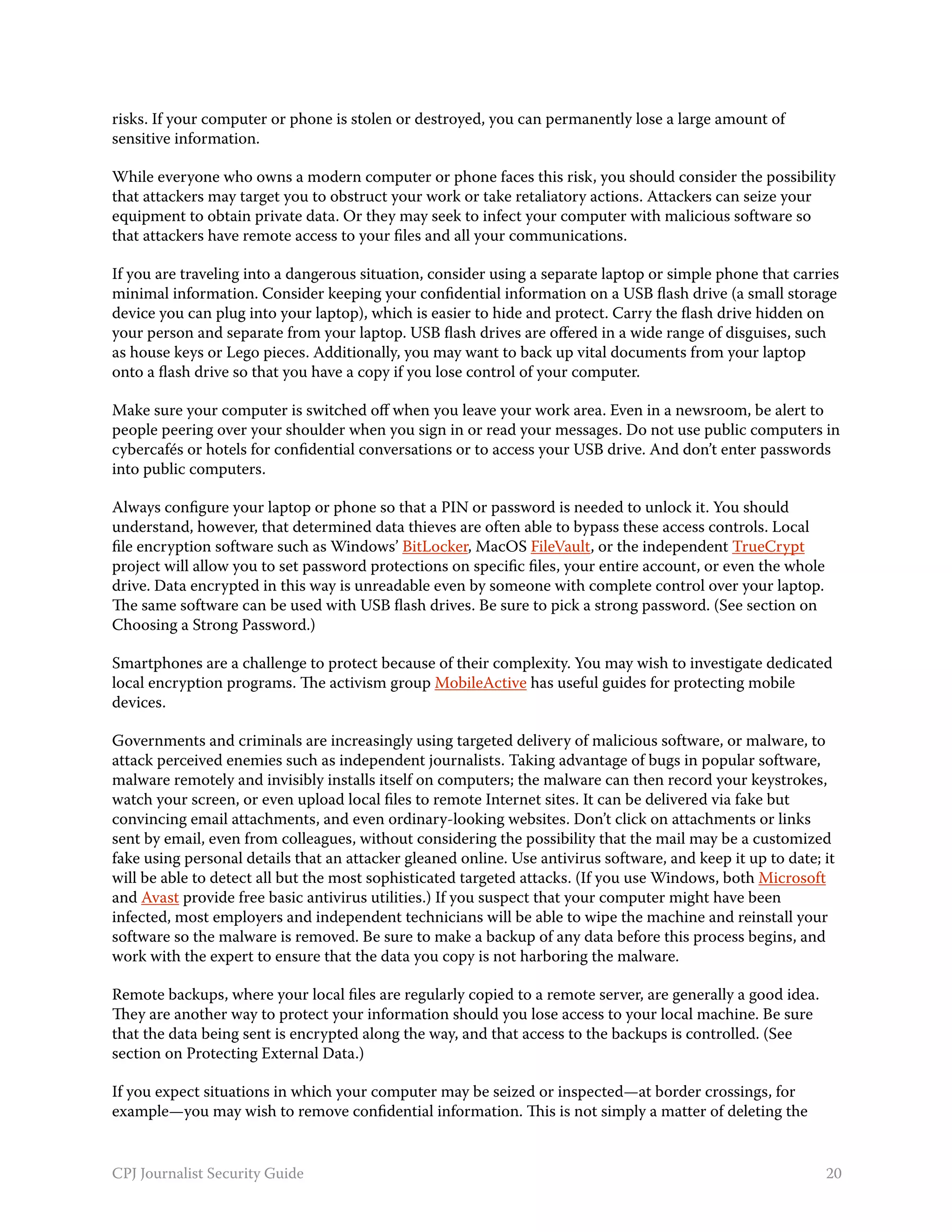 risks. If your computer or phone is stolen or destroyed, you can permanently lose a large amount of
sensitive information.

While everyone who owns a modern computer or phone faces this risk, you should consider the possibility
that attackers may target you to obstruct your work or take retaliatory actions. Attackers can seize your
equipment to obtain private data. Or they may seek to infect your computer with malicious software so
that attackers have remote access to your files and all your communications.

If you are traveling into a dangerous situation, consider using a separate laptop or simple phone that carries
minimal information. Consider keeping your confidential information on a USB flash drive (a small storage
device you can plug into your laptop), which is easier to hide and protect. Carry the flash drive hidden on
your person and separate from your laptop. USB flash drives are offered in a wide range of disguises, such
as house keys or Lego pieces. Additionally, you may want to back up vital documents from your laptop
onto a flash drive so that you have a copy if you lose control of your computer.

Make sure your computer is switched off when you leave your work area. Even in a newsroom, be alert to
people peering over your shoulder when you sign in or read your messages. Do not use public computers in
cybercafés or hotels for confidential conversations or to access your USB drive. And don’t enter passwords
into public computers.

Always configure your laptop or phone so that a PIN or password is needed to unlock it. You should
understand, however, that determined data thieves are often able to bypass these access controls. Local
file encryption software such as Windows’ BitLocker, MacOS FileVault, or the independent TrueCrypt
project will allow you to set password protections on specific files, your entire account, or even the whole
drive. Data encrypted in this way is unreadable even by someone with complete control over your laptop.
The same software can be used with USB flash drives. Be sure to pick a strong password. (See section on
Choosing a Strong Password.)

Smartphones are a challenge to protect because of their complexity. You may wish to investigate dedicated
local encryption programs. The activism group MobileActive has useful guides for protecting mobile
devices.

Governments and criminals are increasingly using targeted delivery of malicious software, or malware, to
attack perceived enemies such as independent journalists. Taking advantage of bugs in popular software,
malware remotely and invisibly installs itself on computers; the malware can then record your keystrokes,
watch your screen, or even upload local files to remote Internet sites. It can be delivered via fake but
convincing email attachments, and even ordinary-looking websites. Don’t click on attachments or links
sent by email, even from colleagues, without considering the possibility that the mail may be a customized
fake using personal details that an attacker gleaned online. Use antivirus software, and keep it up to date; it
will be able to detect all but the most sophisticated targeted attacks. (If you use Windows, both Microsoft
and Avast provide free basic antivirus utilities.) If you suspect that your computer might have been
infected, most employers and independent technicians will be able to wipe the machine and reinstall your
software so the malware is removed. Be sure to make a backup of any data before this process begins, and
work with the expert to ensure that the data you copy is not harboring the malware.

Remote backups, where your local files are regularly copied to a remote server, are generally a good idea.
They are another way to protect your information should you lose access to your local machine. Be sure
that the data being sent is encrypted along the way, and that access to the backups is controlled. (See
section on Protecting External Data.)

If you expect situations in which your computer may be seized or inspected—at border crossings, for
example—you may wish to remove confidential information. This is not simply a matter of deleting the


CPJ Journalist Security Guide                                                                                  20
 