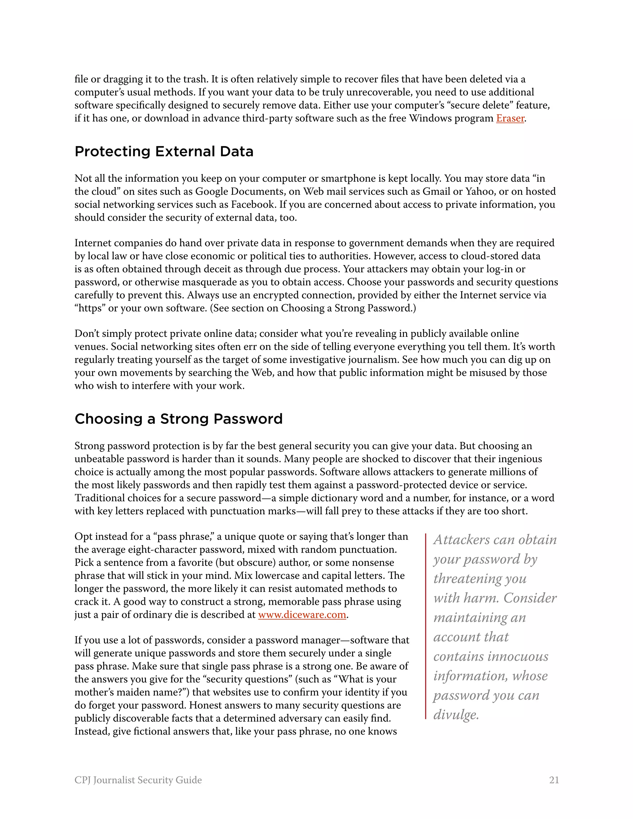 file or dragging it to the trash. It is often relatively simple to recover files that have been deleted via a
computer’s usual methods. If you want your data to be truly unrecoverable, you need to use additional
software specifically designed to securely remove data. Either use your computer’s “secure delete” feature,
if it has one, or download in advance third-party software such as the free Windows program Eraser.


Protecting External Data
Not all the information you keep on your computer or smartphone is kept locally. You may store data “in
the cloud” on sites such as Google Documents, on Web mail services such as Gmail or Yahoo, or on hosted
social networking services such as Facebook. If you are concerned about access to private information, you
should consider the security of external data, too.

Internet companies do hand over private data in response to government demands when they are required
by local law or have close economic or political ties to authorities. However, access to cloud-stored data
is as often obtained through deceit as through due process. Your attackers may obtain your log-in or
password, or otherwise masquerade as you to obtain access. Choose your passwords and security questions
carefully to prevent this. Always use an encrypted connection, provided by either the Internet service via
“https” or your own software. (See section on Choosing a Strong Password.)

Don’t simply protect private online data; consider what you’re revealing in publicly available online
venues. Social networking sites often err on the side of telling everyone everything you tell them. It’s worth
regularly treating yourself as the target of some investigative journalism. See how much you can dig up on
your own movements by searching the Web, and how that public information might be misused by those
who wish to interfere with your work.


Choosing a Strong Password
Strong password protection is by far the best general security you can give your data. But choosing an
unbeatable password is harder than it sounds. Many people are shocked to discover that their ingenious
choice is actually among the most popular passwords. Software allows attackers to generate millions of
the most likely passwords and then rapidly test them against a password-protected device or service.
Traditional choices for a secure password—a simple dictionary word and a number, for instance, or a word
with key letters replaced with punctuation marks—will fall prey to these attacks if they are too short.

Opt instead for a “pass phrase,” a unique quote or saying that’s longer than      Attackers can obtain
the average eight-character password, mixed with random punctuation.
Pick a sentence from a favorite (but obscure) author, or some nonsense            your password by
phrase that will stick in your mind. Mix lowercase and capital letters. The       threatening you
longer the password, the more likely it can resist automated methods to
crack it. A good way to construct a strong, memorable pass phrase using           with harm. Consider
just a pair of ordinary die is described at www.diceware.com.                     maintaining an
If you use a lot of passwords, consider a password manager—software that          account that
will generate unique passwords and store them securely under a single             contains innocuous
pass phrase. Make sure that single pass phrase is a strong one. Be aware of
the answers you give for the “security questions” (such as “What is your          information, whose
mother’s maiden name?”) that websites use to confirm your identity if you         password you can
do forget your password. Honest answers to many security questions are
publicly discoverable facts that a determined adversary can easily find.          divulge.
Instead, give fictional answers that, like your pass phrase, no one knows



CPJ Journalist Security Guide                                                                               21
 