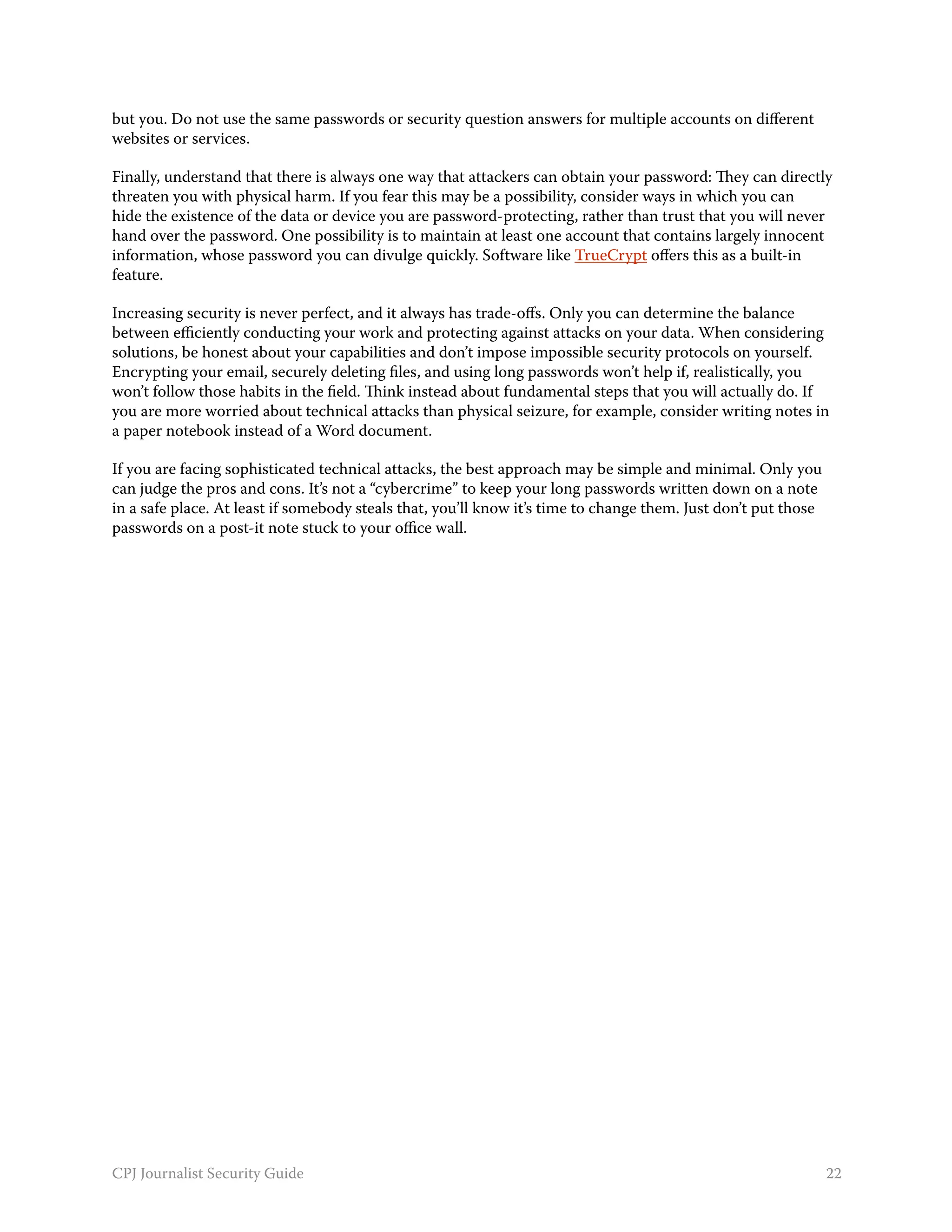 but you. Do not use the same passwords or security question answers for multiple accounts on different
websites or services.

Finally, understand that there is always one way that attackers can obtain your password: They can directly
threaten you with physical harm. If you fear this may be a possibility, consider ways in which you can
hide the existence of the data or device you are password-protecting, rather than trust that you will never
hand over the password. One possibility is to maintain at least one account that contains largely innocent
information, whose password you can divulge quickly. Software like TrueCrypt offers this as a built-in
feature.

Increasing security is never perfect, and it always has trade-offs. Only you can determine the balance
between efficiently conducting your work and protecting against attacks on your data. When considering
solutions, be honest about your capabilities and don’t impose impossible security protocols on yourself.
Encrypting your email, securely deleting files, and using long passwords won’t help if, realistically, you
won’t follow those habits in the field. Think instead about fundamental steps that you will actually do. If
you are more worried about technical attacks than physical seizure, for example, consider writing notes in
a paper notebook instead of a Word document.

If you are facing sophisticated technical attacks, the best approach may be simple and minimal. Only you
can judge the pros and cons. It’s not a “cybercrime” to keep your long passwords written down on a note
in a safe place. At least if somebody steals that, you’ll know it’s time to change them. Just don’t put those
passwords on a post-it note stuck to your office wall.




CPJ Journalist Security Guide                                                                                   22
 