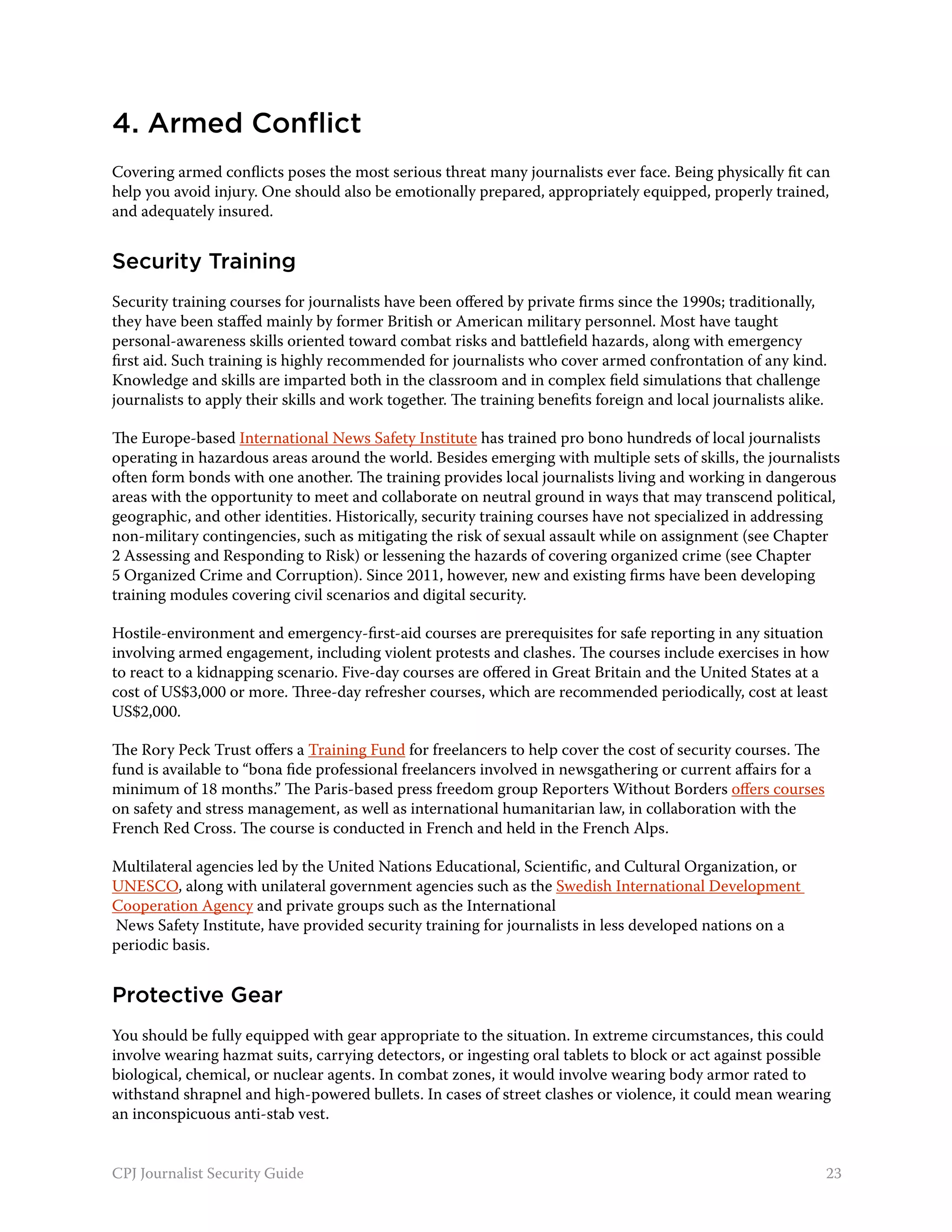 4. Armed Conflict
Covering armed conflicts poses the most serious threat many journalists ever face. Being physically fit can
help you avoid injury. One should also be emotionally prepared, appropriately equipped, properly trained,
and adequately insured.


Security Training
Security training courses for journalists have been offered by private firms since the 1990s; traditionally,
they have been staffed mainly by former British or American military personnel. Most have taught
personal-awareness skills oriented toward combat risks and battlefield hazards, along with emergency
first aid. Such training is highly recommended for journalists who cover armed confrontation of any kind.
Knowledge and skills are imparted both in the classroom and in complex field simulations that challenge
journalists to apply their skills and work together. The training benefits foreign and local journalists alike.

The Europe-based International News Safety Institute has trained pro bono hundreds of local journalists
operating in hazardous areas around the world. Besides emerging with multiple sets of skills, the journalists
often form bonds with one another. The training provides local journalists living and working in dangerous
areas with the opportunity to meet and collaborate on neutral ground in ways that may transcend political,
geographic, and other identities. Historically, security training courses have not specialized in addressing
non-military contingencies, such as mitigating the risk of sexual assault while on assignment (see Chapter
2 Assessing and Responding to Risk) or lessening the hazards of covering organized crime (see Chapter
5 Organized Crime and Corruption). Since 2011, however, new and existing firms have been developing
training modules covering civil scenarios and digital security.

Hostile-environment and emergency-first-aid courses are prerequisites for safe reporting in any situation
involving armed engagement, including violent protests and clashes. The courses include exercises in how
to react to a kidnapping scenario. Five-day courses are offered in Great Britain and the United States at a
cost of US$3,000 or more. Three-day refresher courses, which are recommended periodically, cost at least
US$2,000.

The Rory Peck Trust offers a Training Fund for freelancers to help cover the cost of security courses. The
fund is available to “bona fide professional freelancers involved in newsgathering or current affairs for a
minimum of 18 months.” The Paris-based press freedom group Reporters Without Borders offers courses
on safety and stress management, as well as international humanitarian law, in collaboration with the
French Red Cross. The course is conducted in French and held in the French Alps.

Multilateral agencies led by the United Nations Educational, Scientific, and Cultural Organization, or
UNESCO, along with unilateral government agencies such as the Swedish International Development
Cooperation Agency and private groups such as the International
News Safety Institute, have provided security training for journalists in less developed nations on a
periodic basis.


Protective Gear
You should be fully equipped with gear appropriate to the situation. In extreme circumstances, this could
involve wearing hazmat suits, carrying detectors, or ingesting oral tablets to block or act against possible
biological, chemical, or nuclear agents. In combat zones, it would involve wearing body armor rated to
withstand shrapnel and high-powered bullets. In cases of street clashes or violence, it could mean wearing
an inconspicuous anti-stab vest.


CPJ Journalist Security Guide                                                                                 23
 