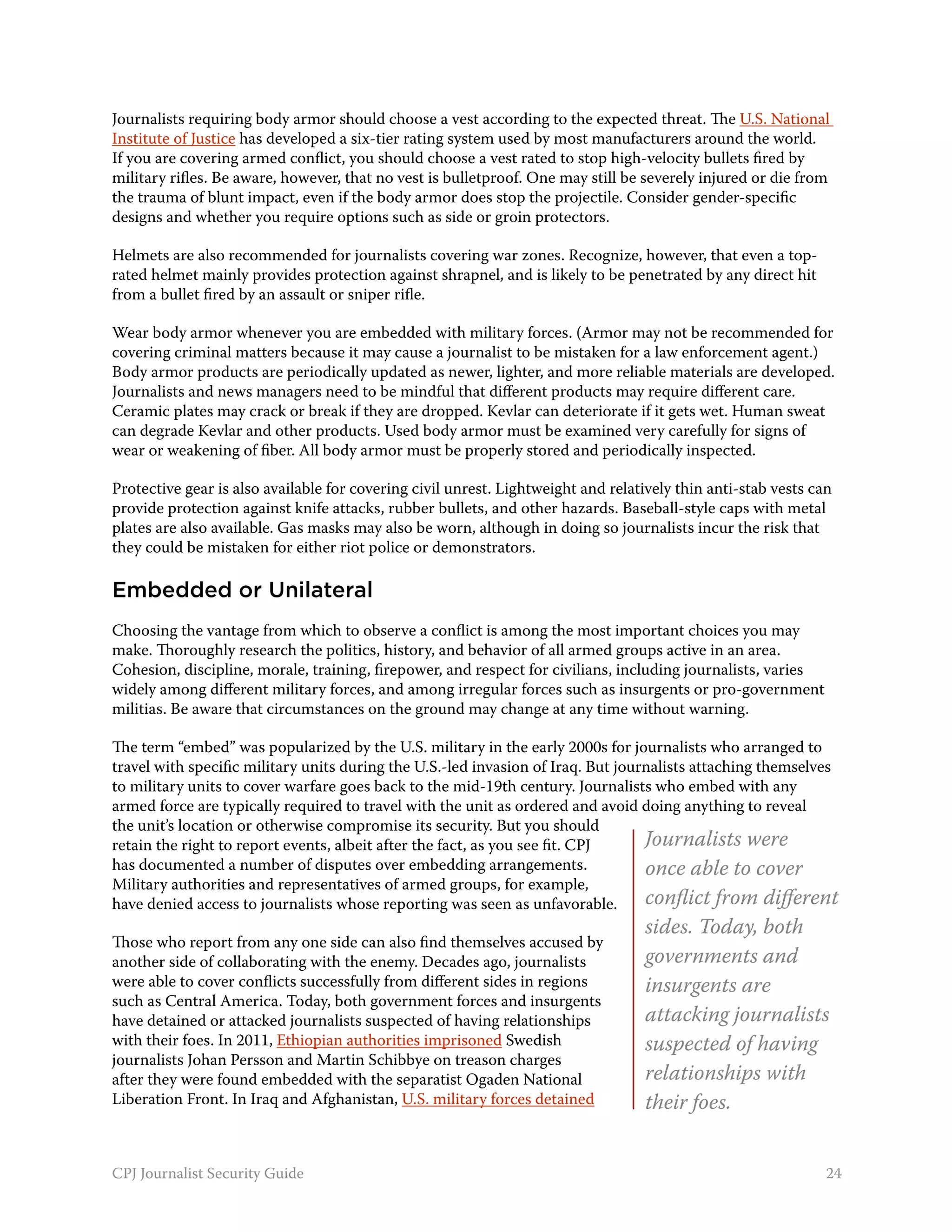 Journalists requiring body armor should choose a vest according to the expected threat. The U.S. National
Institute of Justice has developed a six-tier rating system used by most manufacturers around the world.
If you are covering armed conflict, you should choose a vest rated to stop high-velocity bullets fired by
military rifles. Be aware, however, that no vest is bulletproof. One may still be severely injured or die from
the trauma of blunt impact, even if the body armor does stop the projectile. Consider gender-specific
designs and whether you require options such as side or groin protectors.

Helmets are also recommended for journalists covering war zones. Recognize, however, that even a top-
rated helmet mainly provides protection against shrapnel, and is likely to be penetrated by any direct hit
from a bullet fired by an assault or sniper rifle.

Wear body armor whenever you are embedded with military forces. (Armor may not be recommended for
covering criminal matters because it may cause a journalist to be mistaken for a law enforcement agent.)
Body armor products are periodically updated as newer, lighter, and more reliable materials are developed.
Journalists and news managers need to be mindful that different products may require different care.
Ceramic plates may crack or break if they are dropped. Kevlar can deteriorate if it gets wet. Human sweat
can degrade Kevlar and other products. Used body armor must be examined very carefully for signs of
wear or weakening of fiber. All body armor must be properly stored and periodically inspected.

Protective gear is also available for covering civil unrest. Lightweight and relatively thin anti-stab vests can
provide protection against knife attacks, rubber bullets, and other hazards. Baseball-style caps with metal
plates are also available. Gas masks may also be worn, although in doing so journalists incur the risk that
they could be mistaken for either riot police or demonstrators.

Embedded or Unilateral
Choosing the vantage from which to observe a conflict is among the most important choices you may
make. Thoroughly research the politics, history, and behavior of all armed groups active in an area.
Cohesion, discipline, morale, training, firepower, and respect for civilians, including journalists, varies
widely among different military forces, and among irregular forces such as insurgents or pro-government
militias. Be aware that circumstances on the ground may change at any time without warning.

The term “embed” was popularized by the U.S. military in the early 2000s for journalists who arranged to
travel with specific military units during the U.S.-led invasion of Iraq. But journalists attaching themselves
to military units to cover warfare goes back to the mid-19th century. Journalists who embed with any
armed force are typically required to travel with the unit as ordered and avoid doing anything to reveal
the unit’s location or otherwise compromise its security. But you should
retain the right to report events, albeit after the fact, as you see fit. CPJ     Journalists were
has documented a number of disputes over embedding arrangements.                  once able to cover
Military authorities and representatives of armed groups, for example,
have denied access to journalists whose reporting was seen as unfavorable.        conflict from different
                                                                                  sides. Today, both
Those who report from any one side can also find themselves accused by
another side of collaborating with the enemy. Decades ago, journalists            governments and
were able to cover conflicts successfully from different sides in regions         insurgents are
such as Central America. Today, both government forces and insurgents
have detained or attacked journalists suspected of having relationships           attacking journalists
with their foes. In 2011, Ethiopian authorities imprisoned Swedish                suspected of having
journalists Johan Persson and Martin Schibbye on treason charges
after they were found embedded with the separatist Ogaden National                relationships with
Liberation Front. In Iraq and Afghanistan, U.S. military forces detained          their foes.


CPJ Journalist Security Guide                                                                                  24
 