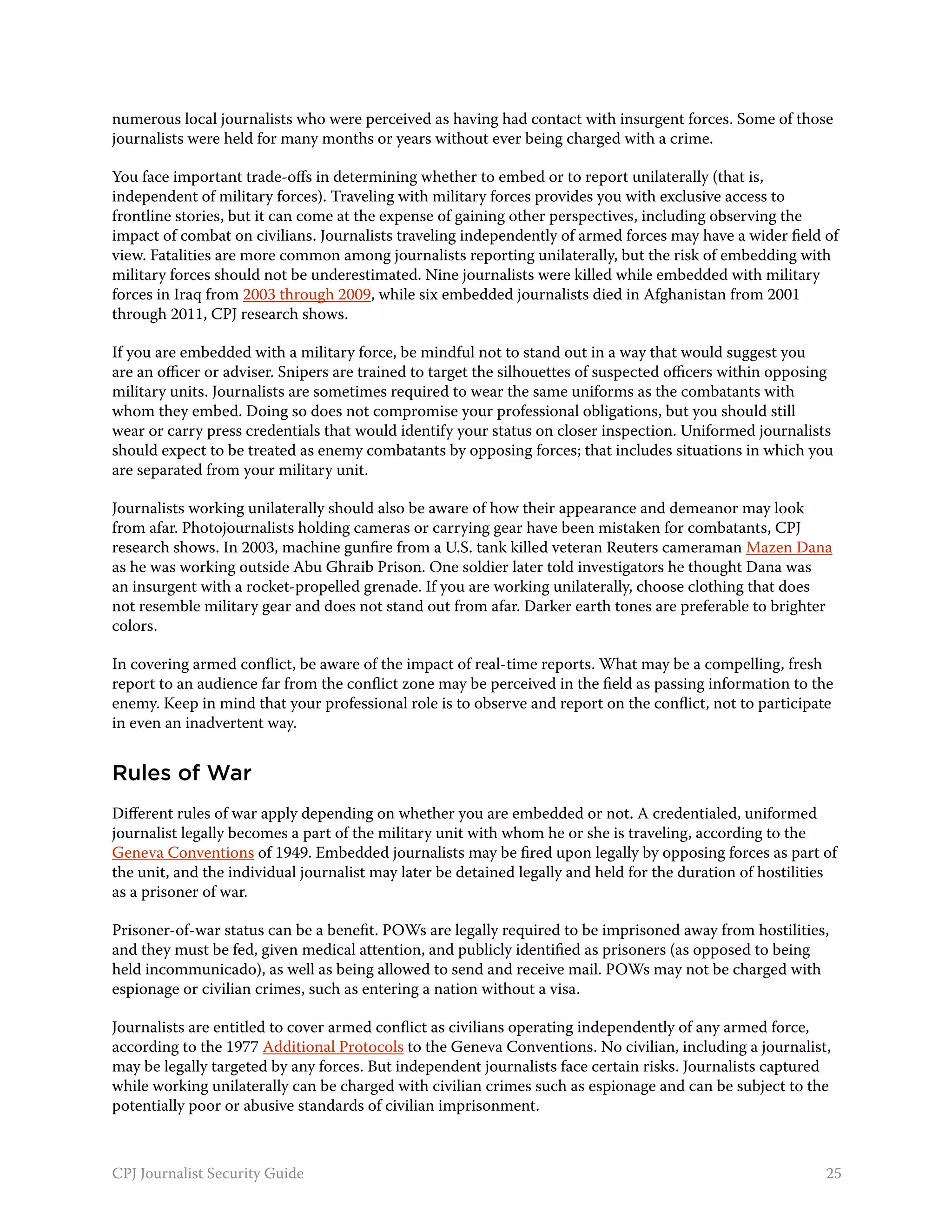 numerous local journalists who were perceived as having had contact with insurgent forces. Some of those
journalists were held for many months or years without ever being charged with a crime.

You face important trade-offs in determining whether to embed or to report unilaterally (that is,
independent of military forces). Traveling with military forces provides you with exclusive access to
frontline stories, but it can come at the expense of gaining other perspectives, including observing the
impact of combat on civilians. Journalists traveling independently of armed forces may have a wider field of
view. Fatalities are more common among journalists reporting unilaterally, but the risk of embedding with
military forces should not be underestimated. Nine journalists were killed while embedded with military
forces in Iraq from 2003 through 2009, while six embedded journalists died in Afghanistan from 2001
through 2011, CPJ research shows.

If you are embedded with a military force, be mindful not to stand out in a way that would suggest you
are an officer or adviser. Snipers are trained to target the silhouettes of suspected officers within opposing
military units. Journalists are sometimes required to wear the same uniforms as the combatants with
whom they embed. Doing so does not compromise your professional obligations, but you should still
wear or carry press credentials that would identify your status on closer inspection. Uniformed journalists
should expect to be treated as enemy combatants by opposing forces; that includes situations in which you
are separated from your military unit.

Journalists working unilaterally should also be aware of how their appearance and demeanor may look
from afar. Photojournalists holding cameras or carrying gear have been mistaken for combatants, CPJ
research shows. In 2003, machine gunfire from a U.S. tank killed veteran Reuters cameraman Mazen Dana
as he was working outside Abu Ghraib Prison. One soldier later told investigators he thought Dana was
an insurgent with a rocket-propelled grenade. If you are working unilaterally, choose clothing that does
not resemble military gear and does not stand out from afar. Darker earth tones are preferable to brighter
colors.

In covering armed conflict, be aware of the impact of real-time reports. What may be a compelling, fresh
report to an audience far from the conflict zone may be perceived in the field as passing information to the
enemy. Keep in mind that your professional role is to observe and report on the conflict, not to participate
in even an inadvertent way.


Rules of War
Different rules of war apply depending on whether you are embedded or not. A credentialed, uniformed
journalist legally becomes a part of the military unit with whom he or she is traveling, according to the
Geneva Conventions of 1949. Embedded journalists may be fired upon legally by opposing forces as part of
the unit, and the individual journalist may later be detained legally and held for the duration of hostilities
as a prisoner of war.

Prisoner-of-war status can be a benefit. POWs are legally required to be imprisoned away from hostilities,
and they must be fed, given medical attention, and publicly identified as prisoners (as opposed to being
held incommunicado), as well as being allowed to send and receive mail. POWs may not be charged with
espionage or civilian crimes, such as entering a nation without a visa.

Journalists are entitled to cover armed conflict as civilians operating independently of any armed force,
according to the 1977 Additional Protocols to the Geneva Conventions. No civilian, including a journalist,
may be legally targeted by any forces. But independent journalists face certain risks. Journalists captured
while working unilaterally can be charged with civilian crimes such as espionage and can be subject to the
potentially poor or abusive standards of civilian imprisonment.



CPJ Journalist Security Guide                                                                               25
 