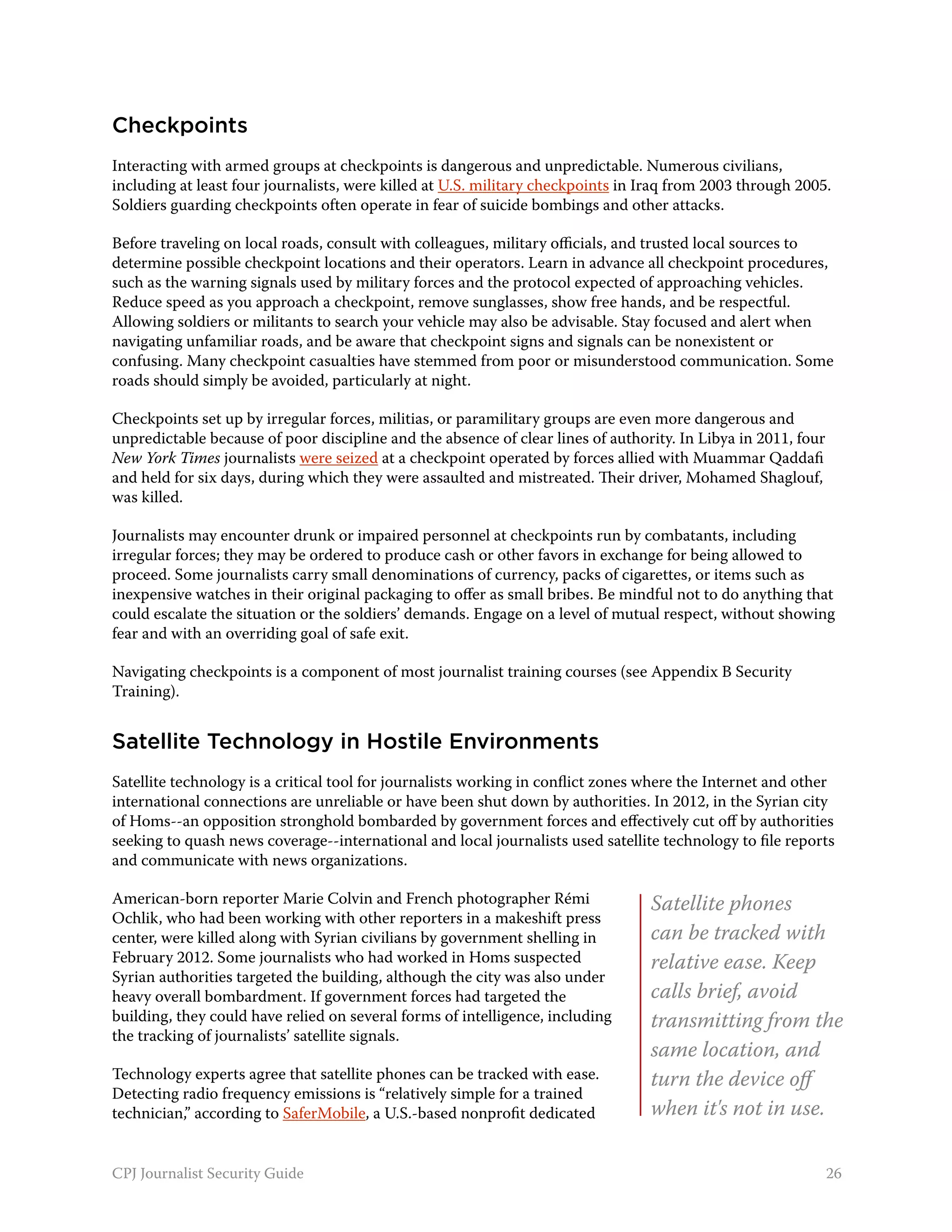 Checkpoints
Interacting with armed groups at checkpoints is dangerous and unpredictable. Numerous civilians,
including at least four journalists, were killed at U.S. military checkpoints in Iraq from 2003 through 2005.
Soldiers guarding checkpoints often operate in fear of suicide bombings and other attacks.

Before traveling on local roads, consult with colleagues, military officials, and trusted local sources to
determine possible checkpoint locations and their operators. Learn in advance all checkpoint procedures,
such as the warning signals used by military forces and the protocol expected of approaching vehicles.
Reduce speed as you approach a checkpoint, remove sunglasses, show free hands, and be respectful.
Allowing soldiers or militants to search your vehicle may also be advisable. Stay focused and alert when
navigating unfamiliar roads, and be aware that checkpoint signs and signals can be nonexistent or
confusing. Many checkpoint casualties have stemmed from poor or misunderstood communication. Some
roads should simply be avoided, particularly at night.

Checkpoints set up by irregular forces, militias, or paramilitary groups are even more dangerous and
unpredictable because of poor discipline and the absence of clear lines of authority. In Libya in 2011, four
New York Times journalists were seized at a checkpoint operated by forces allied with Muammar Qaddafi
and held for six days, during which they were assaulted and mistreated. Their driver, Mohamed Shaglouf,
was killed.

Journalists may encounter drunk or impaired personnel at checkpoints run by combatants, including
irregular forces; they may be ordered to produce cash or other favors in exchange for being allowed to
proceed. Some journalists carry small denominations of currency, packs of cigarettes, or items such as
inexpensive watches in their original packaging to offer as small bribes. Be mindful not to do anything that
could escalate the situation or the soldiers’ demands. Engage on a level of mutual respect, without showing
fear and with an overriding goal of safe exit.

Navigating checkpoints is a component of most journalist training courses (see Appendix B Security
Training).


Satellite Technology in Hostile Environments
Satellite technology is a critical tool for journalists working in conflict zones where the Internet and other
international connections are unreliable or have been shut down by authorities. In 2012, in the Syrian city
of Homs--an opposition stronghold bombarded by government forces and effectively cut off by authorities
seeking to quash news coverage--international and local journalists used satellite technology to file reports
and communicate with news organizations.

American-born reporter Marie Colvin and French photographer Rémi                  Satellite phones
Ochlik, who had been working with other reporters in a makeshift press
center, were killed along with Syrian civilians by government shelling in         can be tracked with
February 2012. Some journalists who had worked in Homs suspected                  relative ease. Keep
Syrian authorities targeted the building, although the city was also under
heavy overall bombardment. If government forces had targeted the                  calls brief, avoid
building, they could have relied on several forms of intelligence, including      transmitting from the
the tracking of journalists’ satellite signals.
                                                                                  same location, and
Technology experts agree that satellite phones can be tracked with ease.          turn the device off
Detecting radio frequency emissions is “relatively simple for a trained
technician,” according to SaferMobile, a U.S.-based nonprofit dedicated           when it's not in use.

CPJ Journalist Security Guide                                                                                  26
 