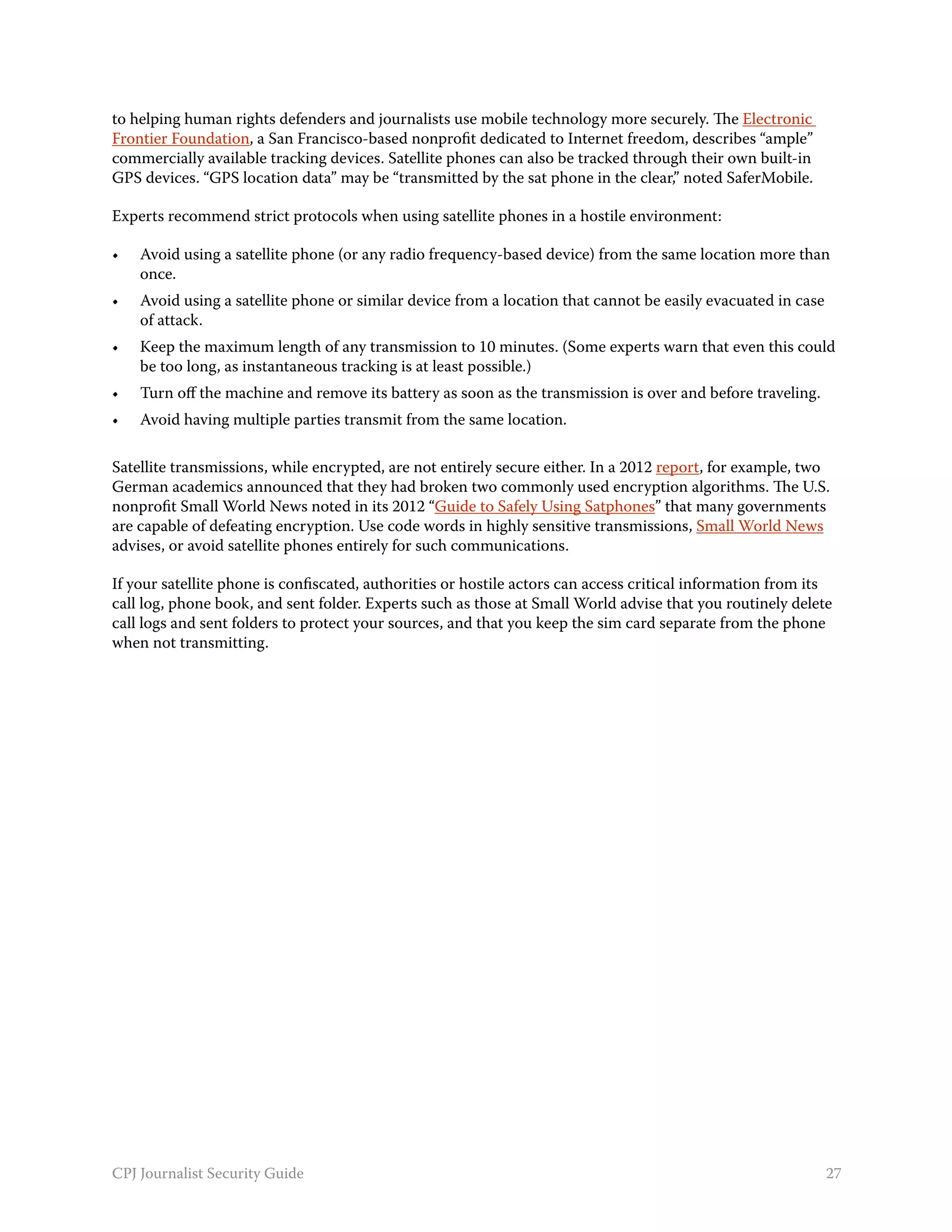 to helping human rights defenders and journalists use mobile technology more securely. The Electronic
Frontier Foundation, a San Francisco-based nonprofit dedicated to Internet freedom, describes “ample”
commercially available tracking devices. Satellite phones can also be tracked through their own built-in
GPS devices. “GPS location data” may be “transmitted by the sat phone in the clear,” noted SaferMobile.

Experts recommend strict protocols when using satellite phones in a hostile environment:

•	   Avoid using a satellite phone (or any radio frequency-based device) from the same location more than
     once.
•	   Avoid using a satellite phone or similar device from a location that cannot be easily evacuated in case
     of attack.
•	   Keep the maximum length of any transmission to 10 minutes. (Some experts warn that even this could
     be too long, as instantaneous tracking is at least possible.)
•	   Turn off the machine and remove its battery as soon as the transmission is over and before traveling.
•	   Avoid having multiple parties transmit from the same location.

Satellite transmissions, while encrypted, are not entirely secure either. In a 2012 report, for example, two
German academics announced that they had broken two commonly used encryption algorithms. The U.S.
nonprofit Small World News noted in its 2012 “Guide to Safely Using Satphones” that many governments
are capable of defeating encryption. Use code words in highly sensitive transmissions, Small World News
advises, or avoid satellite phones entirely for such communications.

If your satellite phone is confiscated, authorities or hostile actors can access critical information from its
call log, phone book, and sent folder. Experts such as those at Small World advise that you routinely delete
call logs and sent folders to protect your sources, and that you keep the sim card separate from the phone
when not transmitting.




CPJ Journalist Security Guide                                                                                  27
 