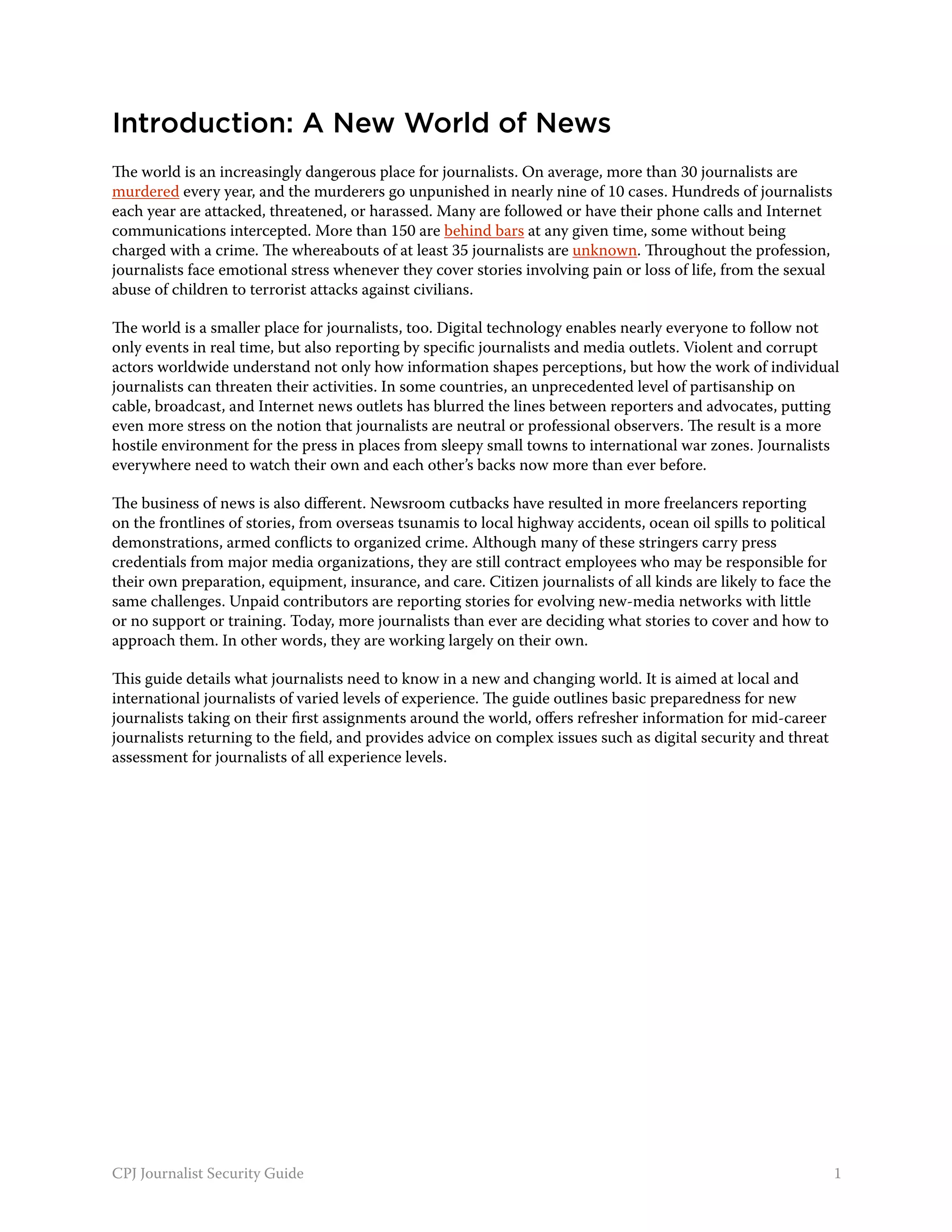Introduction: A New World of News
The world is an increasingly dangerous place for journalists. On average, more than 30 journalists are
murdered every year, and the murderers go unpunished in nearly nine of 10 cases. Hundreds of journalists
each year are attacked, threatened, or harassed. Many are followed or have their phone calls and Internet
communications intercepted. More than 150 are behind bars at any given time, some without being
charged with a crime. The whereabouts of at least 35 journalists are unknown. Throughout the profession,
journalists face emotional stress whenever they cover stories involving pain or loss of life, from the sexual
abuse of children to terrorist attacks against civilians.

The world is a smaller place for journalists, too. Digital technology enables nearly everyone to follow not
only events in real time, but also reporting by specific journalists and media outlets. Violent and corrupt
actors worldwide understand not only how information shapes perceptions, but how the work of individual
journalists can threaten their activities. In some countries, an unprecedented level of partisanship on
cable, broadcast, and Internet news outlets has blurred the lines between reporters and advocates, putting
even more stress on the notion that journalists are neutral or professional observers. The result is a more
hostile environment for the press in places from sleepy small towns to international war zones. Journalists
everywhere need to watch their own and each other’s backs now more than ever before.

The business of news is also different. Newsroom cutbacks have resulted in more freelancers reporting
on the frontlines of stories, from overseas tsunamis to local highway accidents, ocean oil spills to political
demonstrations, armed conflicts to organized crime. Although many of these stringers carry press
credentials from major media organizations, they are still contract employees who may be responsible for
their own preparation, equipment, insurance, and care. Citizen journalists of all kinds are likely to face the
same challenges. Unpaid contributors are reporting stories for evolving new-media networks with little
or no support or training. Today, more journalists than ever are deciding what stories to cover and how to
approach them. In other words, they are working largely on their own.

This guide details what journalists need to know in a new and changing world. It is aimed at local and
international journalists of varied levels of experience. The guide outlines basic preparedness for new
journalists taking on their first assignments around the world, offers refresher information for mid-career
journalists returning to the field, and provides advice on complex issues such as digital security and threat
assessment for journalists of all experience levels.




CPJ Journalist Security Guide                                                                                    1
 