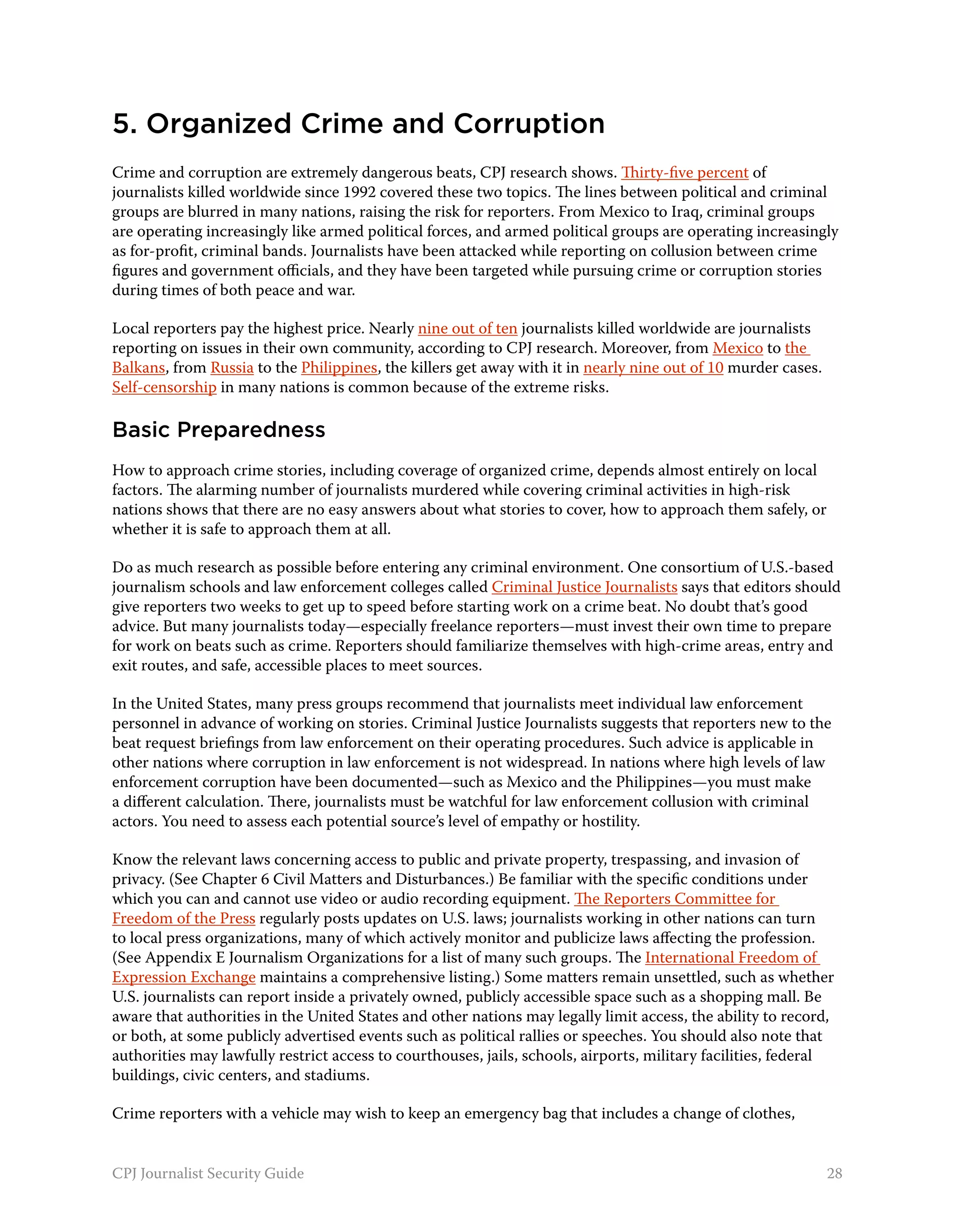 5. Organized Crime and Corruption
Crime and corruption are extremely dangerous beats, CPJ research shows. Thirty-five percent of
journalists killed worldwide since 1992 covered these two topics. The lines between political and criminal
groups are blurred in many nations, raising the risk for reporters. From Mexico to Iraq, criminal groups
are operating increasingly like armed political forces, and armed political groups are operating increasingly
as for-profit, criminal bands. Journalists have been attacked while reporting on collusion between crime
figures and government officials, and they have been targeted while pursuing crime or corruption stories
during times of both peace and war.

Local reporters pay the highest price. Nearly nine out of ten journalists killed worldwide are journalists
reporting on issues in their own community, according to CPJ research. Moreover, from Mexico to the
Balkans, from Russia to the Philippines, the killers get away with it in nearly nine out of 10 murder cases.
Self-censorship in many nations is common because of the extreme risks.

Basic Preparedness
How to approach crime stories, including coverage of organized crime, depends almost entirely on local
factors. The alarming number of journalists murdered while covering criminal activities in high-risk
nations shows that there are no easy answers about what stories to cover, how to approach them safely, or
whether it is safe to approach them at all.

Do as much research as possible before entering any criminal environment. One consortium of U.S.-based
journalism schools and law enforcement colleges called Criminal Justice Journalists says that editors should
give reporters two weeks to get up to speed before starting work on a crime beat. No doubt that’s good
advice. But many journalists today—especially freelance reporters—must invest their own time to prepare
for work on beats such as crime. Reporters should familiarize themselves with high-crime areas, entry and
exit routes, and safe, accessible places to meet sources.

In the United States, many press groups recommend that journalists meet individual law enforcement
personnel in advance of working on stories. Criminal Justice Journalists suggests that reporters new to the
beat request briefings from law enforcement on their operating procedures. Such advice is applicable in
other nations where corruption in law enforcement is not widespread. In nations where high levels of law
enforcement corruption have been documented—such as Mexico and the Philippines—you must make
a different calculation. There, journalists must be watchful for law enforcement collusion with criminal
actors. You need to assess each potential source’s level of empathy or hostility.

Know the relevant laws concerning access to public and private property, trespassing, and invasion of
privacy. (See Chapter 6 Civil Matters and Disturbances.) Be familiar with the specific conditions under
which you can and cannot use video or audio recording equipment. The Reporters Committee for
Freedom of the Press regularly posts updates on U.S. laws; journalists working in other nations can turn
to local press organizations, many of which actively monitor and publicize laws affecting the profession.
(See Appendix E Journalism Organizations for a list of many such groups. The International Freedom of
Expression Exchange maintains a comprehensive listing.) Some matters remain unsettled, such as whether
U.S. journalists can report inside a privately owned, publicly accessible space such as a shopping mall. Be
aware that authorities in the United States and other nations may legally limit access, the ability to record,
or both, at some publicly advertised events such as political rallies or speeches. You should also note that
authorities may lawfully restrict access to courthouses, jails, schools, airports, military facilities, federal
buildings, civic centers, and stadiums.

Crime reporters with a vehicle may wish to keep an emergency bag that includes a change of clothes,


CPJ Journalist Security Guide                                                                                  28
 