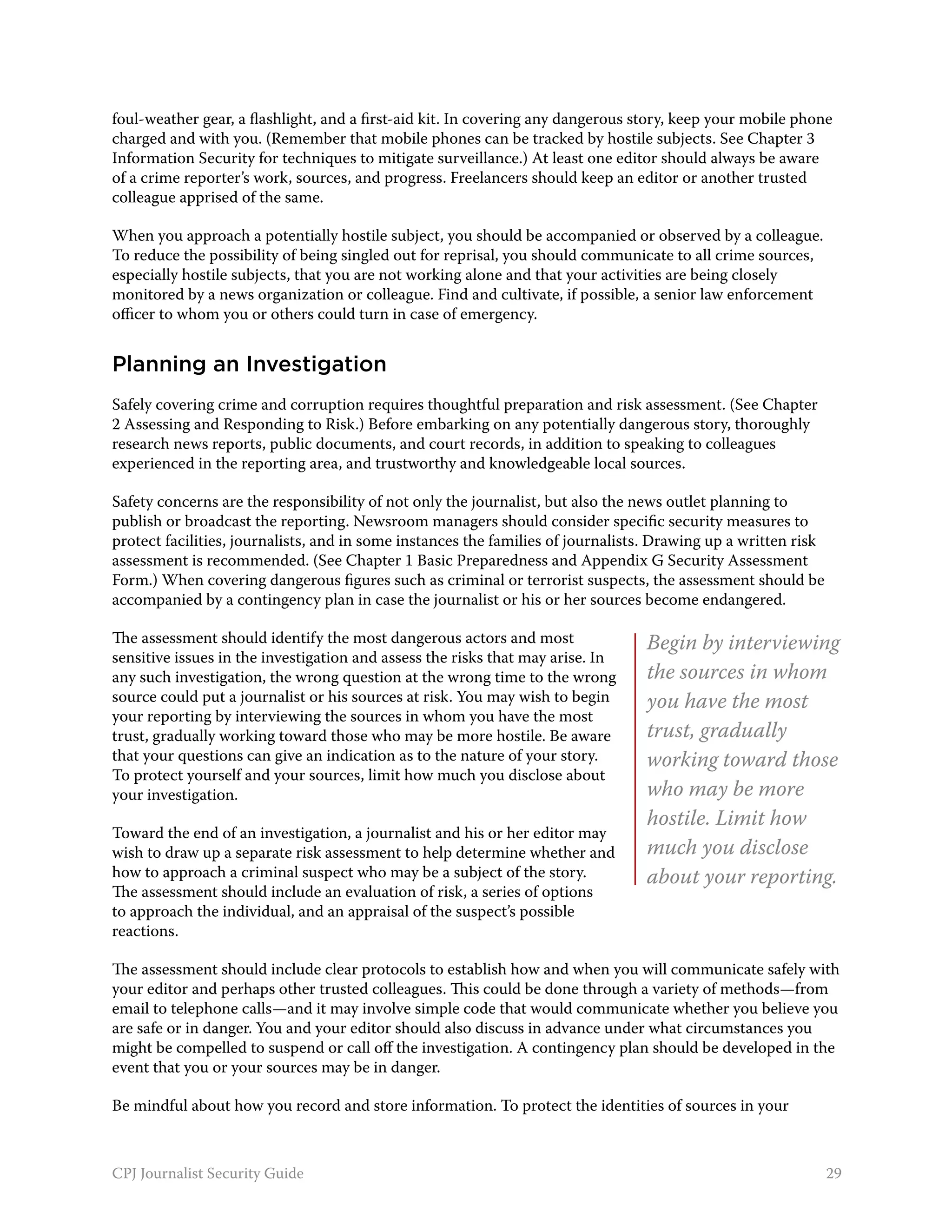 foul-weather gear, a flashlight, and a first-aid kit. In covering any dangerous story, keep your mobile phone
charged and with you. (Remember that mobile phones can be tracked by hostile subjects. See Chapter 3
Information Security for techniques to mitigate surveillance.) At least one editor should always be aware
of a crime reporter’s work, sources, and progress. Freelancers should keep an editor or another trusted
colleague apprised of the same.

When you approach a potentially hostile subject, you should be accompanied or observed by a colleague.
To reduce the possibility of being singled out for reprisal, you should communicate to all crime sources,
especially hostile subjects, that you are not working alone and that your activities are being closely
monitored by a news organization or colleague. Find and cultivate, if possible, a senior law enforcement
officer to whom you or others could turn in case of emergency.


Planning an Investigation
Safely covering crime and corruption requires thoughtful preparation and risk assessment. (See Chapter
2 Assessing and Responding to Risk.) Before embarking on any potentially dangerous story, thoroughly
research news reports, public documents, and court records, in addition to speaking to colleagues
experienced in the reporting area, and trustworthy and knowledgeable local sources.

Safety concerns are the responsibility of not only the journalist, but also the news outlet planning to
publish or broadcast the reporting. Newsroom managers should consider specific security measures to
protect facilities, journalists, and in some instances the families of journalists. Drawing up a written risk
assessment is recommended. (See Chapter 1 Basic Preparedness and Appendix G Security Assessment
Form.) When covering dangerous figures such as criminal or terrorist suspects, the assessment should be
accompanied by a contingency plan in case the journalist or his or her sources become endangered.

The assessment should identify the most dangerous actors and most                Begin by interviewing
sensitive issues in the investigation and assess the risks that may arise. In
any such investigation, the wrong question at the wrong time to the wrong        the sources in whom
source could put a journalist or his sources at risk. You may wish to begin      you have the most
your reporting by interviewing the sources in whom you have the most
trust, gradually working toward those who may be more hostile. Be aware          trust, gradually
that your questions can give an indication as to the nature of your story.       working toward those
To protect yourself and your sources, limit how much you disclose about
your investigation.                                                              who may be more
                                                                                 hostile. Limit how
Toward the end of an investigation, a journalist and his or her editor may
wish to draw up a separate risk assessment to help determine whether and         much you disclose
how to approach a criminal suspect who may be a subject of the story.            about your reporting.
The assessment should include an evaluation of risk, a series of options
to approach the individual, and an appraisal of the suspect’s possible
reactions.

The assessment should include clear protocols to establish how and when you will communicate safely with
your editor and perhaps other trusted colleagues. This could be done through a variety of methods—from
email to telephone calls—and it may involve simple code that would communicate whether you believe you
are safe or in danger. You and your editor should also discuss in advance under what circumstances you
might be compelled to suspend or call off the investigation. A contingency plan should be developed in the
event that you or your sources may be in danger.

Be mindful about how you record and store information. To protect the identities of sources in your



CPJ Journalist Security Guide                                                                                   29
 