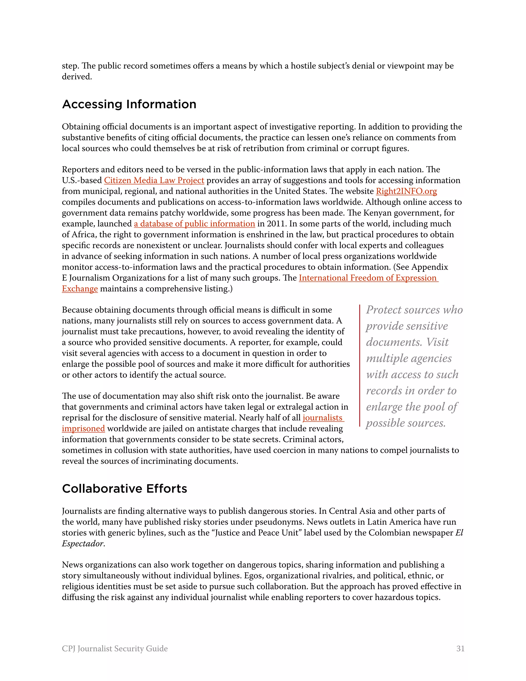 step. The public record sometimes offers a means by which a hostile subject’s denial or viewpoint may be
derived.


Accessing Information
Obtaining official documents is an important aspect of investigative reporting. In addition to providing the
substantive benefits of citing official documents, the practice can lessen one’s reliance on comments from
local sources who could themselves be at risk of retribution from criminal or corrupt figures.

Reporters and editors need to be versed in the public-information laws that apply in each nation. The
U.S.-based Citizen Media Law Project provides an array of suggestions and tools for accessing information
from municipal, regional, and national authorities in the United States. The website Right2INFO.org
compiles documents and publications on access-to-information laws worldwide. Although online access to
government data remains patchy worldwide, some progress has been made. The Kenyan government, for
example, launched a database of public information in 2011. In some parts of the world, including much
of Africa, the right to government information is enshrined in the law, but practical procedures to obtain
specific records are nonexistent or unclear. Journalists should confer with local experts and colleagues
in advance of seeking information in such nations. A number of local press organizations worldwide
monitor access-to-information laws and the practical procedures to obtain information. (See Appendix
E Journalism Organizations for a list of many such groups. The International Freedom of Expression
Exchange maintains a comprehensive listing.)

Because obtaining documents through official means is difficult in some           Protect sources who
nations, many journalists still rely on sources to access government data. A
journalist must take precautions, however, to avoid revealing the identity of
                                                                                  provide sensitive
a source who provided sensitive documents. A reporter, for example, could         documents. Visit
visit several agencies with access to a document in question in order to
enlarge the possible pool of sources and make it more difficult for authorities
                                                                                  multiple agencies
or other actors to identify the actual source.                                    with access to such
The use of documentation may also shift risk onto the journalist. Be aware        records in order to
that governments and criminal actors have taken legal or extralegal action in     enlarge the pool of
reprisal for the disclosure of sensitive material. Nearly half of all journalists
imprisoned worldwide are jailed on antistate charges that include revealing
                                                                                  possible sources.
information that governments consider to be state secrets. Criminal actors,
sometimes in collusion with state authorities, have used coercion in many nations to compel journalists to
reveal the sources of incriminating documents.


Collaborative Efforts
Journalists are finding alternative ways to publish dangerous stories. In Central Asia and other parts of
the world, many have published risky stories under pseudonyms. News outlets in Latin America have run
stories with generic bylines, such as the “Justice and Peace Unit” label used by the Colombian newspaper El
Espectador.

News organizations can also work together on dangerous topics, sharing information and publishing a
story simultaneously without individual bylines. Egos, organizational rivalries, and political, ethnic, or
religious identities must be set aside to pursue such collaboration. But the approach has proved effective in
diffusing the risk against any individual journalist while enabling reporters to cover hazardous topics.




CPJ Journalist Security Guide                                                                              31
 