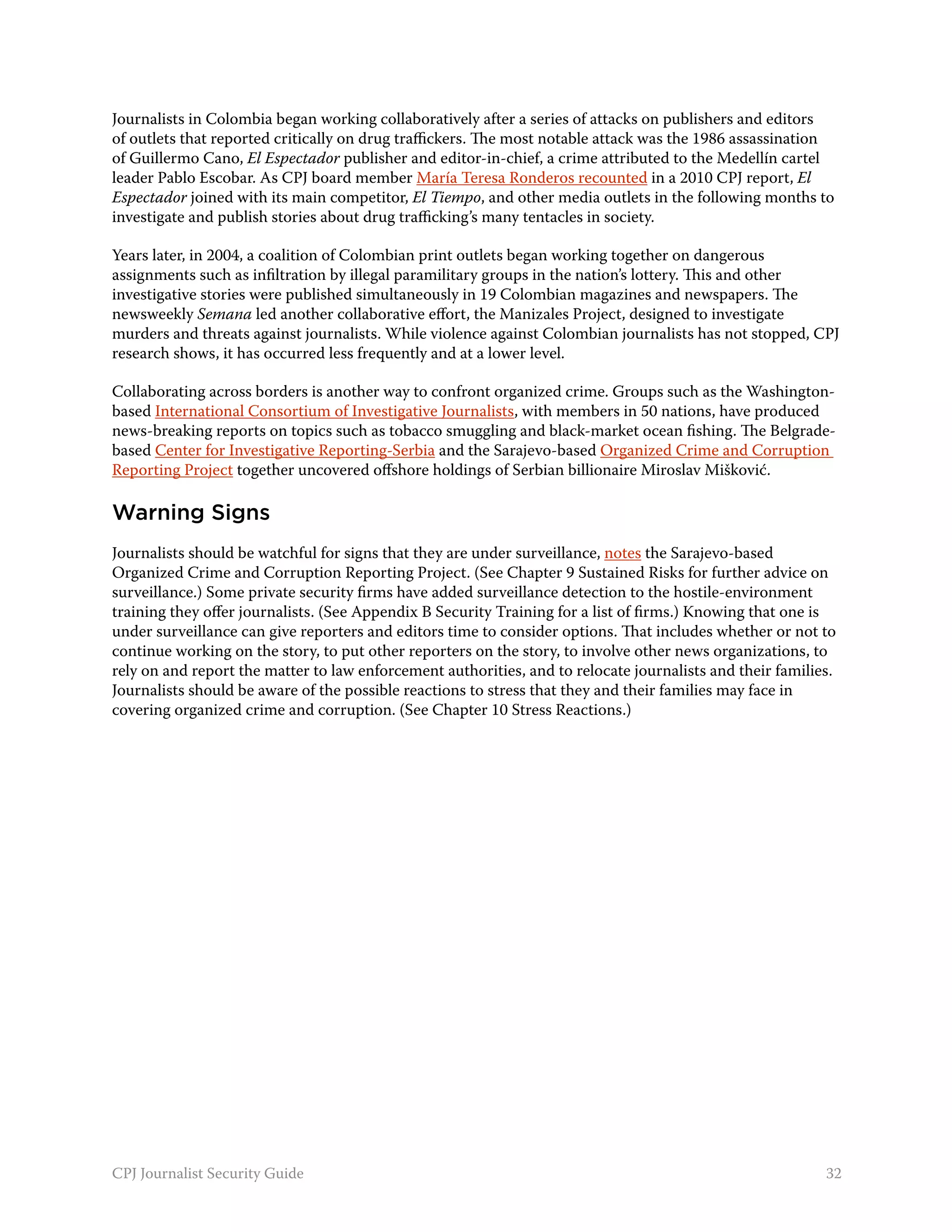 Journalists in Colombia began working collaboratively after a series of attacks on publishers and editors
of outlets that reported critically on drug traffickers. The most notable attack was the 1986 assassination
of Guillermo Cano, El Espectador publisher and editor-in-chief, a crime attributed to the Medellín cartel
leader Pablo Escobar. As CPJ board member María Teresa Ronderos recounted in a 2010 CPJ report, El
Espectador joined with its main competitor, El Tiempo, and other media outlets in the following months to
investigate and publish stories about drug trafficking’s many tentacles in society.

Years later, in 2004, a coalition of Colombian print outlets began working together on dangerous
assignments such as infiltration by illegal paramilitary groups in the nation’s lottery. This and other
investigative stories were published simultaneously in 19 Colombian magazines and newspapers. The
newsweekly Semana led another collaborative effort, the Manizales Project, designed to investigate
murders and threats against journalists. While violence against Colombian journalists has not stopped, CPJ
research shows, it has occurred less frequently and at a lower level.

Collaborating across borders is another way to confront organized crime. Groups such as the Washington-
based International Consortium of Investigative Journalists, with members in 50 nations, have produced
news-breaking reports on topics such as tobacco smuggling and black-market ocean fishing. The Belgrade-
based Center for Investigative Reporting-Serbia and the Sarajevo-based Organized Crime and Corruption
Reporting Project together uncovered offshore holdings of Serbian billionaire Miroslav Mišković.

Warning Signs
Journalists should be watchful for signs that they are under surveillance, notes the Sarajevo-based
Organized Crime and Corruption Reporting Project. (See Chapter 9 Sustained Risks for further advice on
surveillance.) Some private security firms have added surveillance detection to the hostile-environment
training they offer journalists. (See Appendix B Security Training for a list of firms.) Knowing that one is
under surveillance can give reporters and editors time to consider options. That includes whether or not to
continue working on the story, to put other reporters on the story, to involve other news organizations, to
rely on and report the matter to law enforcement authorities, and to relocate journalists and their families.
Journalists should be aware of the possible reactions to stress that they and their families may face in
covering organized crime and corruption. (See Chapter 10 Stress Reactions.)




CPJ Journalist Security Guide                                                                              32
 