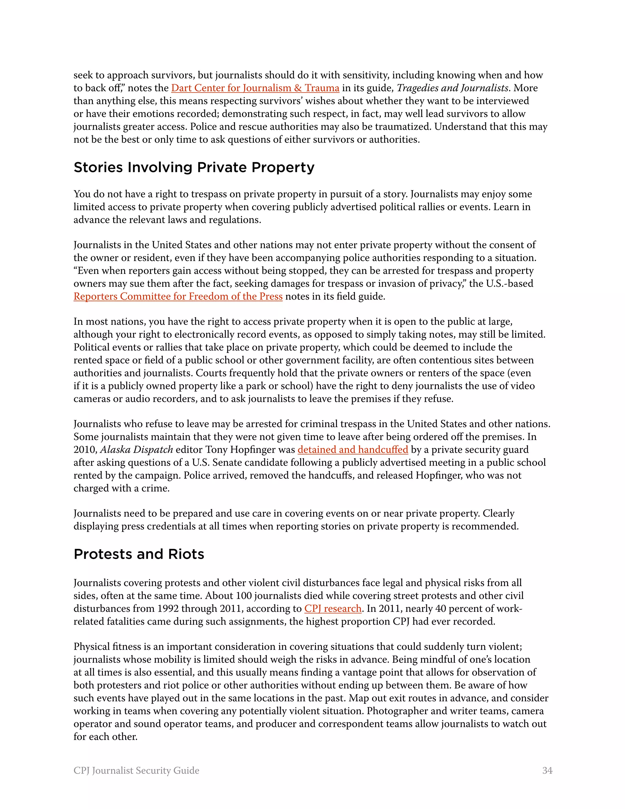seek to approach survivors, but journalists should do it with sensitivity, including knowing when and how
to back off,” notes the Dart Center for Journalism & Trauma in its guide, Tragedies and Journalists. More
than anything else, this means respecting survivors’ wishes about whether they want to be interviewed
or have their emotions recorded; demonstrating such respect, in fact, may well lead survivors to allow
journalists greater access. Police and rescue authorities may also be traumatized. Understand that this may
not be the best or only time to ask questions of either survivors or authorities.

Stories Involving Private Property
You do not have a right to trespass on private property in pursuit of a story. Journalists may enjoy some
limited access to private property when covering publicly advertised political rallies or events. Learn in
advance the relevant laws and regulations.

Journalists in the United States and other nations may not enter private property without the consent of
the owner or resident, even if they have been accompanying police authorities responding to a situation.
“Even when reporters gain access without being stopped, they can be arrested for trespass and property
owners may sue them after the fact, seeking damages for trespass or invasion of privacy,” the U.S.-based
Reporters Committee for Freedom of the Press notes in its field guide.

In most nations, you have the right to access private property when it is open to the public at large,
although your right to electronically record events, as opposed to simply taking notes, may still be limited.
Political events or rallies that take place on private property, which could be deemed to include the
rented space or field of a public school or other government facility, are often contentious sites between
authorities and journalists. Courts frequently hold that the private owners or renters of the space (even
if it is a publicly owned property like a park or school) have the right to deny journalists the use of video
cameras or audio recorders, and to ask journalists to leave the premises if they refuse.

Journalists who refuse to leave may be arrested for criminal trespass in the United States and other nations.
Some journalists maintain that they were not given time to leave after being ordered off the premises. In
2010, Alaska Dispatch editor Tony Hopfinger was detained and handcuffed by a private security guard
after asking questions of a U.S. Senate candidate following a publicly advertised meeting in a public school
rented by the campaign. Police arrived, removed the handcuffs, and released Hopfinger, who was not
charged with a crime.

Journalists need to be prepared and use care in covering events on or near private property. Clearly
displaying press credentials at all times when reporting stories on private property is recommended.

Protests and Riots
Journalists covering protests and other violent civil disturbances face legal and physical risks from all
sides, often at the same time. About 100 journalists died while covering street protests and other civil
disturbances from 1992 through 2011, according to CPJ research. In 2011, nearly 40 percent of work-
related fatalities came during such assignments, the highest proportion CPJ had ever recorded.

Physical fitness is an important consideration in covering situations that could suddenly turn violent;
journalists whose mobility is limited should weigh the risks in advance. Being mindful of one’s location
at all times is also essential, and this usually means finding a vantage point that allows for observation of
both protesters and riot police or other authorities without ending up between them. Be aware of how
such events have played out in the same locations in the past. Map out exit routes in advance, and consider
working in teams when covering any potentially violent situation. Photographer and writer teams, camera
operator and sound operator teams, and producer and correspondent teams allow journalists to watch out
for each other.


CPJ Journalist Security Guide                                                                                34
 