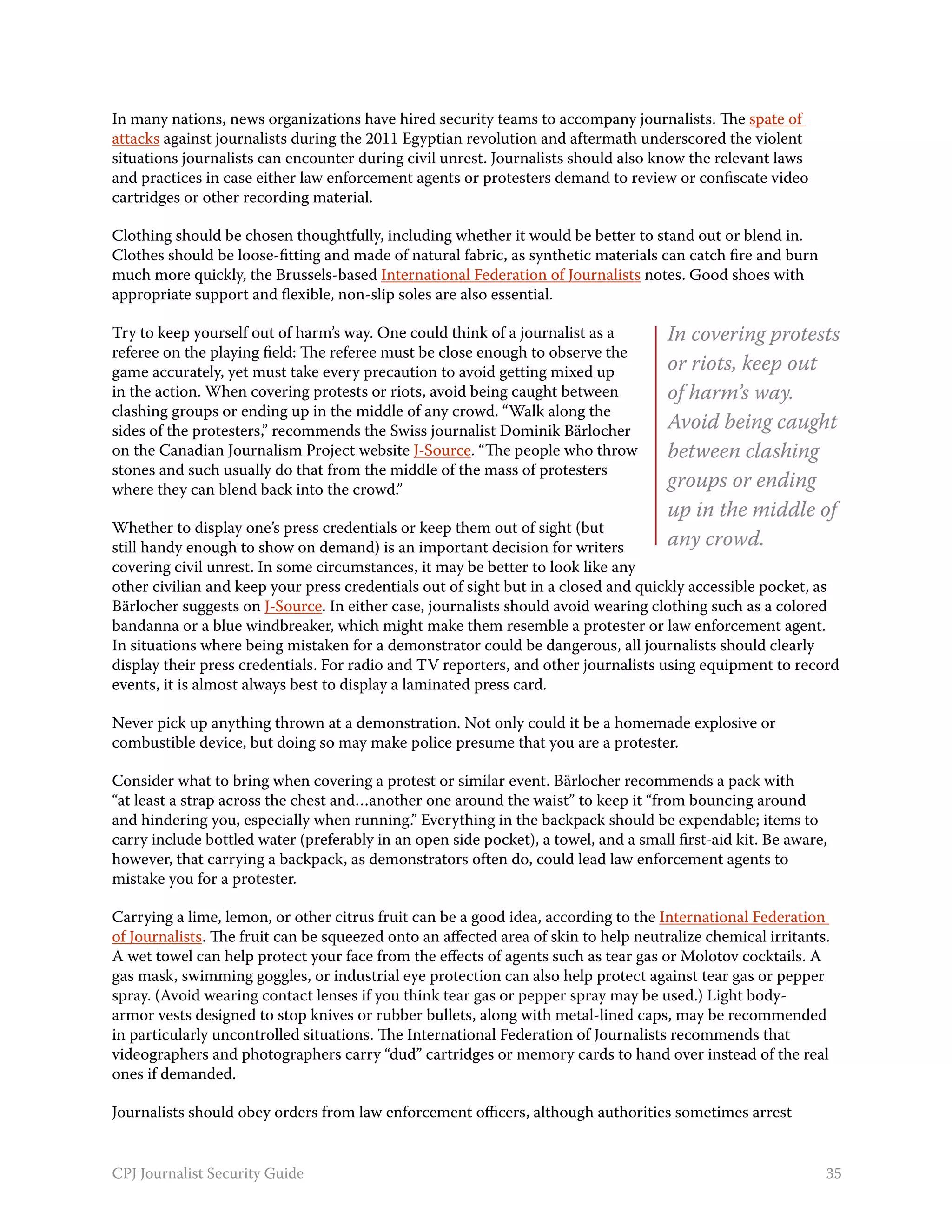 In many nations, news organizations have hired security teams to accompany journalists. The spate of
attacks against journalists during the 2011 Egyptian revolution and aftermath underscored the violent
situations journalists can encounter during civil unrest. Journalists should also know the relevant laws
and practices in case either law enforcement agents or protesters demand to review or confiscate video
cartridges or other recording material.

Clothing should be chosen thoughtfully, including whether it would be better to stand out or blend in.
Clothes should be loose-fitting and made of natural fabric, as synthetic materials can catch fire and burn
much more quickly, the Brussels-based International Federation of Journalists notes. Good shoes with
appropriate support and flexible, non-slip soles are also essential.

Try to keep yourself out of harm’s way. One could think of a journalist as a         In covering protests
referee on the playing field: The referee must be close enough to observe the
game accurately, yet must take every precaution to avoid getting mixed up            or riots, keep out
in the action. When covering protests or riots, avoid being caught between           of harm’s way.
clashing groups or ending up in the middle of any crowd. “Walk along the
sides of the protesters,” recommends the Swiss journalist Dominik Bärlocher          Avoid being caught
on the Canadian Journalism Project website J-Source. “The people who throw           between clashing
stones and such usually do that from the middle of the mass of protesters
where they can blend back into the crowd.”                                           groups or ending
                                                                                     up in the middle of
Whether to display one’s press credentials or keep them out of sight (but
still handy enough to show on demand) is an important decision for writers           any crowd.
covering civil unrest. In some circumstances, it may be better to look like any
other civilian and keep your press credentials out of sight but in a closed and quickly accessible pocket, as
Bärlocher suggests on J-Source. In either case, journalists should avoid wearing clothing such as a colored
bandanna or a blue windbreaker, which might make them resemble a protester or law enforcement agent.
In situations where being mistaken for a demonstrator could be dangerous, all journalists should clearly
display their press credentials. For radio and TV reporters, and other journalists using equipment to record
events, it is almost always best to display a laminated press card.

Never pick up anything thrown at a demonstration. Not only could it be a homemade explosive or
combustible device, but doing so may make police presume that you are a protester.

Consider what to bring when covering a protest or similar event. Bärlocher recommends a pack with
“at least a strap across the chest and…another one around the waist” to keep it “from bouncing around
and hindering you, especially when running.” Everything in the backpack should be expendable; items to
carry include bottled water (preferably in an open side pocket), a towel, and a small first-aid kit. Be aware,
however, that carrying a backpack, as demonstrators often do, could lead law enforcement agents to
mistake you for a protester.

Carrying a lime, lemon, or other citrus fruit can be a good idea, according to the International Federation
of Journalists. The fruit can be squeezed onto an affected area of skin to help neutralize chemical irritants.
A wet towel can help protect your face from the effects of agents such as tear gas or Molotov cocktails. A
gas mask, swimming goggles, or industrial eye protection can also help protect against tear gas or pepper
spray. (Avoid wearing contact lenses if you think tear gas or pepper spray may be used.) Light body-
armor vests designed to stop knives or rubber bullets, along with metal-lined caps, may be recommended
in particularly uncontrolled situations. The International Federation of Journalists recommends that
videographers and photographers carry “dud” cartridges or memory cards to hand over instead of the real
ones if demanded.

Journalists should obey orders from law enforcement officers, although authorities sometimes arrest


CPJ Journalist Security Guide                                                                                35
 