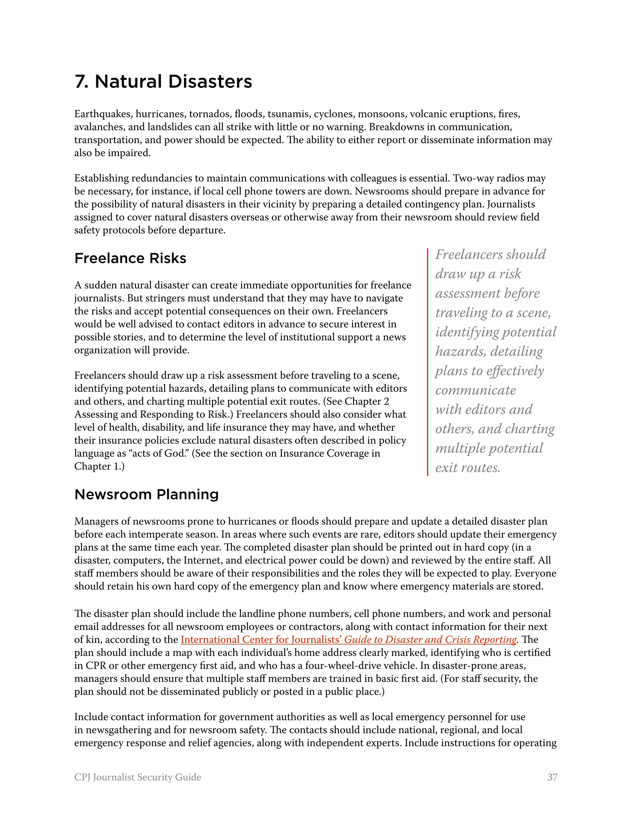 7. Natural Disasters
Earthquakes, hurricanes, tornados, floods, tsunamis, cyclones, monsoons, volcanic eruptions, fires,
avalanches, and landslides can all strike with little or no warning. Breakdowns in communication,
transportation, and power should be expected. The ability to either report or disseminate information may
also be impaired.

Establishing redundancies to maintain communications with colleagues is essential. Two-way radios may
be necessary, for instance, if local cell phone towers are down. Newsrooms should prepare in advance for
the possibility of natural disasters in their vicinity by preparing a detailed contingency plan. Journalists
assigned to cover natural disasters overseas or otherwise away from their newsroom should review field
safety protocols before departure.

Freelance Risks                                                                   Freelancers should
                                                                                  draw up a risk
A sudden natural disaster can create immediate opportunities for freelance
journalists. But stringers must understand that they may have to navigate         assessment before
the risks and accept potential consequences on their own. Freelancers             traveling to a scene,
would be well advised to contact editors in advance to secure interest in
possible stories, and to determine the level of institutional support a news      identifying potential
organization will provide.                                                        hazards, detailing
Freelancers should draw up a risk assessment before traveling to a scene,         plans to effectively
identifying potential hazards, detailing plans to communicate with editors        communicate
and others, and charting multiple potential exit routes. (See Chapter 2
Assessing and Responding to Risk.) Freelancers should also consider what          with editors and
level of health, disability, and life insurance they may have, and whether        others, and charting
their insurance policies exclude natural disasters often described in policy
language as “acts of God.” (See the section on Insurance Coverage in              multiple potential
Chapter 1.)                                                                       exit routes.
Newsroom Planning
Managers of newsrooms prone to hurricanes or floods should prepare and update a detailed disaster plan
before each intemperate season. In areas where such events are rare, editors should update their emergency
plans at the same time each year. The completed disaster plan should be printed out in hard copy (in a
disaster, computers, the Internet, and electrical power could be down) and reviewed by the entire staff. All
staff members should be aware of their responsibilities and the roles they will be expected to play. Everyone
should retain his own hard copy of the emergency plan and know where emergency materials are stored.

The disaster plan should include the landline phone numbers, cell phone numbers, and work and personal
email addresses for all newsroom employees or contractors, along with contact information for their next
of kin, according to the International Center for Journalists’ Guide to Disaster and Crisis Reporting. The
plan should include a map with each individual’s home address clearly marked, identifying who is certified
in CPR or other emergency first aid, and who has a four-wheel-drive vehicle. In disaster-prone areas,
managers should ensure that multiple staff members are trained in basic first aid. (For staff security, the
plan should not be disseminated publicly or posted in a public place.)

Include contact information for government authorities as well as local emergency personnel for use
in newsgathering and for newsroom safety. The contacts should include national, regional, and local
emergency response and relief agencies, along with independent experts. Include instructions for operating


CPJ Journalist Security Guide                                                                                  37
 