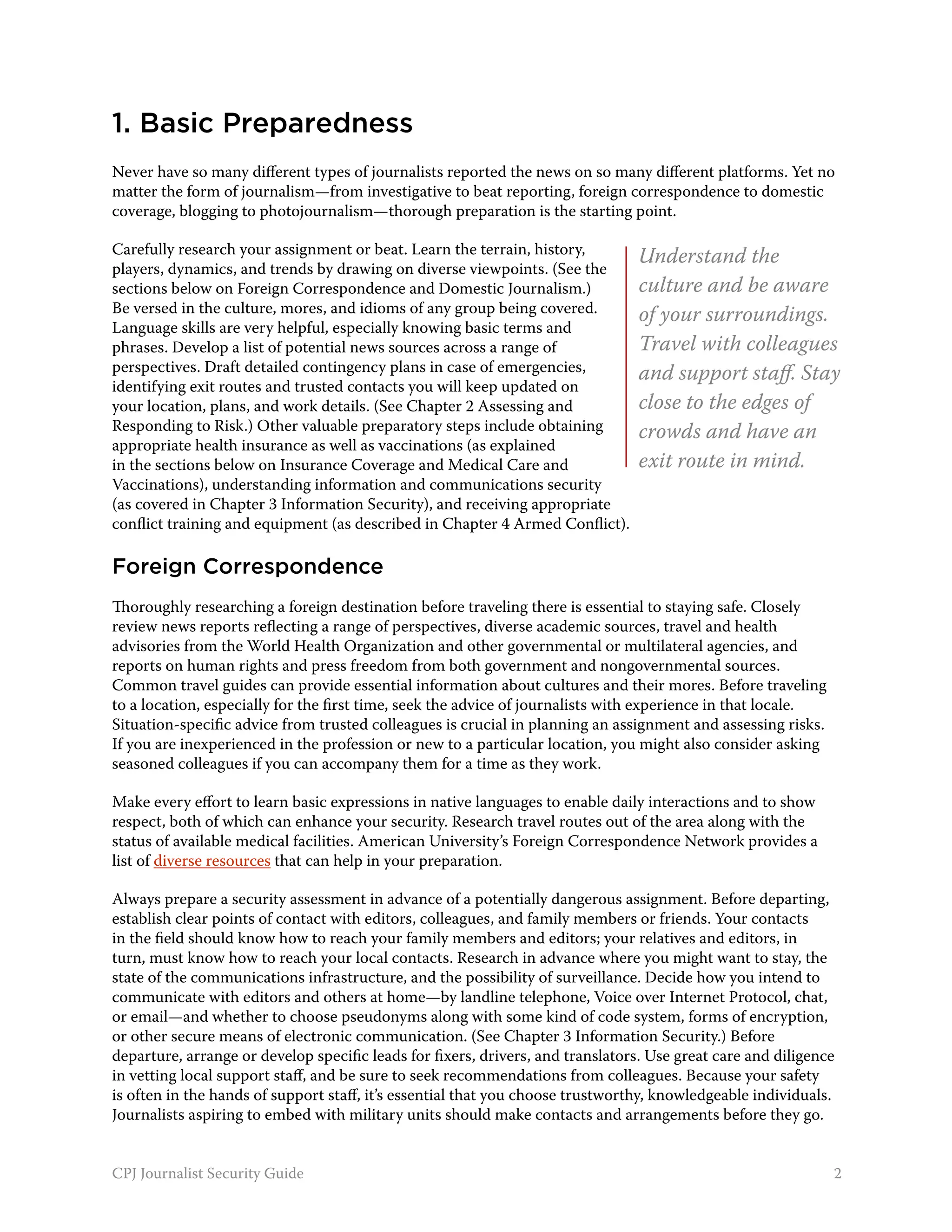 1. Basic Preparedness
Never have so many different types of journalists reported the news on so many different platforms. Yet no
matter the form of journalism—from investigative to beat reporting, foreign correspondence to domestic
coverage, blogging to photojournalism—thorough preparation is the starting point.

Carefully research your assignment or beat. Learn the terrain, history,         Understand the
players, dynamics, and trends by drawing on diverse viewpoints. (See the
sections below on Foreign Correspondence and Domestic Journalism.)              culture and be aware
Be versed in the culture, mores, and idioms of any group being covered.         of your surroundings.
Language skills are very helpful, especially knowing basic terms and
phrases. Develop a list of potential news sources across a range of             Travel with colleagues
perspectives. Draft detailed contingency plans in case of emergencies,          and support staff. Stay
identifying exit routes and trusted contacts you will keep updated on
your location, plans, and work details. (See Chapter 2 Assessing and            close to the edges of
Responding to Risk.) Other valuable preparatory steps include obtaining         crowds and have an
appropriate health insurance as well as vaccinations (as explained
in the sections below on Insurance Coverage and Medical Care and                exit route in mind.
Vaccinations), understanding information and communications security
(as covered in Chapter 3 Information Security), and receiving appropriate
conflict training and equipment (as described in Chapter 4 Armed Conflict).

Foreign Correspondence
Thoroughly researching a foreign destination before traveling there is essential to staying safe. Closely
review news reports reflecting a range of perspectives, diverse academic sources, travel and health
advisories from the World Health Organization and other governmental or multilateral agencies, and
reports on human rights and press freedom from both government and nongovernmental sources.
Common travel guides can provide essential information about cultures and their mores. Before traveling
to a location, especially for the first time, seek the advice of journalists with experience in that locale.
Situation-specific advice from trusted colleagues is crucial in planning an assignment and assessing risks.
If you are inexperienced in the profession or new to a particular location, you might also consider asking
seasoned colleagues if you can accompany them for a time as they work.

Make every effort to learn basic expressions in native languages to enable daily interactions and to show
respect, both of which can enhance your security. Research travel routes out of the area along with the
status of available medical facilities. American University’s Foreign Correspondence Network provides a
list of diverse resources that can help in your preparation.

Always prepare a security assessment in advance of a potentially dangerous assignment. Before departing,
establish clear points of contact with editors, colleagues, and family members or friends. Your contacts
in the field should know how to reach your family members and editors; your relatives and editors, in
turn, must know how to reach your local contacts. Research in advance where you might want to stay, the
state of the communications infrastructure, and the possibility of surveillance. Decide how you intend to
communicate with editors and others at home—by landline telephone, Voice over Internet Protocol, chat,
or email—and whether to choose pseudonyms along with some kind of code system, forms of encryption,
or other secure means of electronic communication. (See Chapter 3 Information Security.) Before
departure, arrange or develop specific leads for fixers, drivers, and translators. Use great care and diligence
in vetting local support staff, and be sure to seek recommendations from colleagues. Because your safety
is often in the hands of support staff, it’s essential that you choose trustworthy, knowledgeable individuals.
Journalists aspiring to embed with military units should make contacts and arrangements before they go.


CPJ Journalist Security Guide                                                                                  2
 