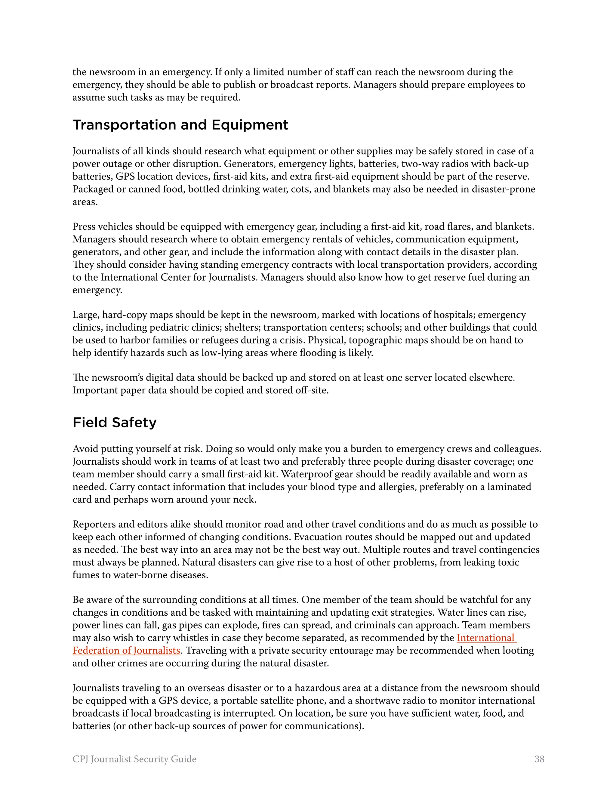 the newsroom in an emergency. If only a limited number of staff can reach the newsroom during the
emergency, they should be able to publish or broadcast reports. Managers should prepare employees to
assume such tasks as may be required.

Transportation and Equipment
Journalists of all kinds should research what equipment or other supplies may be safely stored in case of a
power outage or other disruption. Generators, emergency lights, batteries, two-way radios with back-up
batteries, GPS location devices, first-aid kits, and extra first-aid equipment should be part of the reserve.
Packaged or canned food, bottled drinking water, cots, and blankets may also be needed in disaster-prone
areas.

Press vehicles should be equipped with emergency gear, including a first-aid kit, road flares, and blankets.
Managers should research where to obtain emergency rentals of vehicles, communication equipment,
generators, and other gear, and include the information along with contact details in the disaster plan.
They should consider having standing emergency contracts with local transportation providers, according
to the International Center for Journalists. Managers should also know how to get reserve fuel during an
emergency.

Large, hard-copy maps should be kept in the newsroom, marked with locations of hospitals; emergency
clinics, including pediatric clinics; shelters; transportation centers; schools; and other buildings that could
be used to harbor families or refugees during a crisis. Physical, topographic maps should be on hand to
help identify hazards such as low-lying areas where flooding is likely.

The newsroom’s digital data should be backed up and stored on at least one server located elsewhere.
Important paper data should be copied and stored off-site.


Field Safety
Avoid putting yourself at risk. Doing so would only make you a burden to emergency crews and colleagues.
Journalists should work in teams of at least two and preferably three people during disaster coverage; one
team member should carry a small first-aid kit. Waterproof gear should be readily available and worn as
needed. Carry contact information that includes your blood type and allergies, preferably on a laminated
card and perhaps worn around your neck.

Reporters and editors alike should monitor road and other travel conditions and do as much as possible to
keep each other informed of changing conditions. Evacuation routes should be mapped out and updated
as needed. The best way into an area may not be the best way out. Multiple routes and travel contingencies
must always be planned. Natural disasters can give rise to a host of other problems, from leaking toxic
fumes to water-borne diseases.

Be aware of the surrounding conditions at all times. One member of the team should be watchful for any
changes in conditions and be tasked with maintaining and updating exit strategies. Water lines can rise,
power lines can fall, gas pipes can explode, fires can spread, and criminals can approach. Team members
may also wish to carry whistles in case they become separated, as recommended by the International
Federation of Journalists. Traveling with a private security entourage may be recommended when looting
and other crimes are occurring during the natural disaster.

Journalists traveling to an overseas disaster or to a hazardous area at a distance from the newsroom should
be equipped with a GPS device, a portable satellite phone, and a shortwave radio to monitor international
broadcasts if local broadcasting is interrupted. On location, be sure you have sufficient water, food, and
batteries (or other back-up sources of power for communications).


CPJ Journalist Security Guide                                                                                 38
 