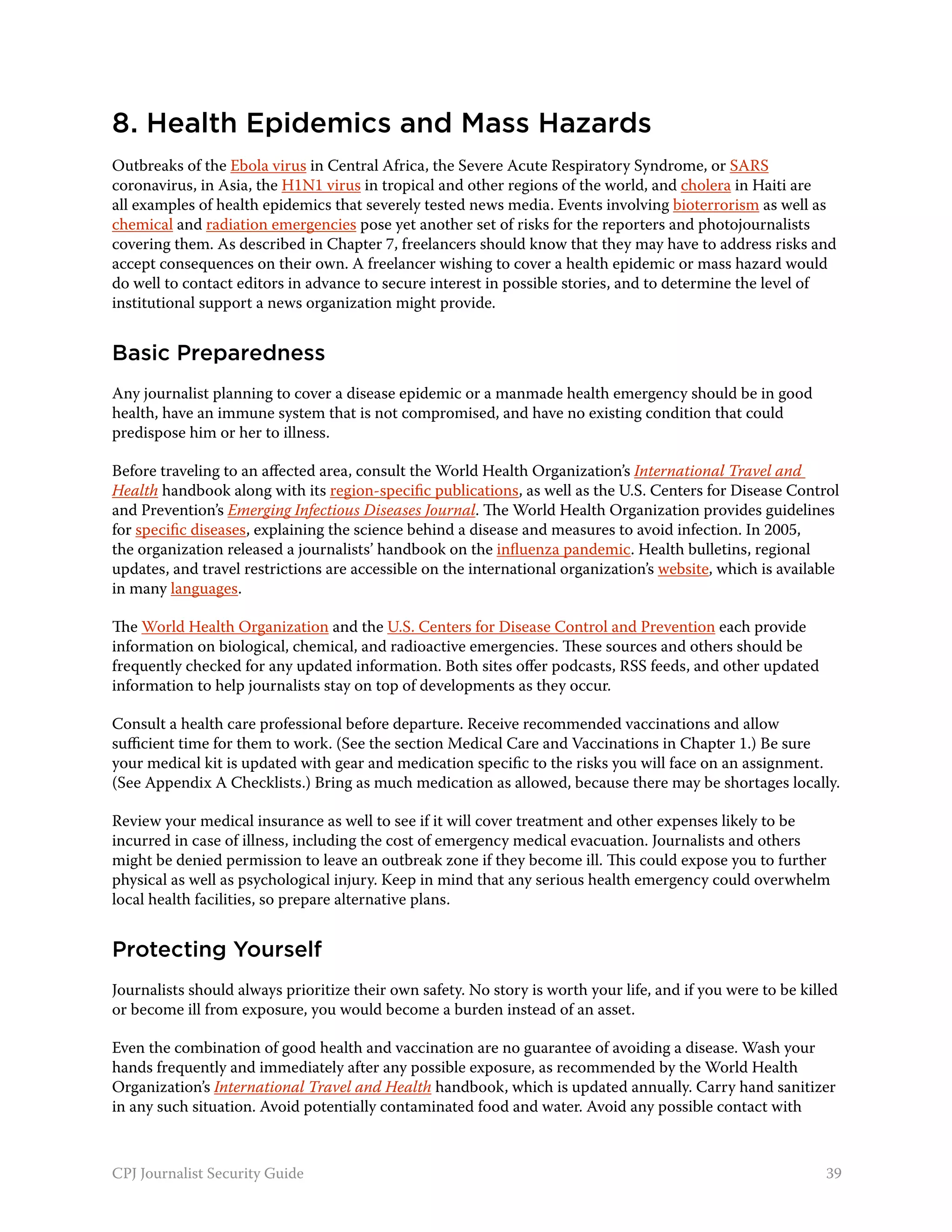 8. Health Epidemics and Mass Hazards
Outbreaks of the Ebola virus in Central Africa, the Severe Acute Respiratory Syndrome, or SARS
coronavirus, in Asia, the H1N1 virus in tropical and other regions of the world, and cholera in Haiti are
all examples of health epidemics that severely tested news media. Events involving bioterrorism as well as
chemical and radiation emergencies pose yet another set of risks for the reporters and photojournalists
covering them. As described in Chapter 7, freelancers should know that they may have to address risks and
accept consequences on their own. A freelancer wishing to cover a health epidemic or mass hazard would
do well to contact editors in advance to secure interest in possible stories, and to determine the level of
institutional support a news organization might provide.


Basic Preparedness
Any journalist planning to cover a disease epidemic or a manmade health emergency should be in good
health, have an immune system that is not compromised, and have no existing condition that could
predispose him or her to illness.

Before traveling to an affected area, consult the World Health Organization’s International Travel and
Health handbook along with its region-specific publications, as well as the U.S. Centers for Disease Control
and Prevention’s Emerging Infectious Diseases Journal. The World Health Organization provides guidelines
for specific diseases, explaining the science behind a disease and measures to avoid infection. In 2005,
the organization released a journalists’ handbook on the influenza pandemic. Health bulletins, regional
updates, and travel restrictions are accessible on the international organization’s website, which is available
in many languages.

The World Health Organization and the U.S. Centers for Disease Control and Prevention each provide
information on biological, chemical, and radioactive emergencies. These sources and others should be
frequently checked for any updated information. Both sites offer podcasts, RSS feeds, and other updated
information to help journalists stay on top of developments as they occur.

Consult a health care professional before departure. Receive recommended vaccinations and allow
sufficient time for them to work. (See the section Medical Care and Vaccinations in Chapter 1.) Be sure
your medical kit is updated with gear and medication specific to the risks you will face on an assignment.
(See Appendix A Checklists.) Bring as much medication as allowed, because there may be shortages locally.

Review your medical insurance as well to see if it will cover treatment and other expenses likely to be
incurred in case of illness, including the cost of emergency medical evacuation. Journalists and others
might be denied permission to leave an outbreak zone if they become ill. This could expose you to further
physical as well as psychological injury. Keep in mind that any serious health emergency could overwhelm
local health facilities, so prepare alternative plans.


Protecting Yourself
Journalists should always prioritize their own safety. No story is worth your life, and if you were to be killed
or become ill from exposure, you would become a burden instead of an asset.

Even the combination of good health and vaccination are no guarantee of avoiding a disease. Wash your
hands frequently and immediately after any possible exposure, as recommended by the World Health
Organization’s International Travel and Health handbook, which is updated annually. Carry hand sanitizer
in any such situation. Avoid potentially contaminated food and water. Avoid any possible contact with



CPJ Journalist Security Guide                                                                                 39
 