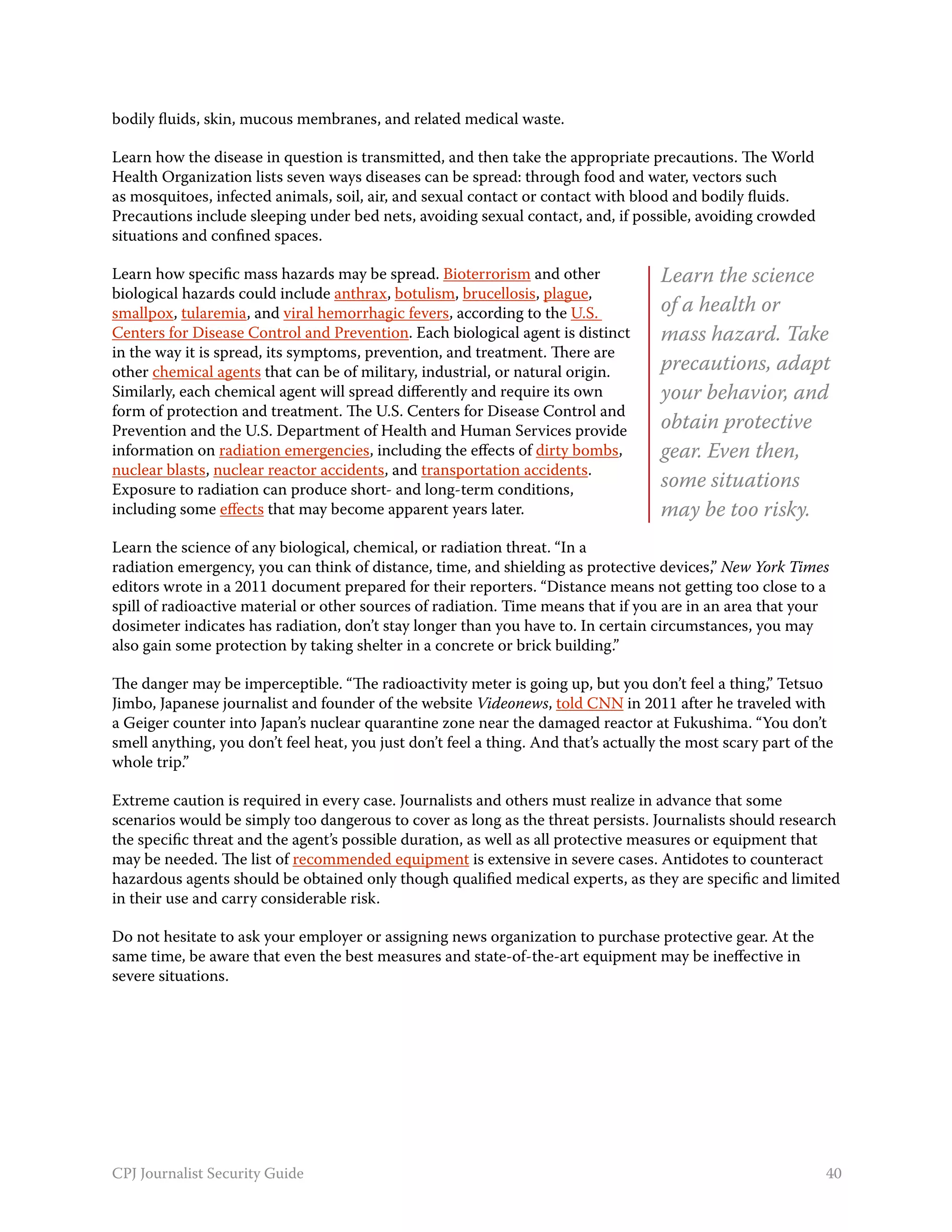 bodily fluids, skin, mucous membranes, and related medical waste.

Learn how the disease in question is transmitted, and then take the appropriate precautions. The World
Health Organization lists seven ways diseases can be spread: through food and water, vectors such
as mosquitoes, infected animals, soil, air, and sexual contact or contact with blood and bodily fluids.
Precautions include sleeping under bed nets, avoiding sexual contact, and, if possible, avoiding crowded
situations and confined spaces.

Learn how specific mass hazards may be spread. Bioterrorism and other                Learn the science
biological hazards could include anthrax, botulism, brucellosis, plague,
smallpox, tularemia, and viral hemorrhagic fevers, according to the U.S.             of a health or
Centers for Disease Control and Prevention. Each biological agent is distinct        mass hazard. Take
in the way it is spread, its symptoms, prevention, and treatment. There are
other chemical agents that can be of military, industrial, or natural origin.        precautions, adapt
Similarly, each chemical agent will spread differently and require its own           your behavior, and
form of protection and treatment. The U.S. Centers for Disease Control and
Prevention and the U.S. Department of Health and Human Services provide              obtain protective
information on radiation emergencies, including the effects of dirty bombs,          gear. Even then,
nuclear blasts, nuclear reactor accidents, and transportation accidents.
Exposure to radiation can produce short- and long-term conditions,                   some situations
including some effects that may become apparent years later.                         may be too risky.
Learn the science of any biological, chemical, or radiation threat. “In a
radiation emergency, you can think of distance, time, and shielding as protective devices,” New York Times
editors wrote in a 2011 document prepared for their reporters. “Distance means not getting too close to a
spill of radioactive material or other sources of radiation. Time means that if you are in an area that your
dosimeter indicates has radiation, don’t stay longer than you have to. In certain circumstances, you may
also gain some protection by taking shelter in a concrete or brick building.”

The danger may be imperceptible. “The radioactivity meter is going up, but you don’t feel a thing,” Tetsuo
Jimbo, Japanese journalist and founder of the website Videonews, told CNN in 2011 after he traveled with
a Geiger counter into Japan’s nuclear quarantine zone near the damaged reactor at Fukushima. “You don’t
smell anything, you don’t feel heat, you just don’t feel a thing. And that’s actually the most scary part of the
whole trip.”

Extreme caution is required in every case. Journalists and others must realize in advance that some
scenarios would be simply too dangerous to cover as long as the threat persists. Journalists should research
the specific threat and the agent’s possible duration, as well as all protective measures or equipment that
may be needed. The list of recommended equipment is extensive in severe cases. Antidotes to counteract
hazardous agents should be obtained only though qualified medical experts, as they are specific and limited
in their use and carry considerable risk.

Do not hesitate to ask your employer or assigning news organization to purchase protective gear. At the
same time, be aware that even the best measures and state-of-the-art equipment may be ineffective in
severe situations.




CPJ Journalist Security Guide                                                                                 40
 