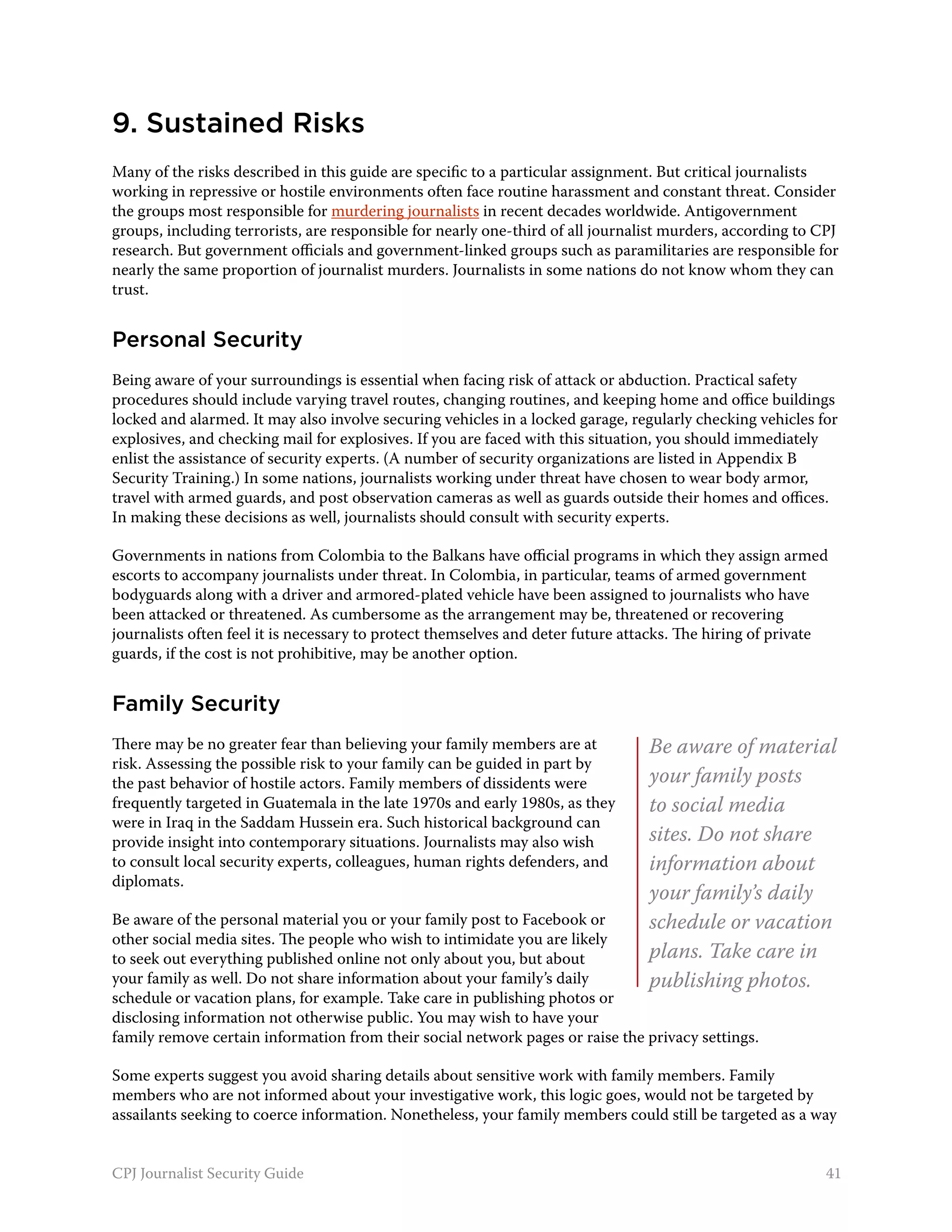 9. Sustained Risks
Many of the risks described in this guide are specific to a particular assignment. But critical journalists
working in repressive or hostile environments often face routine harassment and constant threat. Consider
the groups most responsible for murdering journalists in recent decades worldwide. Antigovernment
groups, including terrorists, are responsible for nearly one-third of all journalist murders, according to CPJ
research. But government officials and government-linked groups such as paramilitaries are responsible for
nearly the same proportion of journalist murders. Journalists in some nations do not know whom they can
trust.


Personal Security
Being aware of your surroundings is essential when facing risk of attack or abduction. Practical safety
procedures should include varying travel routes, changing routines, and keeping home and office buildings
locked and alarmed. It may also involve securing vehicles in a locked garage, regularly checking vehicles for
explosives, and checking mail for explosives. If you are faced with this situation, you should immediately
enlist the assistance of security experts. (A number of security organizations are listed in Appendix B
Security Training.) In some nations, journalists working under threat have chosen to wear body armor,
travel with armed guards, and post observation cameras as well as guards outside their homes and offices.
In making these decisions as well, journalists should consult with security experts.

Governments in nations from Colombia to the Balkans have official programs in which they assign armed
escorts to accompany journalists under threat. In Colombia, in particular, teams of armed government
bodyguards along with a driver and armored-plated vehicle have been assigned to journalists who have
been attacked or threatened. As cumbersome as the arrangement may be, threatened or recovering
journalists often feel it is necessary to protect themselves and deter future attacks. The hiring of private
guards, if the cost is not prohibitive, may be another option.


Family Security
There may be no greater fear than believing your family members are at           Be aware of material
risk. Assessing the possible risk to your family can be guided in part by
the past behavior of hostile actors. Family members of dissidents were           your family posts
frequently targeted in Guatemala in the late 1970s and early 1980s, as they      to social media
were in Iraq in the Saddam Hussein era. Such historical background can
provide insight into contemporary situations. Journalists may also wish          sites. Do not share
to consult local security experts, colleagues, human rights defenders, and       information about
diplomats.
                                                                                 your family’s daily
Be aware of the personal material you or your family post to Facebook or         schedule or vacation
other social media sites. The people who wish to intimidate you are likely
to seek out everything published online not only about you, but about            plans. Take care in
your family as well. Do not share information about your family’s daily          publishing photos.
schedule or vacation plans, for example. Take care in publishing photos or
disclosing information not otherwise public. You may wish to have your
family remove certain information from their social network pages or raise the privacy settings.

Some experts suggest you avoid sharing details about sensitive work with family members. Family
members who are not informed about your investigative work, this logic goes, would not be targeted by
assailants seeking to coerce information. Nonetheless, your family members could still be targeted as a way


CPJ Journalist Security Guide                                                                               41
 