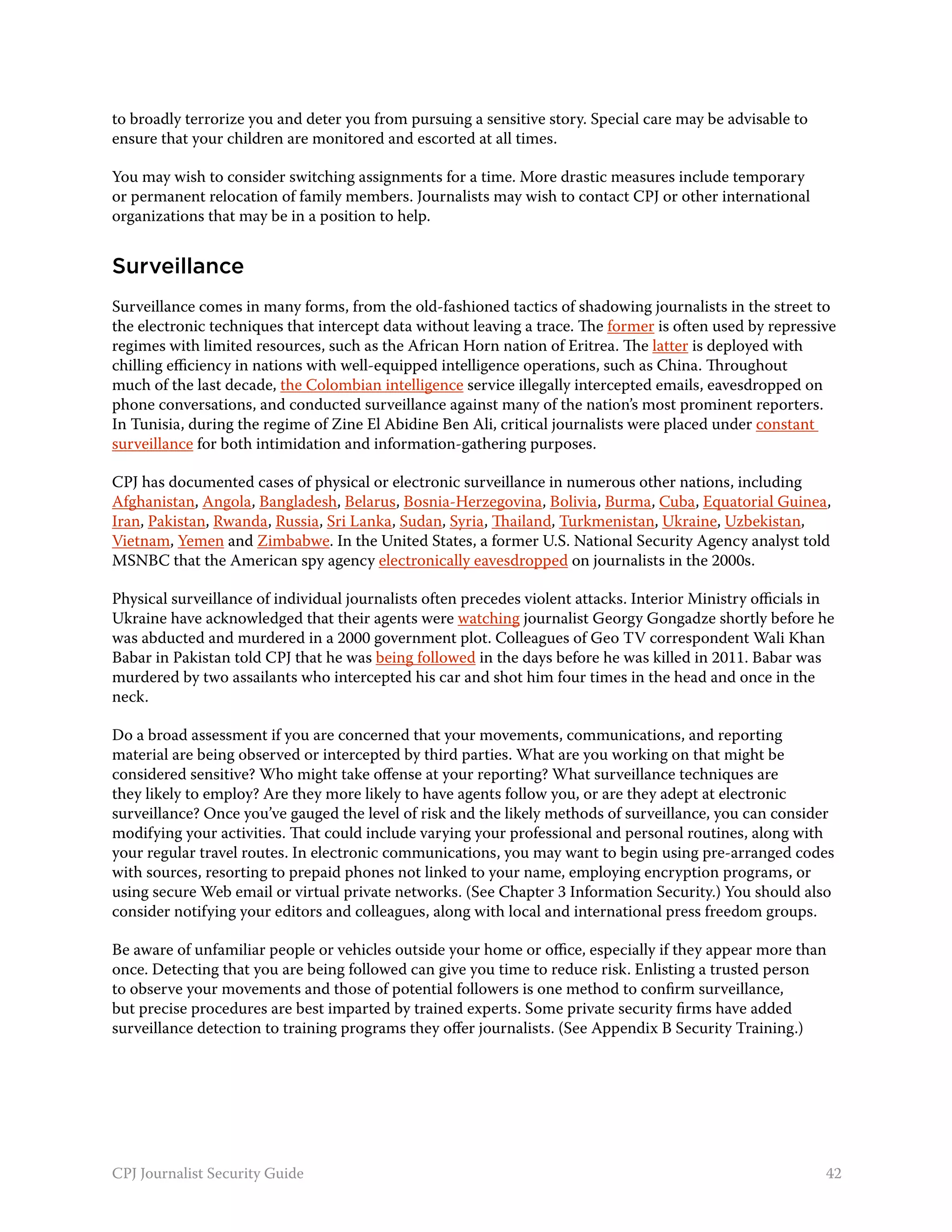 to broadly terrorize you and deter you from pursuing a sensitive story. Special care may be advisable to
ensure that your children are monitored and escorted at all times.

You may wish to consider switching assignments for a time. More drastic measures include temporary
or permanent relocation of family members. Journalists may wish to contact CPJ or other international
organizations that may be in a position to help.


Surveillance
Surveillance comes in many forms, from the old-fashioned tactics of shadowing journalists in the street to
the electronic techniques that intercept data without leaving a trace. The former is often used by repressive
regimes with limited resources, such as the African Horn nation of Eritrea. The latter is deployed with
chilling efficiency in nations with well-equipped intelligence operations, such as China. Throughout
much of the last decade, the Colombian intelligence service illegally intercepted emails, eavesdropped on
phone conversations, and conducted surveillance against many of the nation’s most prominent reporters.
In Tunisia, during the regime of Zine El Abidine Ben Ali, critical journalists were placed under constant
surveillance for both intimidation and information-gathering purposes.

CPJ has documented cases of physical or electronic surveillance in numerous other nations, including
Afghanistan, Angola, Bangladesh, Belarus, Bosnia-Herzegovina, Bolivia, Burma, Cuba, Equatorial Guinea,
Iran, Pakistan, Rwanda, Russia, Sri Lanka, Sudan, Syria, Thailand, Turkmenistan, Ukraine, Uzbekistan,
Vietnam, Yemen and Zimbabwe. In the United States, a former U.S. National Security Agency analyst told
MSNBC that the American spy agency electronically eavesdropped on journalists in the 2000s.

Physical surveillance of individual journalists often precedes violent attacks. Interior Ministry officials in
Ukraine have acknowledged that their agents were watching journalist Georgy Gongadze shortly before he
was abducted and murdered in a 2000 government plot. Colleagues of Geo TV correspondent Wali Khan
Babar in Pakistan told CPJ that he was being followed in the days before he was killed in 2011. Babar was
murdered by two assailants who intercepted his car and shot him four times in the head and once in the
neck.

Do a broad assessment if you are concerned that your movements, communications, and reporting
material are being observed or intercepted by third parties. What are you working on that might be
considered sensitive? Who might take offense at your reporting? What surveillance techniques are
they likely to employ? Are they more likely to have agents follow you, or are they adept at electronic
surveillance? Once you’ve gauged the level of risk and the likely methods of surveillance, you can consider
modifying your activities. That could include varying your professional and personal routines, along with
your regular travel routes. In electronic communications, you may want to begin using pre-arranged codes
with sources, resorting to prepaid phones not linked to your name, employing encryption programs, or
using secure Web email or virtual private networks. (See Chapter 3 Information Security.) You should also
consider notifying your editors and colleagues, along with local and international press freedom groups.

Be aware of unfamiliar people or vehicles outside your home or office, especially if they appear more than
once. Detecting that you are being followed can give you time to reduce risk. Enlisting a trusted person
to observe your movements and those of potential followers is one method to confirm surveillance,
but precise procedures are best imparted by trained experts. Some private security firms have added
surveillance detection to training programs they offer journalists. (See Appendix B Security Training.)




CPJ Journalist Security Guide                                                                               42
 