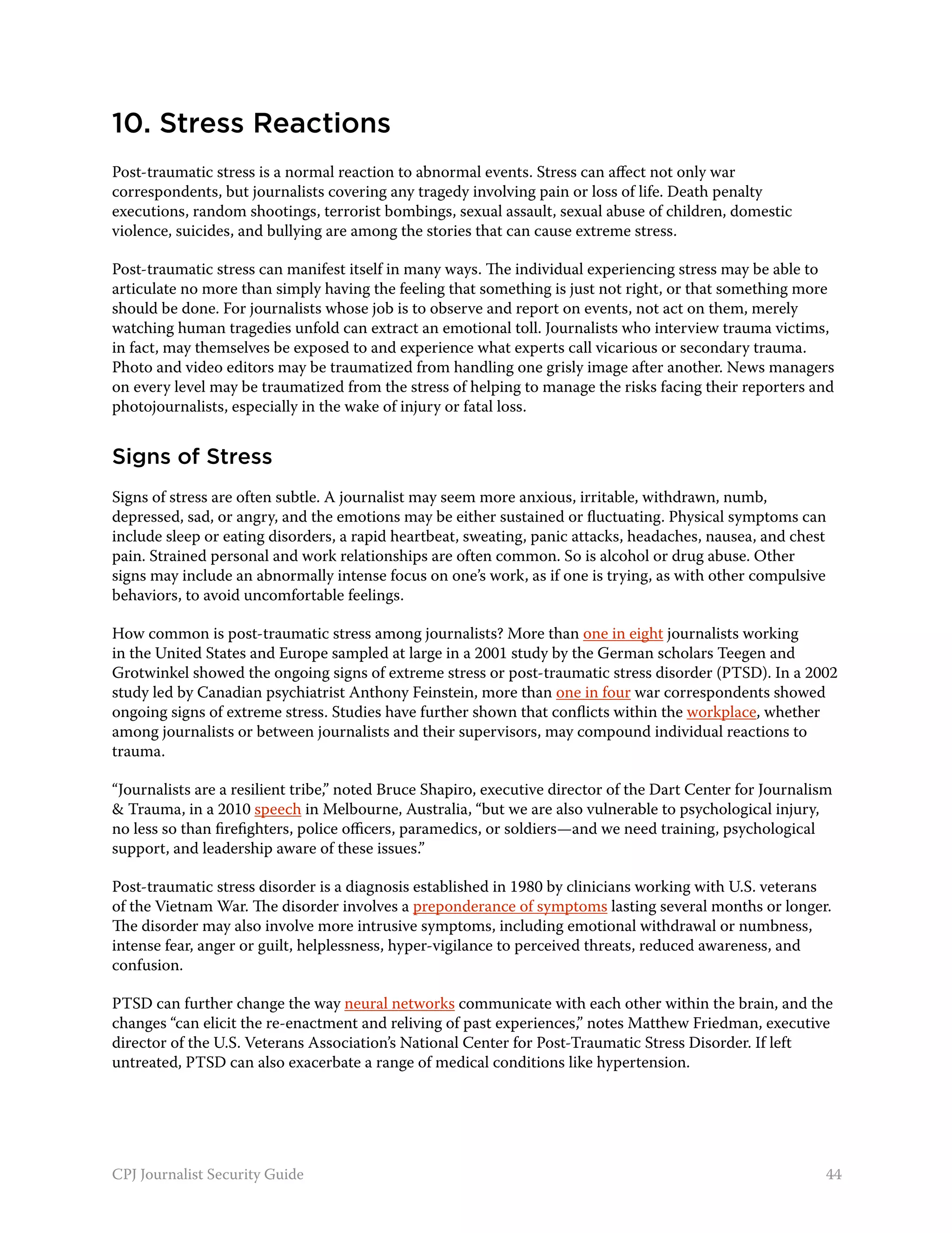 10. Stress Reactions
Post-traumatic stress is a normal reaction to abnormal events. Stress can affect not only war
correspondents, but journalists covering any tragedy involving pain or loss of life. Death penalty
executions, random shootings, terrorist bombings, sexual assault, sexual abuse of children, domestic
violence, suicides, and bullying are among the stories that can cause extreme stress.

Post-traumatic stress can manifest itself in many ways. The individual experiencing stress may be able to
articulate no more than simply having the feeling that something is just not right, or that something more
should be done. For journalists whose job is to observe and report on events, not act on them, merely
watching human tragedies unfold can extract an emotional toll. Journalists who interview trauma victims,
in fact, may themselves be exposed to and experience what experts call vicarious or secondary trauma.
Photo and video editors may be traumatized from handling one grisly image after another. News managers
on every level may be traumatized from the stress of helping to manage the risks facing their reporters and
photojournalists, especially in the wake of injury or fatal loss.


Signs of Stress
Signs of stress are often subtle. A journalist may seem more anxious, irritable, withdrawn, numb,
depressed, sad, or angry, and the emotions may be either sustained or fluctuating. Physical symptoms can
include sleep or eating disorders, a rapid heartbeat, sweating, panic attacks, headaches, nausea, and chest
pain. Strained personal and work relationships are often common. So is alcohol or drug abuse. Other
signs may include an abnormally intense focus on one’s work, as if one is trying, as with other compulsive
behaviors, to avoid uncomfortable feelings.

How common is post-traumatic stress among journalists? More than one in eight journalists working
in the United States and Europe sampled at large in a 2001 study by the German scholars Teegen and
Grotwinkel showed the ongoing signs of extreme stress or post-traumatic stress disorder (PTSD). In a 2002
study led by Canadian psychiatrist Anthony Feinstein, more than one in four war correspondents showed
ongoing signs of extreme stress. Studies have further shown that conflicts within the workplace, whether
among journalists or between journalists and their supervisors, may compound individual reactions to
trauma.

“Journalists are a resilient tribe,” noted Bruce Shapiro, executive director of the Dart Center for Journalism
& Trauma, in a 2010 speech in Melbourne, Australia, “but we are also vulnerable to psychological injury,
no less so than firefighters, police officers, paramedics, or soldiers—and we need training, psychological
support, and leadership aware of these issues.”

Post-traumatic stress disorder is a diagnosis established in 1980 by clinicians working with U.S. veterans
of the Vietnam War. The disorder involves a preponderance of symptoms lasting several months or longer.
The disorder may also involve more intrusive symptoms, including emotional withdrawal or numbness,
intense fear, anger or guilt, helplessness, hyper-vigilance to perceived threats, reduced awareness, and
confusion.

PTSD can further change the way neural networks communicate with each other within the brain, and the
changes “can elicit the re-enactment and reliving of past experiences,” notes Matthew Friedman, executive
director of the U.S. Veterans Association’s National Center for Post-Traumatic Stress Disorder. If left
untreated, PTSD can also exacerbate a range of medical conditions like hypertension.




CPJ Journalist Security Guide                                                                                44
 