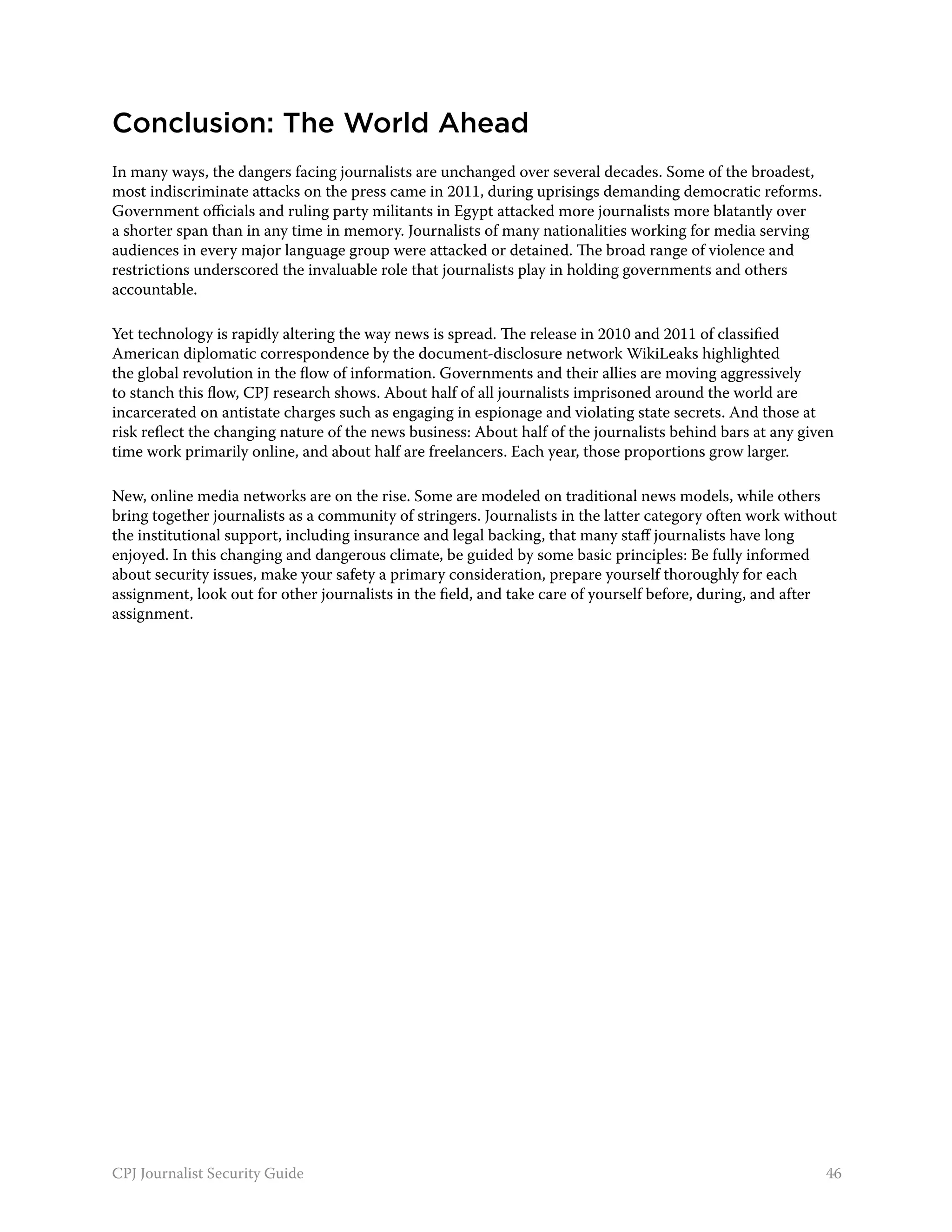 Conclusion: The World Ahead
In many ways, the dangers facing journalists are unchanged over several decades. Some of the broadest,
most indiscriminate attacks on the press came in 2011, during uprisings demanding democratic reforms.
Government officials and ruling party militants in Egypt attacked more journalists more blatantly over
a shorter span than in any time in memory. Journalists of many nationalities working for media serving
audiences in every major language group were attacked or detained. The broad range of violence and
restrictions underscored the invaluable role that journalists play in holding governments and others
accountable.

Yet technology is rapidly altering the way news is spread. The release in 2010 and 2011 of classified
American diplomatic correspondence by the document-disclosure network WikiLeaks highlighted
the global revolution in the flow of information. Governments and their allies are moving aggressively
to stanch this flow, CPJ research shows. About half of all journalists imprisoned around the world are
incarcerated on antistate charges such as engaging in espionage and violating state secrets. And those at
risk reflect the changing nature of the news business: About half of the journalists behind bars at any given
time work primarily online, and about half are freelancers. Each year, those proportions grow larger.

New, online media networks are on the rise. Some are modeled on traditional news models, while others
bring together journalists as a community of stringers. Journalists in the latter category often work without
the institutional support, including insurance and legal backing, that many staff journalists have long
enjoyed. In this changing and dangerous climate, be guided by some basic principles: Be fully informed
about security issues, make your safety a primary consideration, prepare yourself thoroughly for each
assignment, look out for other journalists in the field, and take care of yourself before, during, and after
assignment.




CPJ Journalist Security Guide                                                                              46
 