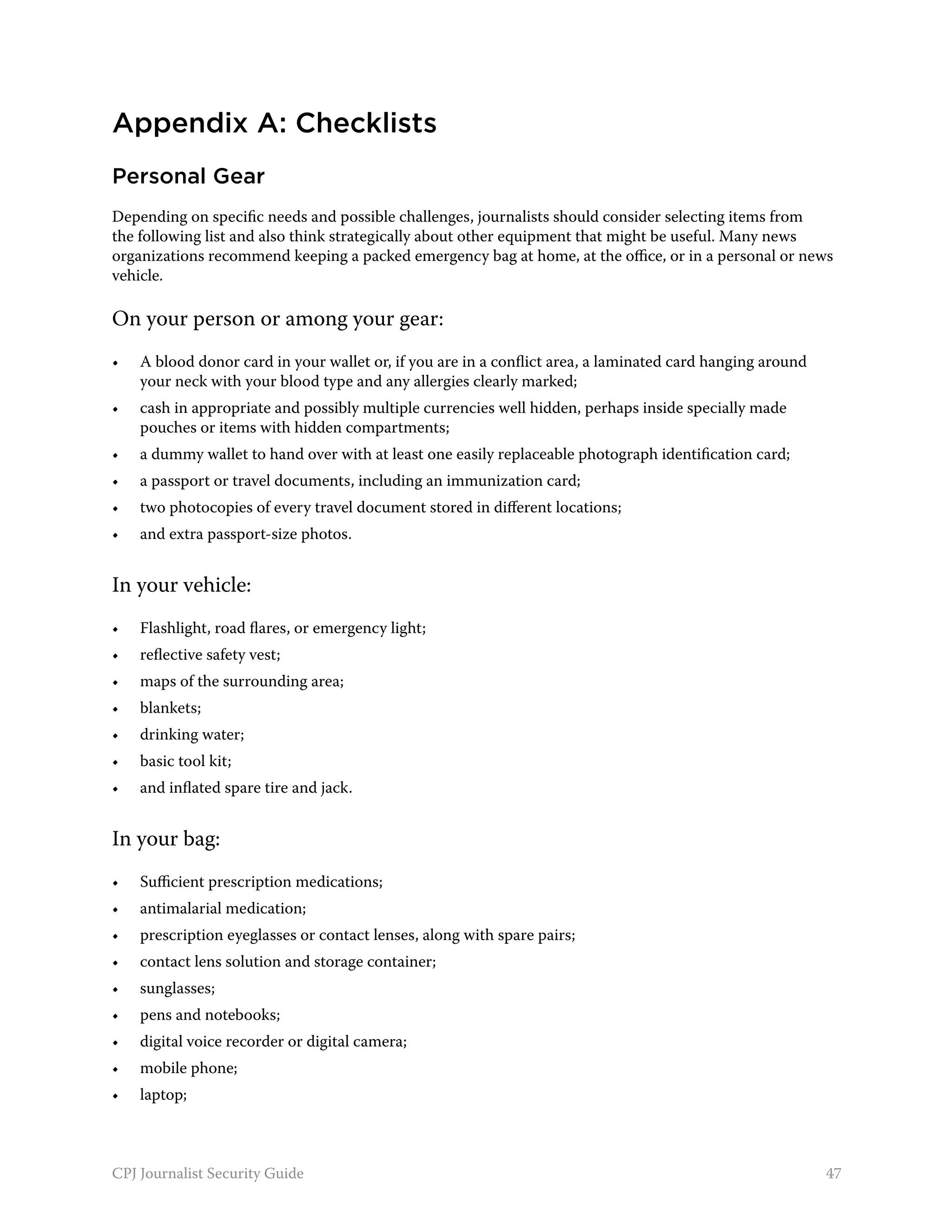 Appendix A: Checklists
Personal Gear
Depending on specific needs and possible challenges, journalists should consider selecting items from
the following list and also think strategically about other equipment that might be useful. Many news
organizations recommend keeping a packed emergency bag at home, at the office, or in a personal or news
vehicle.

On your person or among your gear:
•	   A blood donor card in your wallet or, if you are in a conflict area, a laminated card hanging around
     your neck with your blood type and any allergies clearly marked;
•	   cash in appropriate and possibly multiple currencies well hidden, perhaps inside specially made
     pouches or items with hidden compartments;
•	   a dummy wallet to hand over with at least one easily replaceable photograph identification card;
•	   a passport or travel documents, including an immunization card;
•	   two photocopies of every travel document stored in different locations;
•	   and extra passport-size photos.


In your vehicle:
•	   Flashlight, road flares, or emergency light;
•	   reflective safety vest;
•	   maps of the surrounding area;
•	   blankets;
•	   drinking water;
•	   basic tool kit;
•	   and inflated spare tire and jack.


In your bag:
•	   Sufficient prescription medications;
•	   antimalarial medication;
•	   prescription eyeglasses or contact lenses, along with spare pairs;
•	   contact lens solution and storage container;
•	   sunglasses;
•	   pens and notebooks;
•	   digital voice recorder or digital camera;
•	   mobile phone;
•	   laptop;



CPJ Journalist Security Guide                                                                               47
 