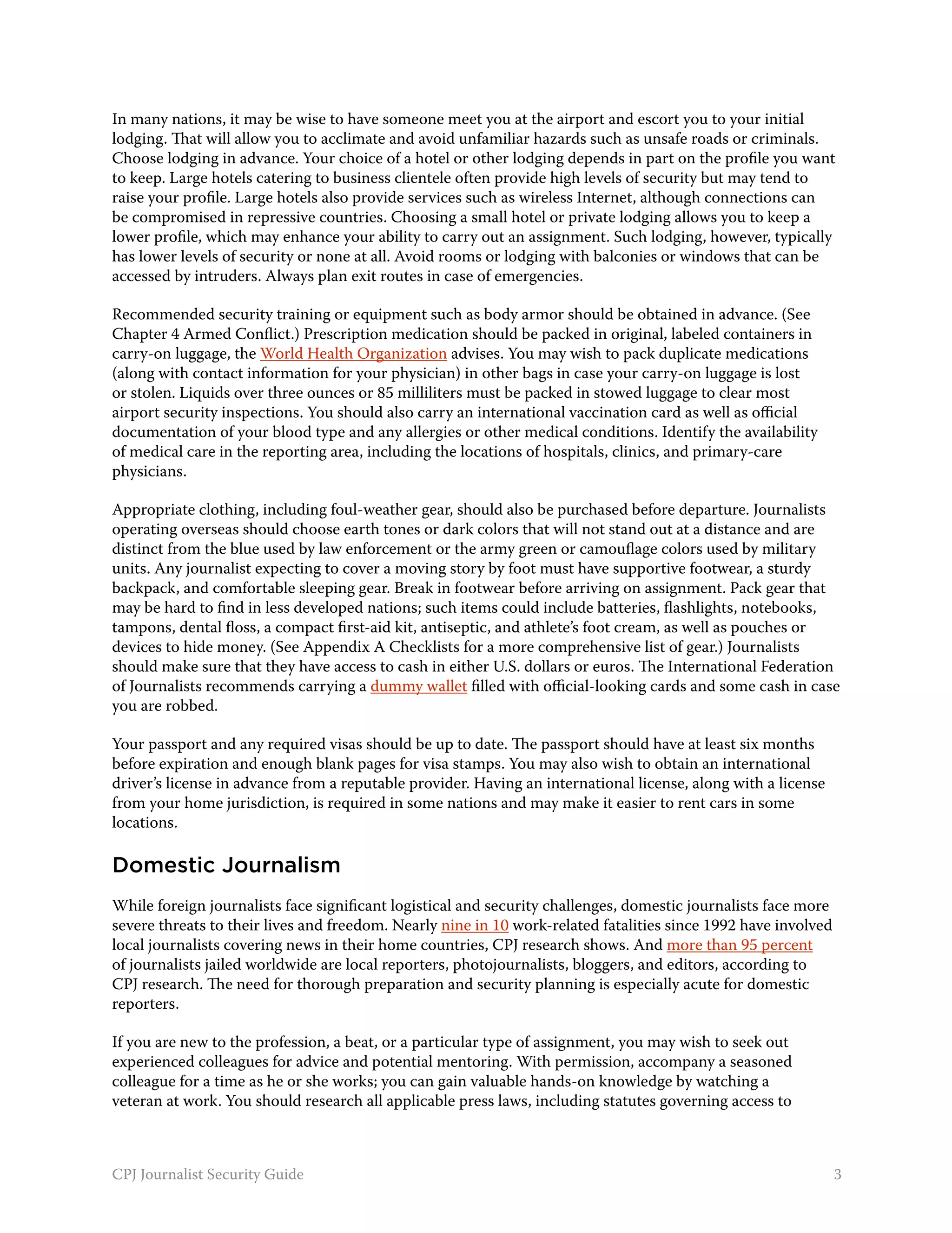 In many nations, it may be wise to have someone meet you at the airport and escort you to your initial
lodging. That will allow you to acclimate and avoid unfamiliar hazards such as unsafe roads or criminals.
Choose lodging in advance. Your choice of a hotel or other lodging depends in part on the profile you want
to keep. Large hotels catering to business clientele often provide high levels of security but may tend to
raise your profile. Large hotels also provide services such as wireless Internet, although connections can
be compromised in repressive countries. Choosing a small hotel or private lodging allows you to keep a
lower profile, which may enhance your ability to carry out an assignment. Such lodging, however, typically
has lower levels of security or none at all. Avoid rooms or lodging with balconies or windows that can be
accessed by intruders. Always plan exit routes in case of emergencies.

Recommended security training or equipment such as body armor should be obtained in advance. (See
Chapter 4 Armed Conflict.) Prescription medication should be packed in original, labeled containers in
carry-on luggage, the World Health Organization advises. You may wish to pack duplicate medications
(along with contact information for your physician) in other bags in case your carry-on luggage is lost
or stolen. Liquids over three ounces or 85 milliliters must be packed in stowed luggage to clear most
airport security inspections. You should also carry an international vaccination card as well as official
documentation of your blood type and any allergies or other medical conditions. Identify the availability
of medical care in the reporting area, including the locations of hospitals, clinics, and primary-care
physicians.

Appropriate clothing, including foul-weather gear, should also be purchased before departure. Journalists
operating overseas should choose earth tones or dark colors that will not stand out at a distance and are
distinct from the blue used by law enforcement or the army green or camouflage colors used by military
units. Any journalist expecting to cover a moving story by foot must have supportive footwear, a sturdy
backpack, and comfortable sleeping gear. Break in footwear before arriving on assignment. Pack gear that
may be hard to find in less developed nations; such items could include batteries, flashlights, notebooks,
tampons, dental floss, a compact first-aid kit, antiseptic, and athlete’s foot cream, as well as pouches or
devices to hide money. (See Appendix A Checklists for a more comprehensive list of gear.) Journalists
should make sure that they have access to cash in either U.S. dollars or euros. The International Federation
of Journalists recommends carrying a dummy wallet filled with official-looking cards and some cash in case
you are robbed.

Your passport and any required visas should be up to date. The passport should have at least six months
before expiration and enough blank pages for visa stamps. You may also wish to obtain an international
driver’s license in advance from a reputable provider. Having an international license, along with a license
from your home jurisdiction, is required in some nations and may make it easier to rent cars in some
locations.

Domestic Journalism
While foreign journalists face significant logistical and security challenges, domestic journalists face more
severe threats to their lives and freedom. Nearly nine in 10 work-related fatalities since 1992 have involved
local journalists covering news in their home countries, CPJ research shows. And more than 95 percent
of journalists jailed worldwide are local reporters, photojournalists, bloggers, and editors, according to
CPJ research. The need for thorough preparation and security planning is especially acute for domestic
reporters.

If you are new to the profession, a beat, or a particular type of assignment, you may wish to seek out
experienced colleagues for advice and potential mentoring. With permission, accompany a seasoned
colleague for a time as he or she works; you can gain valuable hands-on knowledge by watching a
veteran at work. You should research all applicable press laws, including statutes governing access to



CPJ Journalist Security Guide                                                                                   3
 