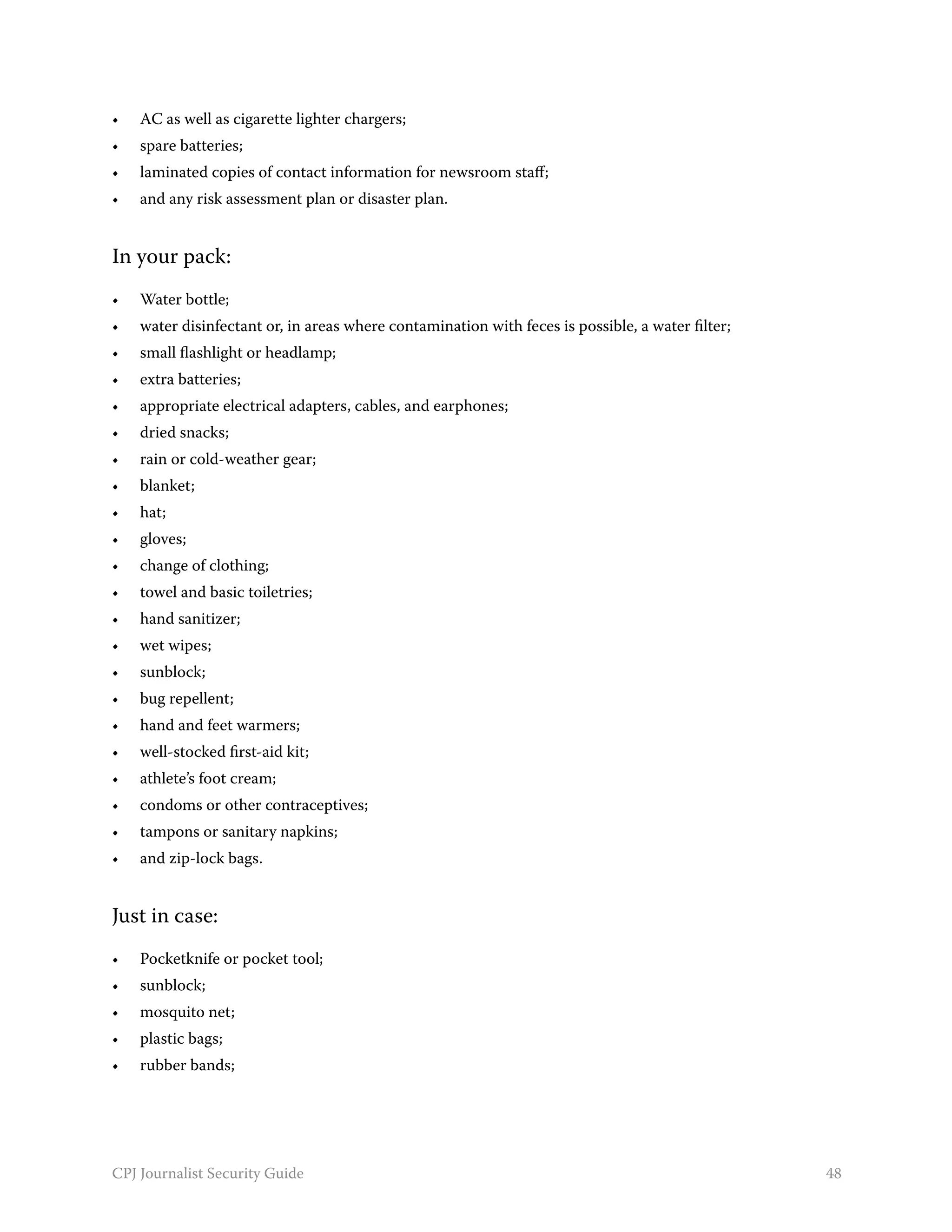 •	   AC as well as cigarette lighter chargers;
•	   spare batteries;
•	   laminated copies of contact information for newsroom staff;
•	   and any risk assessment plan or disaster plan.


In your pack:
•	   Water bottle;
•	   water disinfectant or, in areas where contamination with feces is possible, a water filter;
•	   small flashlight or headlamp;
•	   extra batteries;
•	   appropriate electrical adapters, cables, and earphones;
•	   dried snacks;
•	   rain or cold-weather gear;
•	   blanket;
•	   hat;
•	   gloves;
•	   change of clothing;
•	   towel and basic toiletries;
•	   hand sanitizer;
•	   wet wipes;
•	   sunblock;
•	   bug repellent;
•	   hand and feet warmers;
•	   well-stocked first-aid kit;
•	   athlete’s foot cream;
•	   condoms or other contraceptives;
•	   tampons or sanitary napkins;
•	   and zip-lock bags.


Just in case:
•	   Pocketknife or pocket tool;
•	   sunblock;
•	   mosquito net;
•	   plastic bags;
•	   rubber bands;




CPJ Journalist Security Guide                                                                      48
 