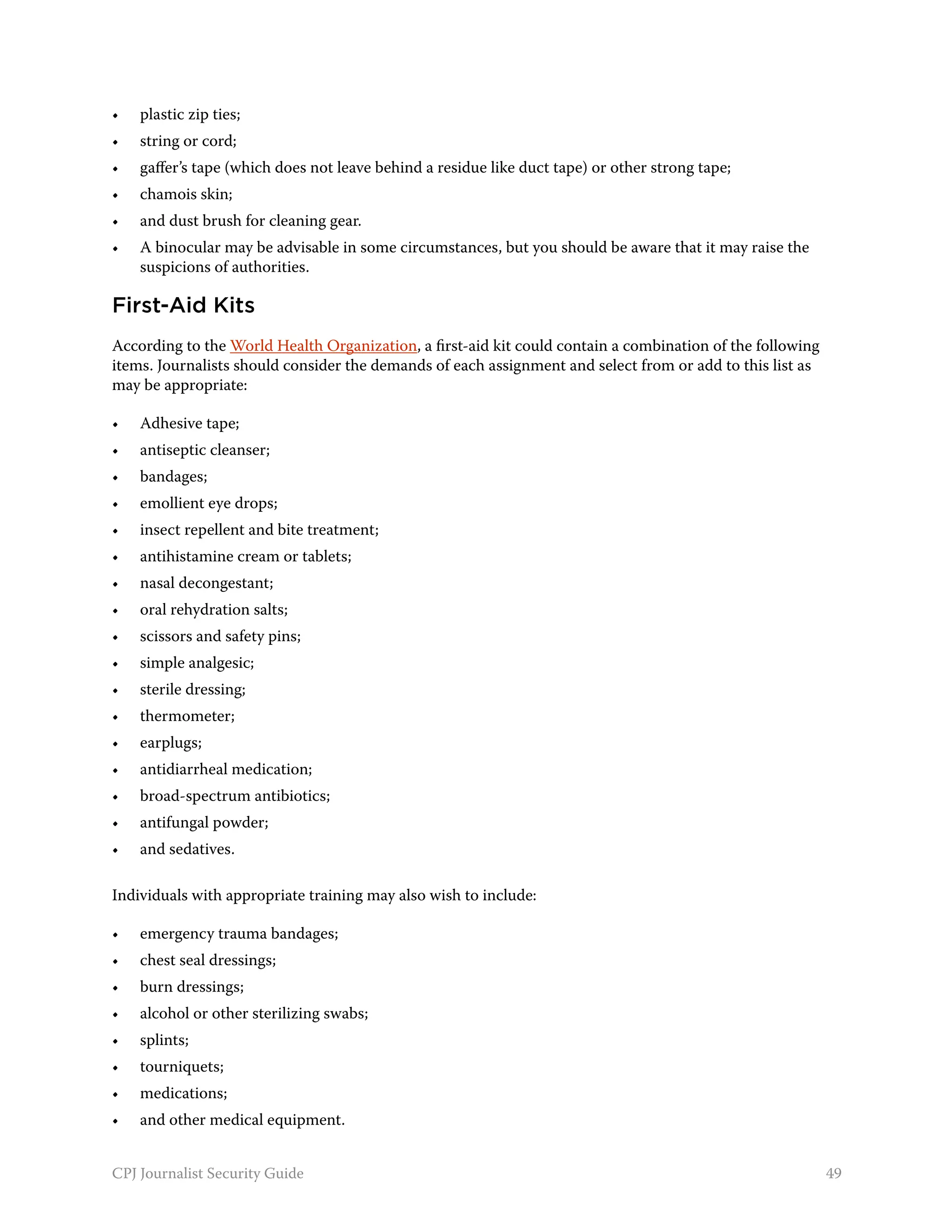 •	   plastic zip ties;
•	   string or cord;
•	   gaffer’s tape (which does not leave behind a residue like duct tape) or other strong tape;
•	   chamois skin;
•	   and dust brush for cleaning gear.
•	   A binocular may be advisable in some circumstances, but you should be aware that it may raise the
     suspicions of authorities.

First-Aid Kits
According to the World Health Organization, a first-aid kit could contain a combination of the following
items. Journalists should consider the demands of each assignment and select from or add to this list as
may be appropriate:

•	   Adhesive tape;
•	   antiseptic cleanser;
•	   bandages;
•	   emollient eye drops;
•	   insect repellent and bite treatment;
•	   antihistamine cream or tablets;
•	   nasal decongestant;
•	   oral rehydration salts;
•	   scissors and safety pins;
•	   simple analgesic;
•	   sterile dressing;
•	   thermometer;
•	   earplugs;
•	   antidiarrheal medication;
•	   broad-spectrum antibiotics;
•	   antifungal powder;
•	   and sedatives.

Individuals with appropriate training may also wish to include:

•	   emergency trauma bandages;
•	   chest seal dressings;
•	   burn dressings;
•	   alcohol or other sterilizing swabs;
•	   splints;
•	   tourniquets;
•	   medications;
•	   and other medical equipment.


CPJ Journalist Security Guide                                                                              49
 