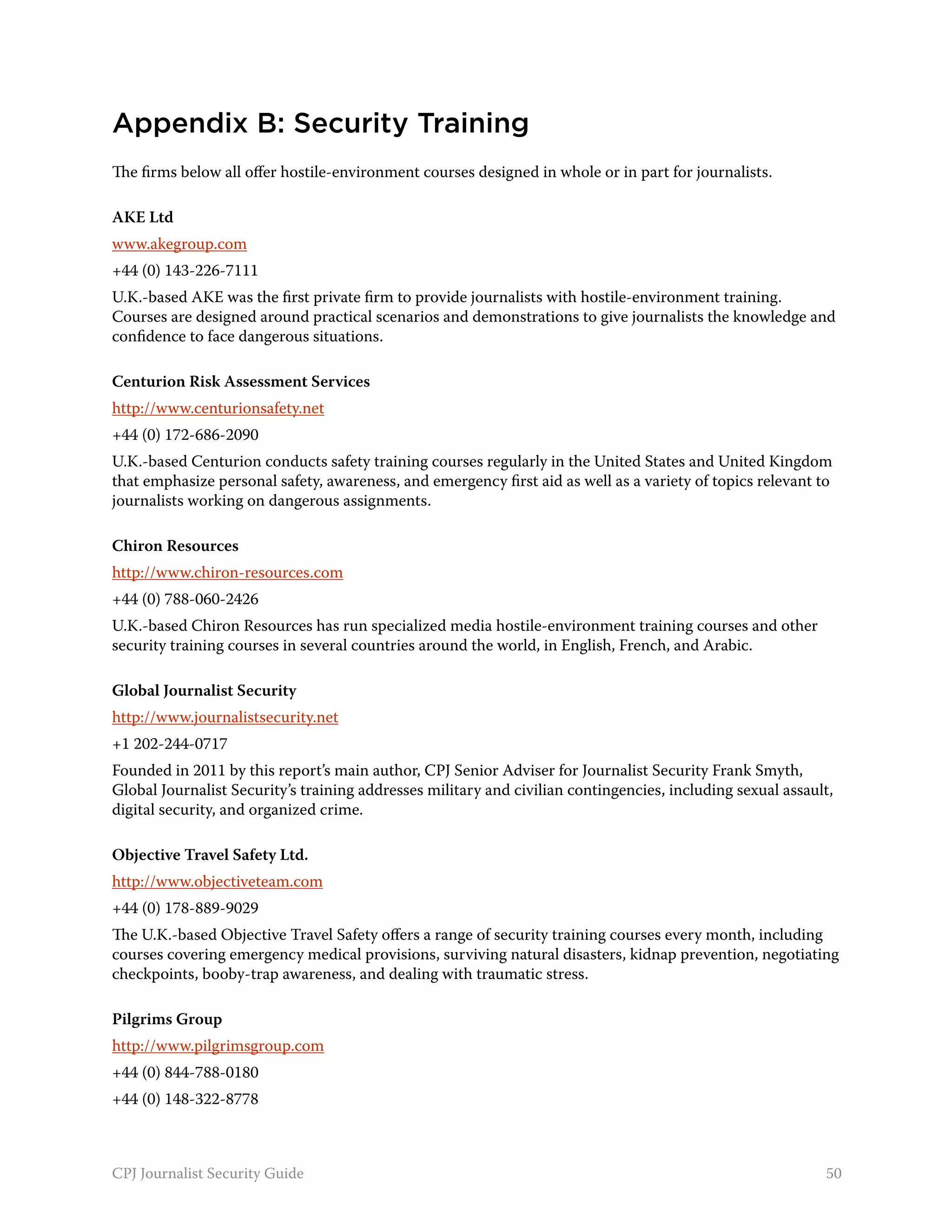 Appendix B: Security Training
The firms below all offer hostile-environment courses designed in whole or in part for journalists.

AKE Ltd
www.akegroup.com
+44 (0) 143-226-7111
U.K.-based AKE was the first private firm to provide journalists with hostile-environment training.
Courses are designed around practical scenarios and demonstrations to give journalists the knowledge and
confidence to face dangerous situations.

Centurion Risk Assessment Services
http://www.centurionsafety.net
+44 (0) 172-686-2090
U.K.-based Centurion conducts safety training courses regularly in the United States and United Kingdom
that emphasize personal safety, awareness, and emergency first aid as well as a variety of topics relevant to
journalists working on dangerous assignments.

Chiron Resources
http://www.chiron-resources.com
+44 (0) 788-060-2426
U.K.-based Chiron Resources has run specialized media hostile-environment training courses and other
security training courses in several countries around the world, in English, French, and Arabic.

Global Journalist Security
http://www.journalistsecurity.net
+1 202-244-0717
Founded in 2011 by this report’s main author, CPJ Senior Adviser for Journalist Security Frank Smyth,
Global Journalist Security’s training addresses military and civilian contingencies, including sexual assault,
digital security, and organized crime.

Objective Travel Safety Ltd.
http://www.objectiveteam.com
+44 (0) 178-889-9029
The U.K.-based Objective Travel Safety offers a range of security training courses every month, including
courses covering emergency medical provisions, surviving natural disasters, kidnap prevention, negotiating
checkpoints, booby-trap awareness, and dealing with traumatic stress.

Pilgrims Group
http://www.pilgrimsgroup.com
+44 (0) 844-788-0180
+44 (0) 148-322-8778



CPJ Journalist Security Guide                                                                               50
 