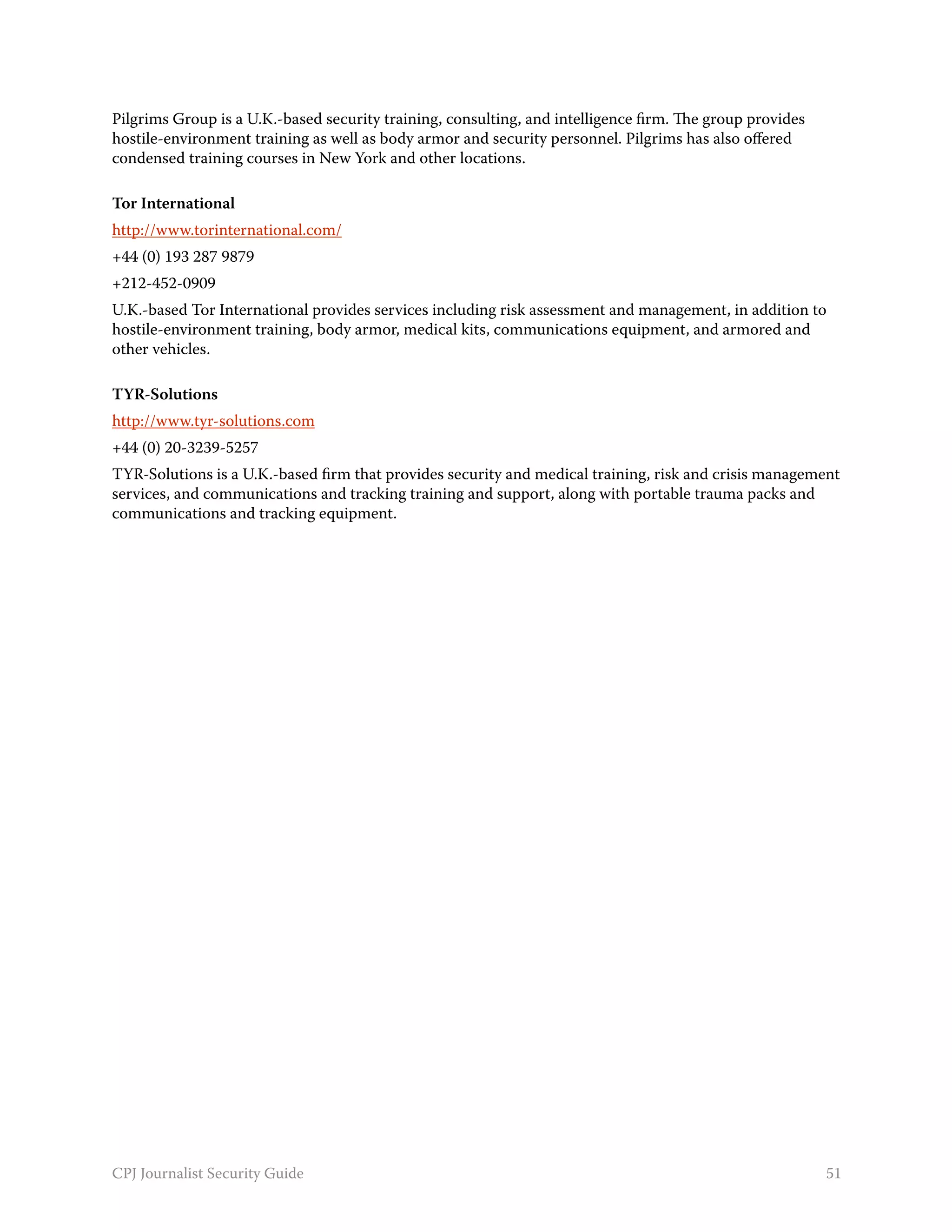 Pilgrims Group is a U.K.-based security training, consulting, and intelligence firm. The group provides
hostile-environment training as well as body armor and security personnel. Pilgrims has also offered
condensed training courses in New York and other locations.

Tor International
http://www.torinternational.com/
+44 (0) 193 287 9879
+212-452-0909
U.K.-based Tor International provides services including risk assessment and management, in addition to
hostile-environment training, body armor, medical kits, communications equipment, and armored and
other vehicles.

TYR-Solutions
http://www.tyr-solutions.com
+44 (0) 20-3239-5257
TYR-Solutions is a U.K.-based firm that provides security and medical training, risk and crisis management
services, and communications and tracking training and support, along with portable trauma packs and
communications and tracking equipment.




CPJ Journalist Security Guide                                                                             51
 