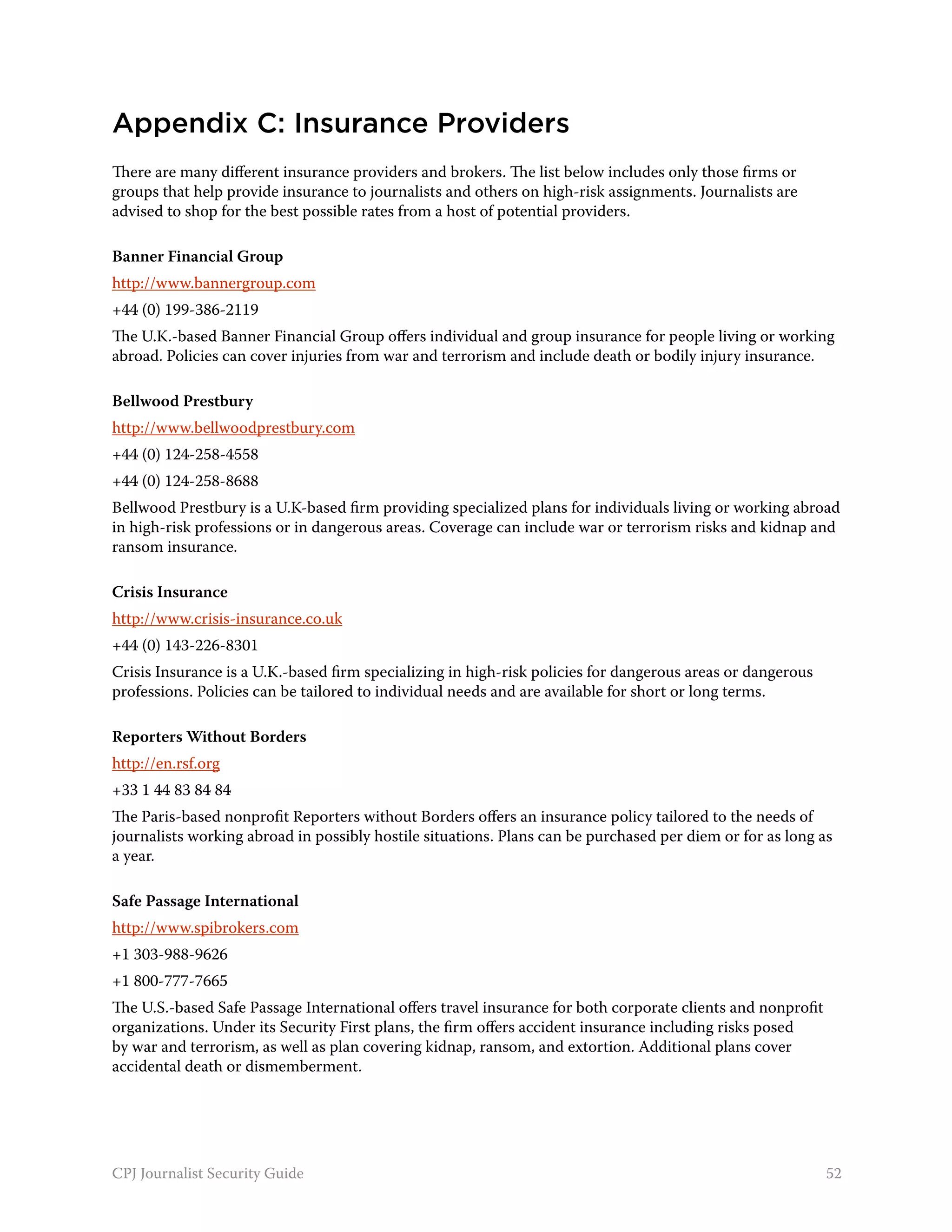 Appendix C: Insurance Providers
There are many different insurance providers and brokers. The list below includes only those firms or
groups that help provide insurance to journalists and others on high-risk assignments. Journalists are
advised to shop for the best possible rates from a host of potential providers.

Banner Financial Group
http://www.bannergroup.com
+44 (0) 199-386-2119
The U.K.-based Banner Financial Group offers individual and group insurance for people living or working
abroad. Policies can cover injuries from war and terrorism and include death or bodily injury insurance.

Bellwood Prestbury
http://www.bellwoodprestbury.com
+44 (0) 124-258-4558
+44 (0) 124-258-8688
Bellwood Prestbury is a U.K-based firm providing specialized plans for individuals living or working abroad
in high-risk professions or in dangerous areas. Coverage can include war or terrorism risks and kidnap and
ransom insurance.

Crisis Insurance
http://www.crisis-insurance.co.uk
+44 (0) 143-226-8301
Crisis Insurance is a U.K.-based firm specializing in high-risk policies for dangerous areas or dangerous
professions. Policies can be tailored to individual needs and are available for short or long terms.

Reporters Without Borders
http://en.rsf.org
+33 1 44 83 84 84
The Paris-based nonprofit Reporters without Borders offers an insurance policy tailored to the needs of
journalists working abroad in possibly hostile situations. Plans can be purchased per diem or for as long as
a year.

Safe Passage International
http://www.spibrokers.com
+1 303-988-9626
+1 800-777-7665
The U.S.-based Safe Passage International offers travel insurance for both corporate clients and nonprofit
organizations. Under its Security First plans, the firm offers accident insurance including risks posed
by war and terrorism, as well as plan covering kidnap, ransom, and extortion. Additional plans cover
accidental death or dismemberment.




CPJ Journalist Security Guide                                                                                52
 