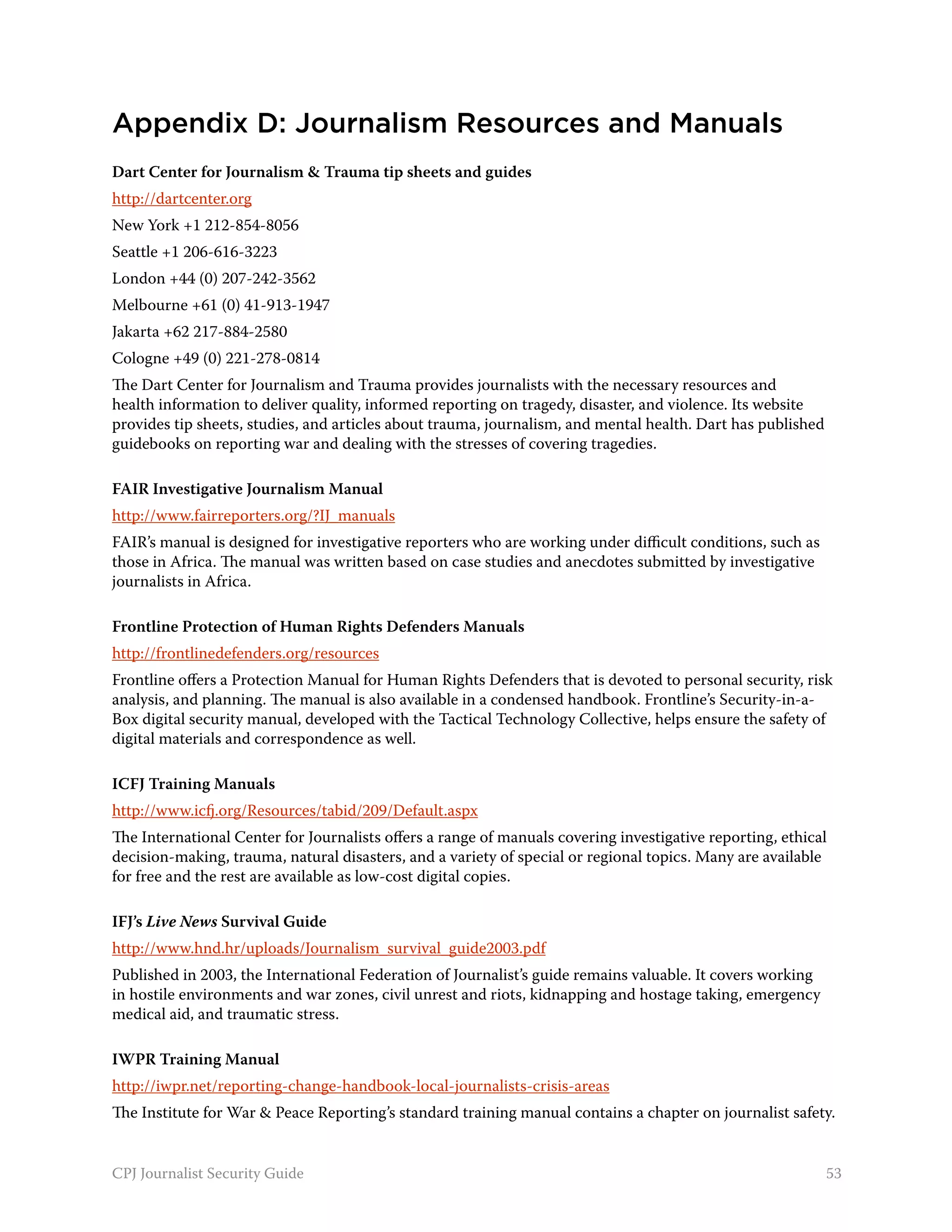 Appendix D: Journalism Resources and Manuals
Dart Center for Journalism & Trauma tip sheets and guides
http://dartcenter.org
New York +1 212-854-8056
Seattle +1 206-616-3223
London +44 (0) 207-242-3562
Melbourne +61 (0) 41-913-1947
Jakarta +62 217-884-2580
Cologne +49 (0) 221-278-0814
The Dart Center for Journalism and Trauma provides journalists with the necessary resources and
health information to deliver quality, informed reporting on tragedy, disaster, and violence. Its website
provides tip sheets, studies, and articles about trauma, journalism, and mental health. Dart has published
guidebooks on reporting war and dealing with the stresses of covering tragedies.

FAIR Investigative Journalism Manual
http://www.fairreporters.org/?IJ_manuals
FAIR’s manual is designed for investigative reporters who are working under difficult conditions, such as
those in Africa. The manual was written based on case studies and anecdotes submitted by investigative
journalists in Africa.

Frontline Protection of Human Rights Defenders Manuals
http://frontlinedefenders.org/resources
Frontline offers a Protection Manual for Human Rights Defenders that is devoted to personal security, risk
analysis, and planning. The manual is also available in a condensed handbook. Frontline’s Security-in-a-
Box digital security manual, developed with the Tactical Technology Collective, helps ensure the safety of
digital materials and correspondence as well.

ICFJ Training Manuals
http://www.icfj.org/Resources/tabid/209/Default.aspx
The International Center for Journalists offers a range of manuals covering investigative reporting, ethical
decision-making, trauma, natural disasters, and a variety of special or regional topics. Many are available
for free and the rest are available as low-cost digital copies.

IFJ’s Live News Survival Guide
http://www.hnd.hr/uploads/Journalism_survival_guide2003.pdf
Published in 2003, the International Federation of Journalist’s guide remains valuable. It covers working
in hostile environments and war zones, civil unrest and riots, kidnapping and hostage taking, emergency
medical aid, and traumatic stress.

IWPR Training Manual
http://iwpr.net/reporting-change-handbook-local-journalists-crisis-areas
The Institute for War & Peace Reporting’s standard training manual contains a chapter on journalist safety.


CPJ Journalist Security Guide                                                                                53
 