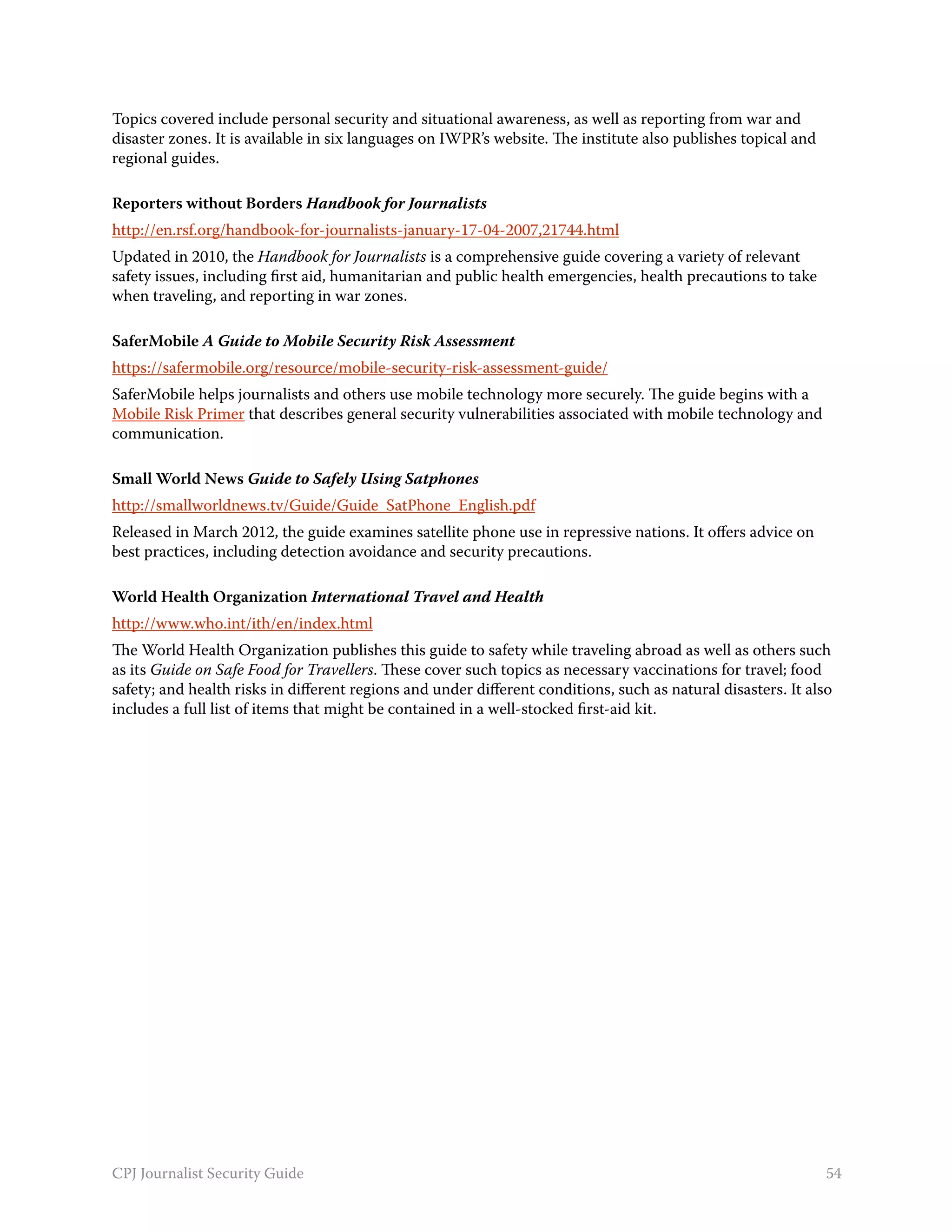 Topics covered include personal security and situational awareness, as well as reporting from war and
disaster zones. It is available in six languages on IWPR’s website. The institute also publishes topical and
regional guides.

Reporters without Borders Handbook for Journalists
http://en.rsf.org/handbook-for-journalists-january-17-04-2007,21744.html
Updated in 2010, the Handbook for Journalists is a comprehensive guide covering a variety of relevant
safety issues, including first aid, humanitarian and public health emergencies, health precautions to take
when traveling, and reporting in war zones.

SaferMobile A Guide to Mobile Security Risk Assessment
https://safermobile.org/resource/mobile-security-risk-assessment-guide/
SaferMobile helps journalists and others use mobile technology more securely. The guide begins with a
Mobile Risk Primer that describes general security vulnerabilities associated with mobile technology and
communication.

Small World News Guide to Safely Using Satphones
http://smallworldnews.tv/Guide/Guide_SatPhone_English.pdf
Released in March 2012, the guide examines satellite phone use in repressive nations. It offers advice on
best practices, including detection avoidance and security precautions.

World Health Organization International Travel and Health
http://www.who.int/ith/en/index.html
The World Health Organization publishes this guide to safety while traveling abroad as well as others such
as its Guide on Safe Food for Travellers. These cover such topics as necessary vaccinations for travel; food
safety; and health risks in different regions and under different conditions, such as natural disasters. It also
includes a full list of items that might be contained in a well-stocked first-aid kit.




CPJ Journalist Security Guide                                                                                  54
 