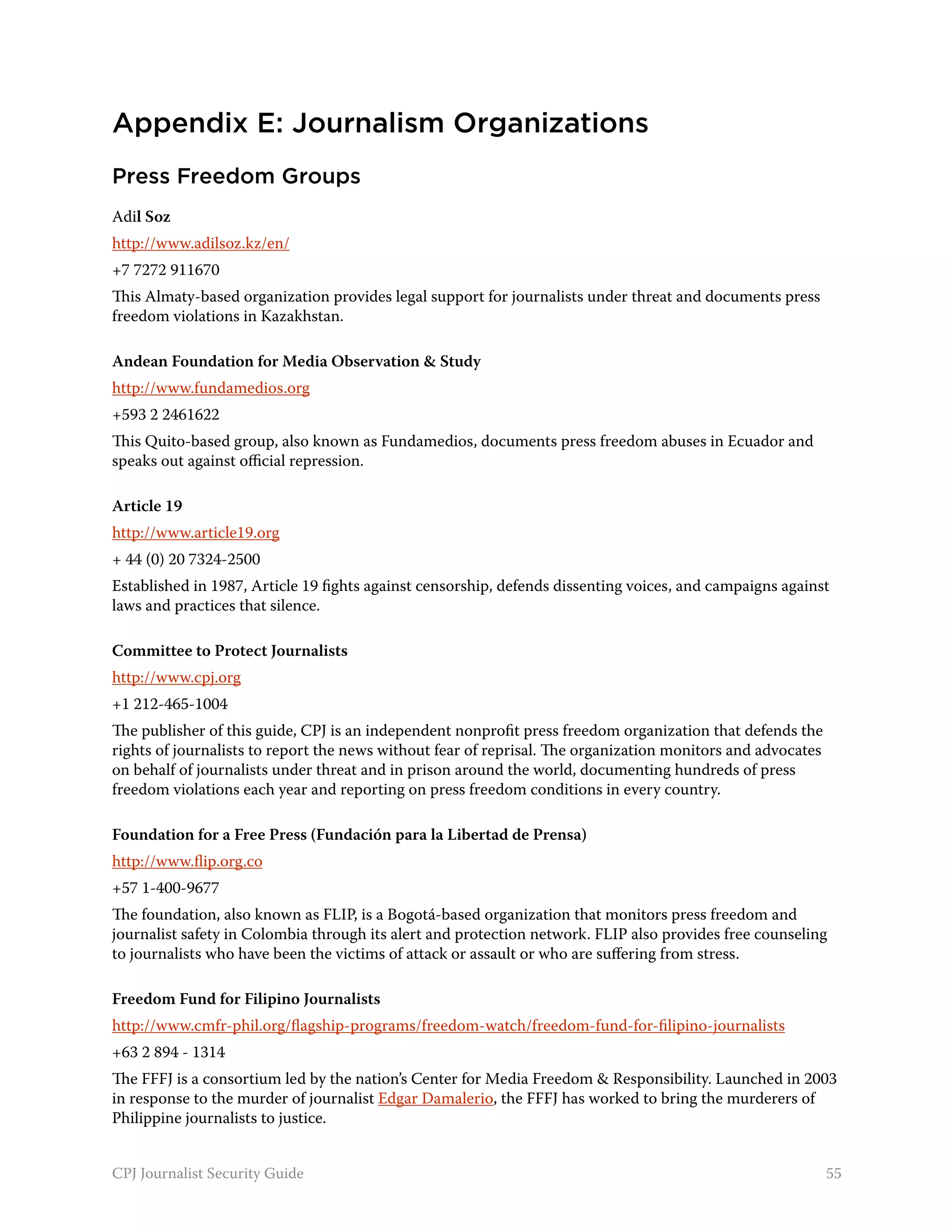 Appendix E: Journalism Organizations
Press Freedom Groups
Adil Soz
http://www.adilsoz.kz/en/
+7 7272 911670
This Almaty-based organization provides legal support for journalists under threat and documents press
freedom violations in Kazakhstan.

Andean Foundation for Media Observation & Study
http://www.fundamedios.org
+593 2 2461622
This Quito-based group, also known as Fundamedios, documents press freedom abuses in Ecuador and
speaks out against official repression.

Article 19
http://www.article19.org
+ 44 (0) 20 7324-2500
Established in 1987, Article 19 fights against censorship, defends dissenting voices, and campaigns against
laws and practices that silence.

Committee to Protect Journalists
http://www.cpj.org
+1 212-465-1004
The publisher of this guide, CPJ is an independent nonprofit press freedom organization that defends the
rights of journalists to report the news without fear of reprisal. The organization monitors and advocates
on behalf of journalists under threat and in prison around the world, documenting hundreds of press
freedom violations each year and reporting on press freedom conditions in every country.

Foundation for a Free Press (Fundación para la Libertad de Prensa)
http://www.flip.org.co
+57 1-400-9677
The foundation, also known as FLIP, is a Bogotá-based organization that monitors press freedom and
journalist safety in Colombia through its alert and protection network. FLIP also provides free counseling
to journalists who have been the victims of attack or assault or who are suffering from stress.

Freedom Fund for Filipino Journalists
http://www.cmfr-phil.org/flagship-programs/freedom-watch/freedom-fund-for-filipino-journalists
+63 2 894 - 1314
The FFFJ is a consortium led by the nation’s Center for Media Freedom & Responsibility. Launched in 2003
in response to the murder of journalist Edgar Damalerio, the FFFJ has worked to bring the murderers of
Philippine journalists to justice.


CPJ Journalist Security Guide                                                                                55
 