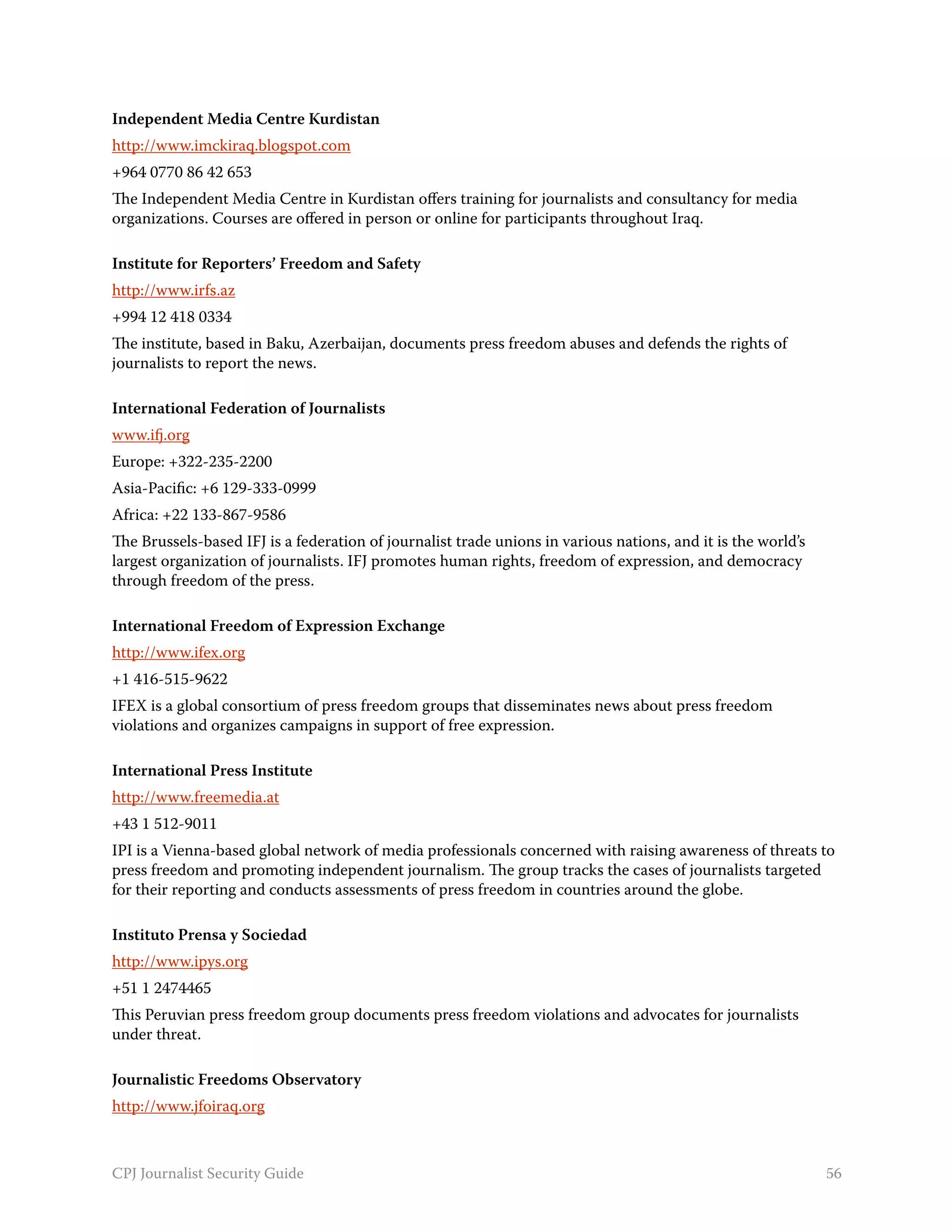 Independent Media Centre Kurdistan
http://www.imckiraq.blogspot.com
+964 0770 86 42 653
The Independent Media Centre in Kurdistan offers training for journalists and consultancy for media
organizations. Courses are offered in person or online for participants throughout Iraq.

Institute for Reporters’ Freedom and Safety
http://www.irfs.az
+994 12 418 0334
The institute, based in Baku, Azerbaijan, documents press freedom abuses and defends the rights of
journalists to report the news.

International Federation of Journalists
www.ifj.org
Europe: +322-235-2200
Asia-Pacific: +6 129-333-0999
Africa: +22 133-867-9586
The Brussels-based IFJ is a federation of journalist trade unions in various nations, and it is the world’s
largest organization of journalists. IFJ promotes human rights, freedom of expression, and democracy
through freedom of the press.

International Freedom of Expression Exchange
http://www.ifex.org
+1 416-515-9622
IFEX is a global consortium of press freedom groups that disseminates news about press freedom
violations and organizes campaigns in support of free expression.

International Press Institute
http://www.freemedia.at
+43 1 512-9011
IPI is a Vienna-based global network of media professionals concerned with raising awareness of threats to
press freedom and promoting independent journalism. The group tracks the cases of journalists targeted
for their reporting and conducts assessments of press freedom in countries around the globe.

Instituto Prensa y Sociedad
http://www.ipys.org
+51 1 2474465
This Peruvian press freedom group documents press freedom violations and advocates for journalists
under threat.

Journalistic Freedoms Observatory
http://www.jfoiraq.org



CPJ Journalist Security Guide                                                                                 56
 