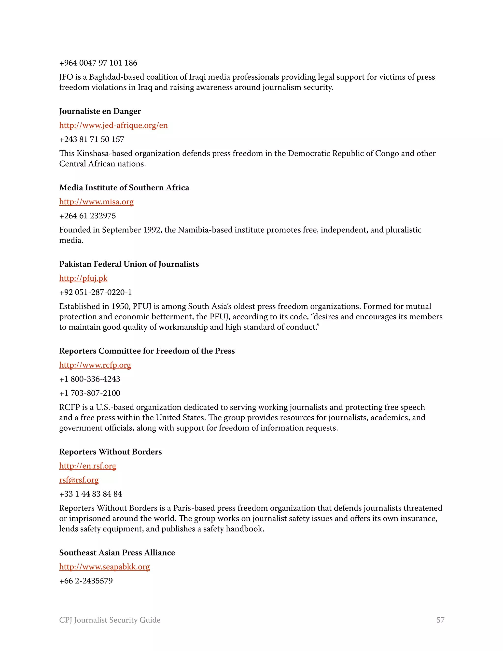 +964 0047 97 101 186
JFO is a Baghdad-based coalition of Iraqi media professionals providing legal support for victims of press
freedom violations in Iraq and raising awareness around journalism security.

Journaliste en Danger
http://www.jed-afrique.org/en
+243 81 71 50 157
This Kinshasa-based organization defends press freedom in the Democratic Republic of Congo and other
Central African nations.

Media Institute of Southern Africa
http://www.misa.org
+264 61 232975
Founded in September 1992, the Namibia-based institute promotes free, independent, and pluralistic
media.

Pakistan Federal Union of Journalists
http://pfuj.pk
+92 051-287-0220-1
Established in 1950, PFUJ is among South Asia’s oldest press freedom organizations. Formed for mutual
protection and economic betterment, the PFUJ, according to its code, “desires and encourages its members
to maintain good quality of workmanship and high standard of conduct.”

Reporters Committee for Freedom of the Press
http://www.rcfp.org
+1 800-336-4243
+1 703-807-2100
RCFP is a U.S.-based organization dedicated to serving working journalists and protecting free speech
and a free press within the United States. The group provides resources for journalists, academics, and
government officials, along with support for freedom of information requests.

Reporters Without Borders
http://en.rsf.org
rsf@rsf.org
+33 1 44 83 84 84
Reporters Without Borders is a Paris-based press freedom organization that defends journalists threatened
or imprisoned around the world. The group works on journalist safety issues and offers its own insurance,
lends safety equipment, and publishes a safety handbook.

Southeast Asian Press Alliance
http://www.seapabkk.org
+66 2-2435579



CPJ Journalist Security Guide                                                                                57
 